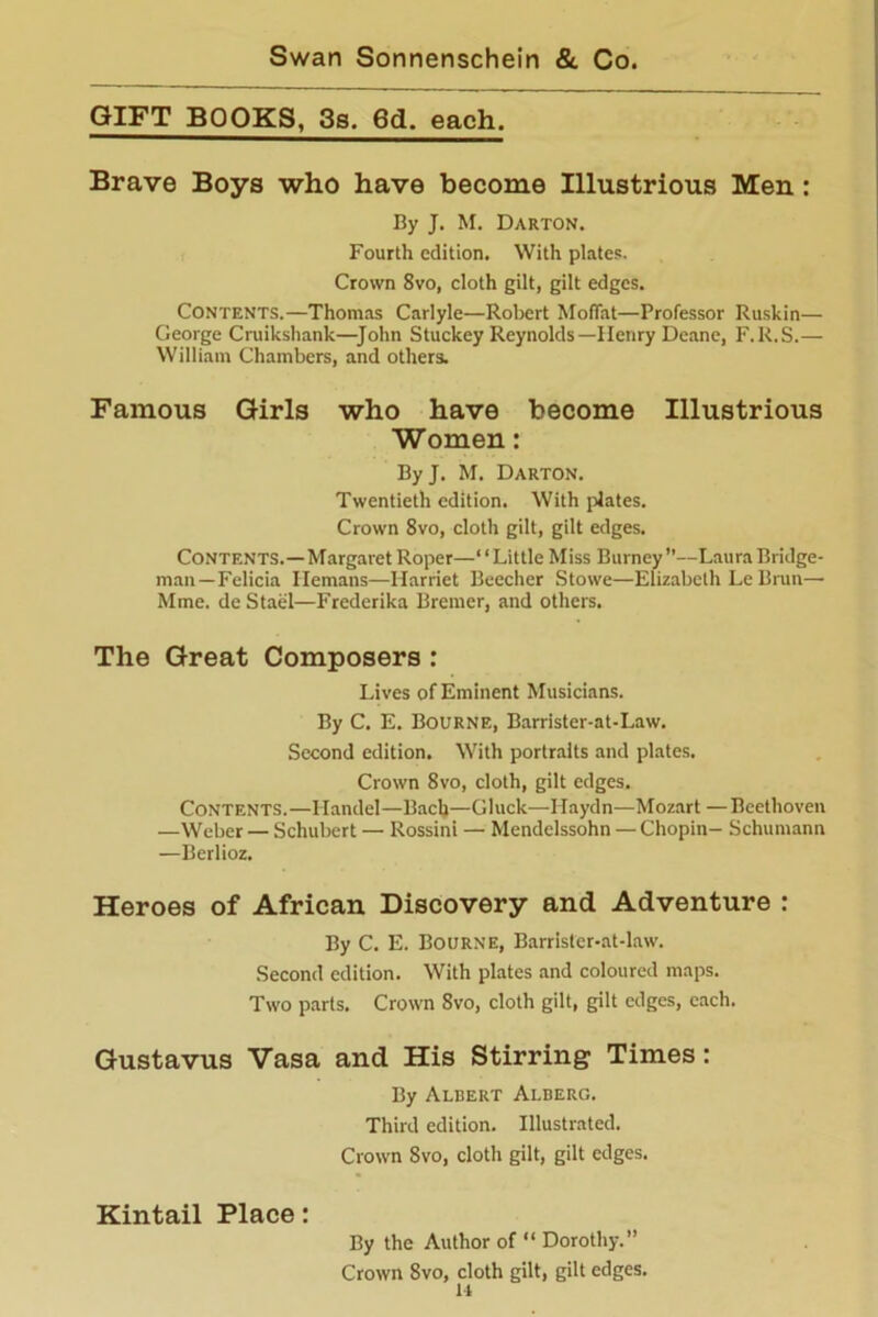 GIFT BOOKS, 3s. 6d. each. Brave Boys who have become Illustrious Men: By J. M. Darton. Fourth edition. With plates. Crown 8vo, cloth gilt, gilt edges. Contents.—Thomas Carlyle—Robert Moffat—Professor Ruskin— George Cruikshank—John Stuckey Reynolds—Henry Deane, F.R.S.— William Chambers, and others. Famous Girls who have become Illustrious Women: By J. M. Darton. Twentieth edition. With plates. Crown 8vo, cloth gilt, gilt edges. Contents.—Margaret Roper—‘ ‘ Little Miss Burney”—Laura Bridge- man—Felicia Hemans—Harriet Beecher Stowe—Elizabeth Le Brun— Mme. de Stael—Frederika Bremer, and others. The Great Composers : Lives of Eminent Musicians. By C. E. Bourne, Barrister-at-Law. Second edition. With portraits and plates. Crown 8vo, cloth, gilt edges. Contents.—Handel—Bach—Gluck—Haydn—Mozart —Beethoven —Weber — Schubert — Rossini — Mendelssohn — Chopin- Schumann —Berlioz. Heroes of African Discovery and Adventure : By C. E. Bourne, Barrister-at-law. Second edition. With plates and coloured maps. Two parts. Crown 8vo, cloth gilt, gilt edges, each. Gustavus Vasa and His Stirring Times: By Albert Alberg. Third edition. Illustrated. Crown 8vo, cloth gilt, gilt edges. Kintail Place: By the Author of “ Dorothy.” Crown 8vo, cloth gilt, gilt edges.