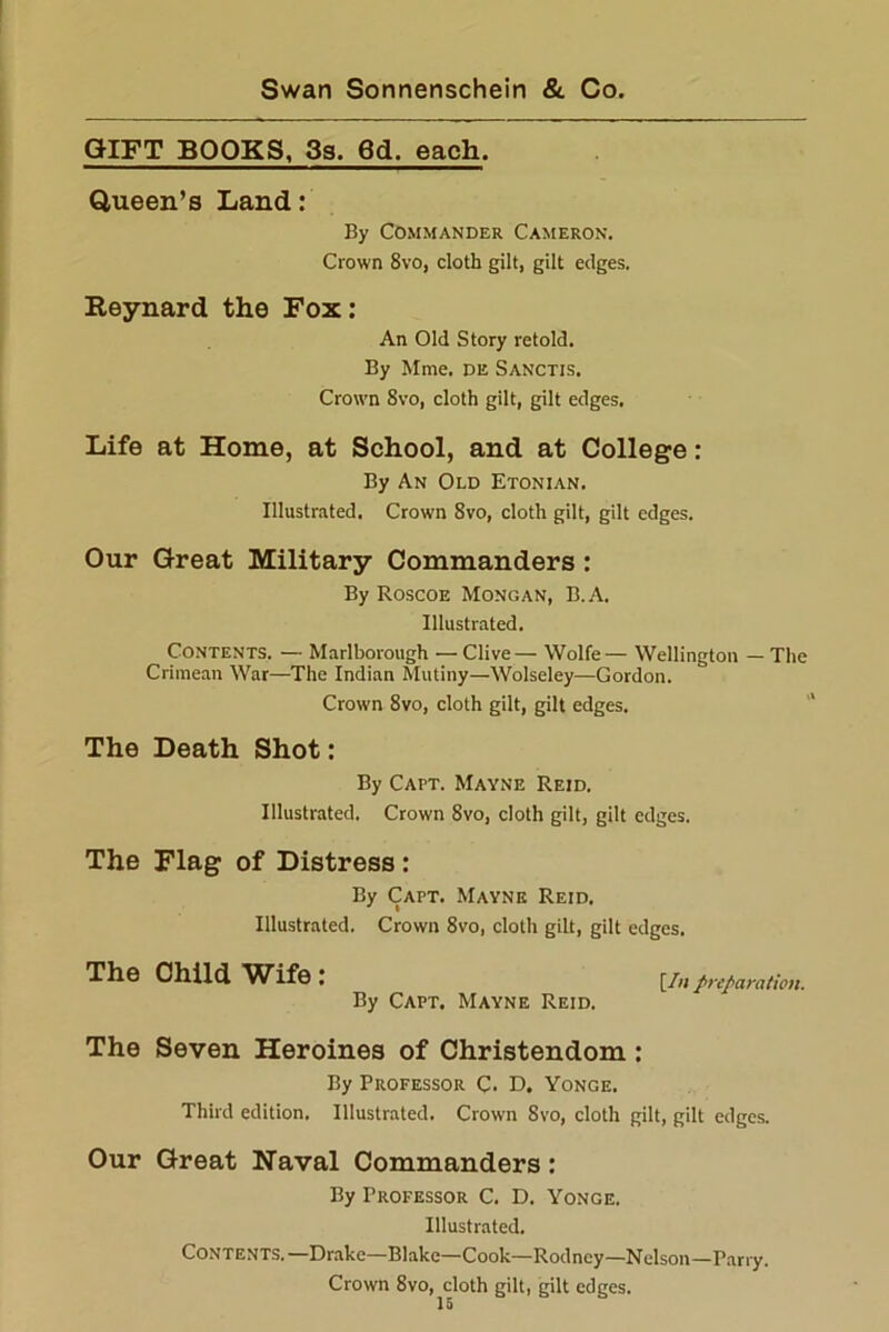 GIFT BOOKS, 3s. 6d. each. Queen’s Land: By Commander Cameron. Crown 8vo, cloth gilt, gilt edges. Reynard the Fox: An Old Story retold. By Mme. de Sanctis. Crown 8vo, cloth gilt, gilt edges. Life at Home, at School, and at College: By An Old Etonian. Illustrated. Crown 8vo, cloth gilt, gilt edges. Our Great Military Commanders: By Roscoe Mono an, B.A. Illustrated. Contents. — Marlborough — Clive— Wolfe— Wellington — The Crimean War—The Indian Mutiny—Wolseley—Gordon. Crown 8vo, cloth gilt, gilt edges. The Death Shot: By Capt. Mayne Reid. Illustrated. Crown 8vo, doth gilt, gilt edges. The Flag of Distress : By Capt. Mayne Reid. Illustrated. Crown 8vo, cloth gilt, gilt edges. The Child Wife : [/;; preparation. By Capt. Mayne Reid. The Seven Heroines of Christendom : By Professor C- D, Yonge. Third edition. Illustrated. Crown 8vo, cloth gilt, gilt edges. Our Great Naval Commanders: By Professor C. D. Yonge. Illustrated. Contents.—Drake—Blake—Cook—Rodney—Nelson—Parry. Crown 8vo, cloth gilt, gilt edges.