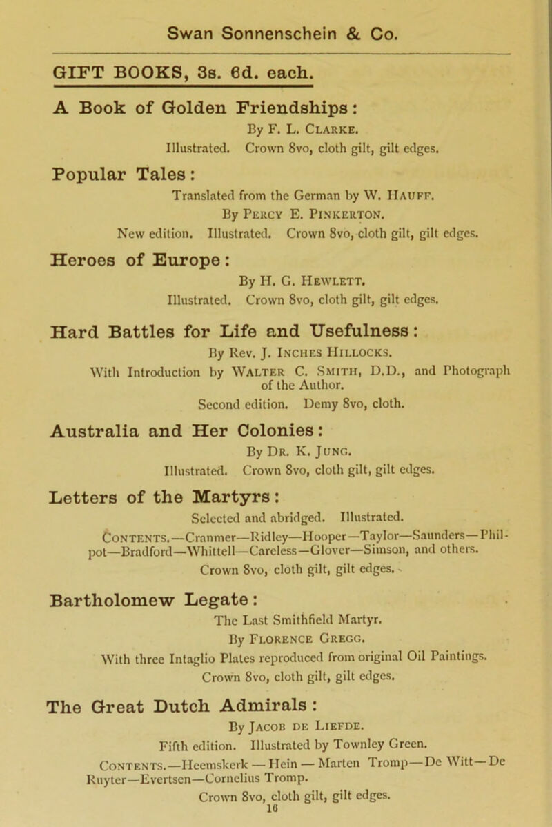 GIFT BOOKS, 3s. 6d. each. A Book of Golden Friendships: By F. L. Clarke. Illustrated. Crown 8vo, cloth gilt, gilt edges. Popular Tales: Translated from the German by W. IIauff. By Percy E. Pinkerton. New edition. Illustrated. Crown 8vo, cloth gilt, gilt edges. Heroes of Europe: By H. G. Hewlett. Illustrated. Crown 8vo, cloth gilt, gilt edges. Hard Battles for Life and Usefulness: By Rev. J. Inches Hillocks. With Introduction by Walter C. Smith, D.D., and Photograph of the Author. Second edition. Demy 8vo, cloth. Australia and Her Colonies: By Dr. K. Jljng. Illustrated. Crown 8vo, cloth gilt, gilt edges. Letters of the Martyrs: Selected and abridged. Illustrated. Contents.—Cranmer—Ridley—Hooper—Taylor—Saunders—Pliil- pot—Bradford—Whittell—Careless—Glover—Simson, and others. Crown 8vo, cloth gilt, gilt edges. Bartholomew Legate: The Last Smithfield Martyr. By Florence Gregg. With three Intaglio Plates reproduced from original Oil Paintings. Crown 8vo, cloth gilt, gilt edges. The Great Dutch Admirals : By Jacob de Liefde. Fifth edition. Illustrated by Townley Green. Contents.—Ilccmskcrk — Ilcin — Marten Tromp—Dc Witt De Ruyter—Evertsen—Cornelius Tromp. Crown 8vo, cloth gilt, gilt edges. 10