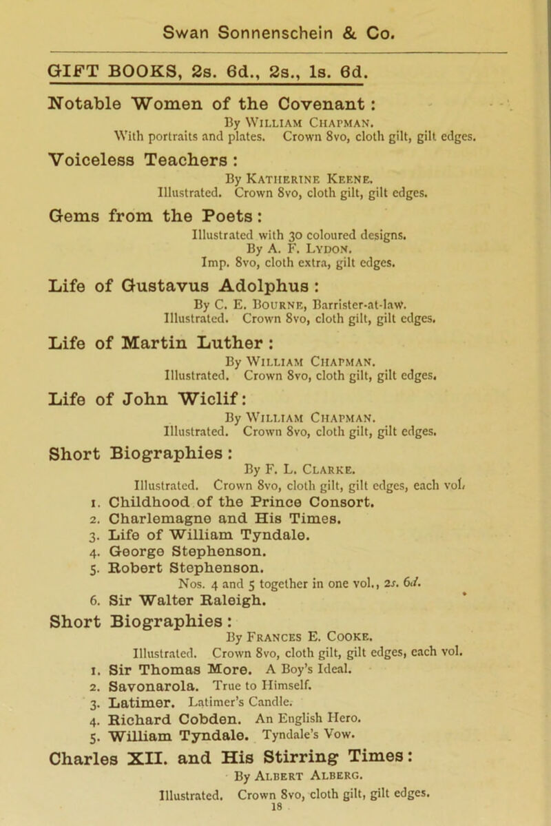 GIFT BOOKS, 2s. 6d„ 2s., Is. 6d. Notable Women of the Covenant: By William Chapman. With portraits and plates. Crown 8vo, cloth gilt, gilt edges. Voiceless Teachers : By Katherine Keene. Illustrated. Crown 8vo, cloth gilt, gilt edges. Gems from the Poets: Illustrated with 30 coloured designs. By A. F. Lydon. Imp. 8vo, cloth extra, gilt edges. Life of Gustavus Adolphus : By C. E. Bourne, Barrister-at-law. Illustrated. Crown 8vo, cloth gilt, gilt edges. Life of Martin Luther : By William Chapman. Illustrated. Crown 8vo, cloth gilt, gilt edges, Life of John Wiclif: By William Chapman. Illustrated. Crown 8vo, cloth gilt, gilt edges. Short Biographies: By F. L. Clarke. Illustrated. Crown 8vo, cloth gilt, gilt edges, each vol, 1. Childhood of the Prince Consort. 2. Charlemagne and His Times. 3. Life of William Tyndale. 4. George Stephenson. 5. Robert Stephenson. Nos. 4 and 5 together in one vol., 2s. 6<i. 6. Sir Walter Raleigh. Short Biographies: By Frances E. Cooke. Illustrated. Crown 8vo, cloth gilt, gilt edges, each vol. 1. Sir Thomas More. A Boy’s Ideal. 2. Savonarola. True to Himself. 3. Latimer. Latimer’s Candle. 4. Richard Cobden. An English Hero. 5. William Tyndale. Tyndale’s Vow. Charles XII. and His Stirring Times: By Albert Alberg. Illustrated. Crown 8vo, cloth gilt, gilt edges.