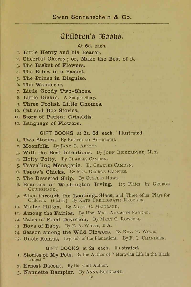 CMIbren’s ffioolis. At 6d. each. 1. Little Henry and his Bearer. 2. Cheerful Cherry; or, Make the Best of it. 3. The Basket of Flowers. 4. The Babes in a Basket. 5. The Prince in Disguise. 6. The Wanderer. 7. Little Goody Two-Shoes. 8. Little Dickie. A Simple Story. 9. Three Foolish Little Gnomes. 10. Cat and Dog Stories. 11. Story of Patient Griseldis. 12. Language of Flowers. GIFT BOOKS, at 2s. 6d. each. Illustrated. 1. Two Stories. By Berthold Auerbach. 2. Moonfolk. By Jane G. Austin. 3. With the Best Intentions. By John Bickerdyke, M.A. 4. Hoity Toity. By Charles Camden, 5. Travelling Menagerie. By Charles Camden. 6. Tappy’s Chicks. By Mrs. George Cupples. 7. The Deserted Ship. By Cupples Howe. S. Beauties of Washington Irving. (23 Plates by George Cruikshank.) 9. Alice through the Looking-Glass, and Three other Plays for Children. (Plates.) By Kate Freiligrath Kroeker. 10. Madge Hilton. By Agnes C. Maitland. 11. Among the Fairies. By Hon. Mrs. Adamson Parker. 12. Tales of Filial Devotion. By Mary C. Rowsell. 13. Boys of Baby. By F. A. White, B.A. 14. Season among the Wild Flowers. By Rev. H. Wood. 15. Uncle Remus, Legends of the Plantations. By F. C. Chandler. GIFT BOOKS, at 2s. each. Illustrated. 1. Stories of My Pets. By the Author of “ Moravian Life in the Black Forest.” 2. Ernest Dacent. By the same Author. 3. Uannette Dampier. By Anna Buckland. 10