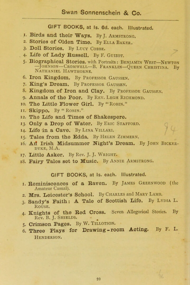 GIFT BOOKS, at Is. 6d. each. Illustrated. 1. Birds and their Ways. ByJ. Armstrong. 2. Stories of Olden Time. By Ella Bakkr. 3- Doll Stories. By Lucy Codde. 4. Life of Lady Russell. By F. Guizot. 5- Biographical Stories, with Portraits: Benjamin West—Newton —Johnson—Cromwell—B. Franklin—Queen Christina. By Nathaniel Hawthorne. 6. Iron Kingdom. By Professor Gaussen. 7. King’s Dream. By Professor Gaussen. 8. Kingdom of Iron and Clay. By Professor Gaussen. 9. Annals of the Poor. By Rev. Legh Richmond. 10. The Little Flower Girl. By “Robin.” 11. Skippo. By “ Robin.” 12. The Life and Times of Shakespere. 13. Only a Drop of Water. By Eric Stafford. 14. Life in a Cave. By Lina Villari. 15. Tales from the Edda. By Helen Zimmern. 16. Ail Irish Midsummer Night’s Dream. By John Bicker- dyke, M.A. 17. Little Asker. By Rev. J. J. Wright. 18. Fairy Tales set to Music. By Annie Armstrong. GIFT BOOKS, at Is. each. Illustrated. 1. Reminiscences of a Raven. By James Greenwood (the Amateur Casual). 2. Mrs. Leicester’s School. By Charles and Mary Lamb. 3. Sandy’s Faith: A Tale of Scottish Life. By Lydia L. Rouse. 4. Knights of the Red Cross. Seven Allegorical Stories. By Rev. B. J. Shields. 5. Crimson Pages. By W. Tillotson. 6. Three Plays for Drawing-room Acting. By F. L. Henderson.