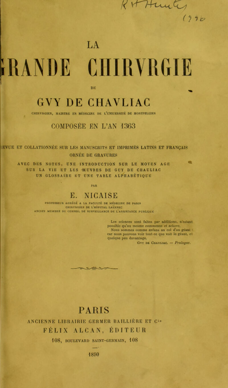 (île? CHIRVRGIE GYY DE CHAVLIAC CHIRVRGIEN, MAISTRE EN MÉDECINE DE L’UNIUERStTÉ DE MONTPELLIER COMPOSÉE EN L’AN 1363 EVUE ET COLLATIONNÉE SUR LES MANUSCRITS ET IMPRIMÉS LATINS ET FRANÇAIS ORNÉE DE GRAVURES AVEC DES NOTES, UNE INTRODUCTION SUR LE MOYEN AGE * SUR LA VIE ET LES ŒUVRES DE GUY DE CUAULIAC UN GLOSSAIRE ET UNE TARLE ALPHABÉTIQUE PAR E. NICAISE PROFESSEUR AGRÉGÉ A LA FACULTÉ DE MÉDECINE DE PARIS CHIRURGIEN DE L’hÉiPITAL LAENNEC ANCIEN MEMBRE DU CONSEIL DE SURVEILLANCE DE L’ASSISTANCE PUBLIQUE Les sciences sont fuites par additions, n’estant possible qu’un mesrae commence et achève. Nous sommes comme enfans au col d’un géant : car nous pouvons voir tout ce que voit le géant, et quelque peu davantage. Gvv de Chavliac. — Prologue. PARIS ANCIENNE LIBRAIRIE GERMER BAILLIÈRE ET C'° FÉLIX ALCAN, ÉDITEUR 108, BOULEVARD SAINT-GERMAIN, 108 1890