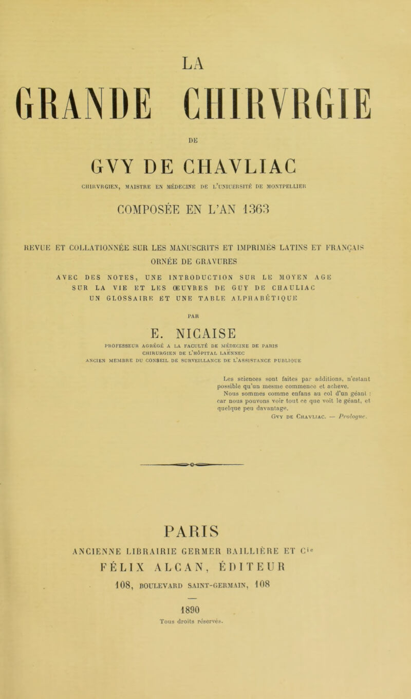 CHIRVRGIE DE GYY DE CHAYLIAC CHIUVR61EN, MAISTRE EN MÉDECINE DE l’üNIUERSITÉ DE MONTPELLIER COMPOSÉE EN L’AN 1363 REVUE ET COLLATIONNÉE SUR LES MANUSCRITS ET IMPRIMÉS LATINS ET FRANÇAIS ORNÉE DE GRAVURES AVEC DES NOTES, UNE INTRODUCTION S UII LE MOYEN AGE SUR LA VIE ET LES ŒUVRES DE GUY DE CUAULIAC UN GLOSSAIRE ET UNE TAULE ALPHABÉTIQUE PAR E. NICAISE PROFESSEUR AGRÉGÉ A LA FACULTÉ DE MÉDECINE DE PARIS CHIRURGIEN DE L’HÔPITAL LAENNEC ANCIEN MEMBRE DU CONSEIL DE SURVEILLANCE DE L’ASSISTANCE PUBLIQUE Les sciences sont faites par additions, n’estant possible qu’un mesme commence et achevé. Nous sommes comme enfans au col d’un géant : car nous pouvons voir tout ce que voit le géant, et quelque peu davantage. Gvy de Chavlîac. — Prologue. PARIS ANCIENNE LIBRAIRIE GERMER BAILLIÈRE ET C FÉLIX ALCAN, ÉDITEUR 108, BOULEVARD SAINT-GERMAIN, 108 1890 Tous droits réservés.