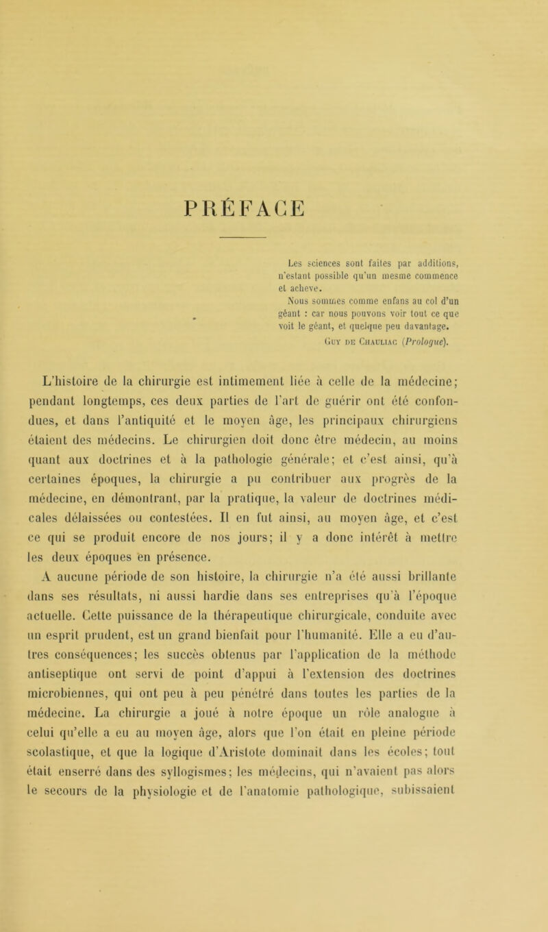 PRÉFACE Les sciences sont faites par additions, n’estant possible qu’un mesme commence et achevé. Nous sommes comme enfans au col d’un géant : car nous pouvons voir tout ce que voit le géant, et quelque peu davantage. Guy de Chauliac (Prologue). L’histoire de la chirurgie est intimement liée à celle de la médecine; pendant longtemps, ces deux parties de l’art de guérir ont été confon- dues, et dans l’antiquité et le moyen âge, les principaux chirurgiens étaient des médecins. Le chirurgien doit donc être médecin, au moins quant aux doctrines et à la pathologie générale; et c’est ainsi, qu’à certaines époques, la chirurgie a pu contribuer aux progrès de la médecine, en démontrant, par la pratique, la valeur de doctrines médi- cales délaissées ou contestées. Il en fut ainsi, au moyen âge, et c’est ce qui se produit encore de nos jours; il y a donc intérêt à mettre les deux époques en présence. A aucune période de son histoire, la chirurgie n’a été aussi brillante dans ses résultats, ni aussi hardie dans ses entreprises qu'à l’époque actuelle. Cette puissance de la thérapeutique chirurgicale, conduite avec un esprit prudent, est un grand bienfait pour l’humanité. Elle a eu d’au- tres conséquences; les succès obtenus par l’application de la méthode antiseptique ont servi de point d’appui à l’extension des doctrines microbiennes, qui ont peu à peu pénétré dans toutes les parties de la médecine. La chirurgie a joué à notre époque un rôle analogue à celui qu’elle a eu au moyen âge, alors que l’on était en pleine période scolastique, et que la logique d’Aristote dominait dans les écoles; tout était enserré dans des syllogismes; les médecins, qui n’avaient pas alors le secours de la physiologie et de l’anatomie pathologique, subissaient