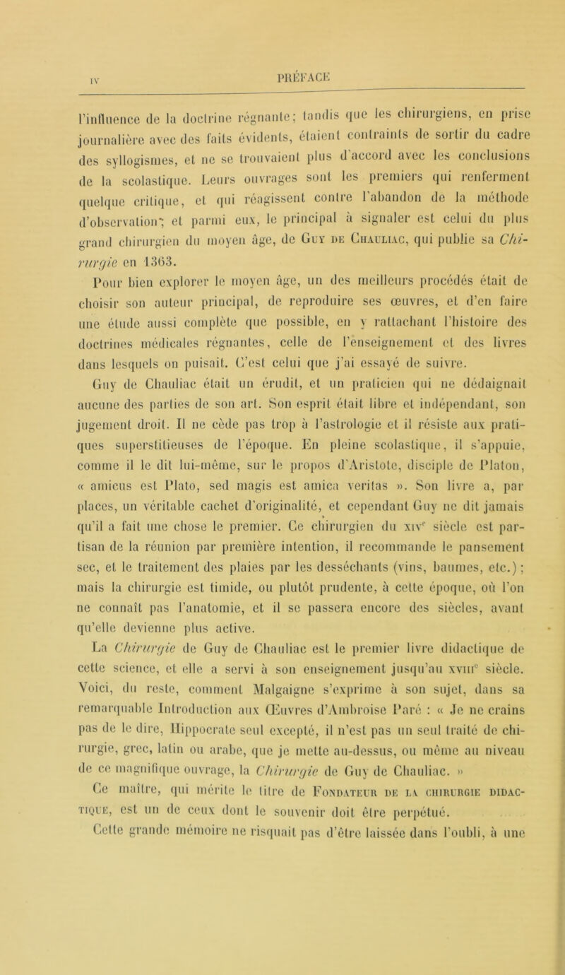 l’influence de la doctrine régnante; tandis que les cliiiuigiens, en piisc journalière avec des laits évidents, étaient conliaints de soitii du cadre des syllogismes, et ne se trouvaient plus d aceoid a\ec les conclusions de la scolastique. Leurs ouvrages sont les premiers qui renferment quelque critique, et qui réagissent contre l’abandon de la méthode d’observation*; et parmi eux, le principal à signaler est celui du plus grand chirurgien du moyen âge, de Guy de Chauliac, qui publie sa Chi- rurgie en 1363. Pour bien explorer le moyen âge, un des meilleurs procédés était de choisir son auteur principal, de reproduire ses œuvres, et d’en faire une étude aussi complète que possible, en y rattachant l’histoire des doctrines médicales régnantes, celle de l’enseignement et des livres dans lesquels on puisait. C’est celui que j'ai essayé de suivre. Guy de Chauliac était un érudit, et un praticien qui ne dédaignait aucune des parties de son art. Son esprit était libre et indépendant, son jugement droit. Il ne cède pas trop à l’astrologie et il résiste aux prati- ques superstitieuses de l’époque. En pleine scolastique, il s’appuie, comme il le dit lui-même, sur le propos d'Aristote, disciple de Platon, « amicus est Plato, sed magis est arnica veritas ». Son livre a, par places, un véritable cachet d’originalité, et cependant Guy ne dit jamais qu’il a fait une chose le premier. Ce chirurgien du xivc siècle est par- tisan de la réunion par première intention, il recommande le pansement sec, et le traitement des plaies par les desséchants (vins, baumes, etc.) ; mais la chirurgie est timide, ou plutôt prudente, à celle époque, où l’on no connaît pas l’anatomie, et il se passera encore des siècles, avant qu’elle devienne plus active. La Chirurgie de Guy de Chauliac est le premier livre didactique de cette science, et elle a servi à son enseignement jusqu’au xvmc siècle. Voici, du reste, comment Malgaigne s’exprime à son sujet, dans sa remarquable Introduction aux Œuvres d’Ambroise Paré : « Je ne crains pas de le dire, Hippocrate seul excepté, il n’est pas un seul traité de chi- rurgie, grec, latin ou arabe, que je mette au-dessus, ou même au niveau de ce magnifique ouvrage, la Chirurgie de Guy de Chauliac. » Ce maître, qui mérite le titre de Fondateur de la chirurgie didac- tique, est un de ceux dont le souvenir doit être perpétué. Celte grande mémoire ne risquait pas d’être laissée dans l’oubli, à une