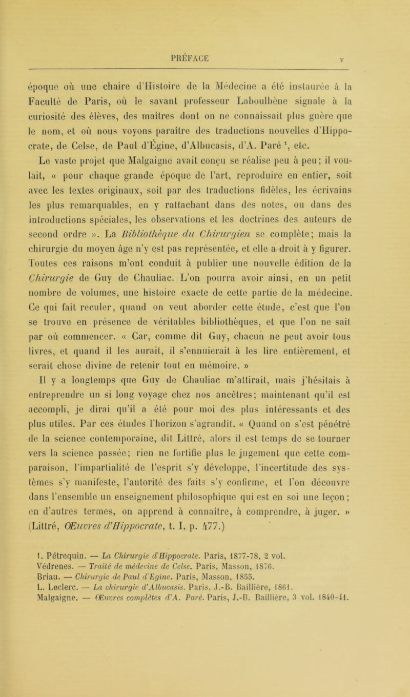 v époque où une chaire d’Histoire de la Médecine a été instaurée à la Faculté de Paris, où le savant professeur Laboulbène signale à la curiosité des élèves, des maîtres dont on ne connaissait plus guère que le nom, et où nous voyons paraître des traductions nouvelles d’IIippo- crate, de Celse, de Paul d’Egine, d’Àlbucasis, d’A. Paré \ etc. Le vaste projet que Malgaigne avait conçu se réalise peu à peu; il vou- lait, « pour chaque grande époque de l’art, reproduire en entier, soit avec les textes originaux, soit par des traductions fidèles, les écrivains les plus remarquables, en y rattachant dans des notes, ou dans des introductions spéciales, les observations et les doctrines des auteurs de second ordre ». La Bibliothèque du Chirurgien se complète; mais la chirurgie du moyen âge n’y est pas représentée, et elle a droit à y figurer. Toutes ces raisons m’ont conduit à publier une nouvelle édition de la Chirurgie de Guy de Chauliac. L’on pourra avoir ainsi, en un petit nombre de volumes, une histoire exacte de celte partie de la médecine. Ge qui fait reculer, quand on veut aborder cette étude, c’est que l’on se trouve en présence de véritables bibliothèques, et que l’on ne sait par où commencer. « Car, comme dit Guy, chacun ne peut avoir tous livres, et quand il les aurait, il s’ennuierait à les lire entièrement, et serait chose divine de retenir tout en mémoire. » Il y a longtemps que Guy de Chauliac m’attirait, mais j’hésitais à entreprendre un si long voyage chez nos ancêtres; maintenant qu’il est accompli, je dirai qu’il a été pour moi des plus intéressants et des plus utiles. Par ces études l'horizon s’agrandit. « Quand on s’est pénétré de la science contemporaine, dit Littré, alors il est temps de se tourner vers la science passée; rien ne fortifie plus le jugement que cette com- paraison, l’impartialité de l’esprit s’y développe, l’incertitude des sys- tèmes s’y manifeste, l’autorité des faits s’y confirme, et l’on découvre dans l’ensemble un enseignement philosophique qui est en soi une leçon; en d’autres termes, on apprend à connaître, à comprendre, à juger. » (Littré, OEuvrcs d’Hippocrate, t. I, p. 477.) 1. Pétrequin. — La Chirurgie d'Hippocrate. Paris, 1877-78, 2 vol. Vëdrenes. — Traité de médecine de Celse. Paris, Masson, 1876. Briau. — Chirurgie de Paul d'Egine. Paris, Masson, 1865. L. Leclerc. — La chirurgie d'Albacasis. Paris, J.-B. Baillière, 1861. Malgaigne. — Œuvres complètes d'A. Paré. Paris, J.-B. Baillière, 3 vol. 1840-11.