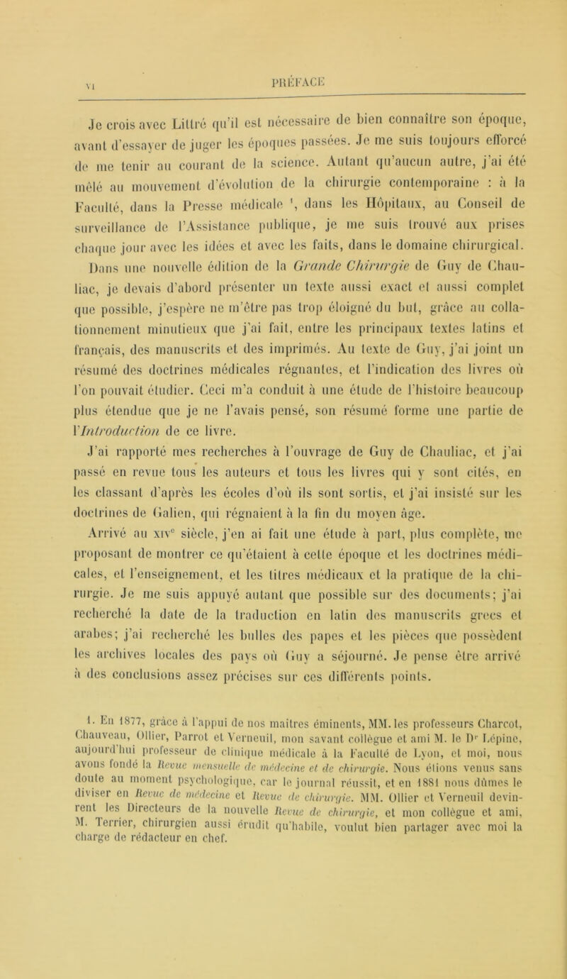 Jg crois avec Littré qu’il est nécessaire de bien connoitic son époque, avant d’essayer déjuger les époques passées. Je nie suis toujouis efforce de me tenir au courant de la science. Autant qu’aucun autre, j’ai été mêlé au mouvement d’évolution de la chirurgie contemporaine : à la Faculté, dans la Presse médicale \ dans les Hôpitaux, au Conseil de surveillance de l’Assistance publique, je me suis trouvé aux prises chaque jour avec les idées et avec les faits, dans le domaine chirurgical. Dans une nouvelle édition de la Grande Chirurgie de Guy de Chau- liac, je devais d’abord présenter un texte aussi exact et aussi complet que possible, j’espère ne m’être pas trop éloigné du but, grâce au colla- tionnement minutieux que j’ai fait, entre les principaux textes latins et français, des manuscrits et des imprimés. Au texte de Guy, j’ai joint un résumé des doctrines médicales régnantes, et l’indication des livres où l'on pouvait étudier. Ceci m’a conduit à une étude de l'histoire beaucoup plus étendue que je ne l’avais pensé, son résumé forme une partie de XIntroduction de ce livre. J’ai rapporté mes recherches à l’ouvrage de Guy de Chauliae, et j’ai passé en revue tous les auteurs et tous les livres qui y sont cités, en les classant d’après les écoles d’où ils sont sortis, et j’ai insisté sur les doctrines de Galien, qui régnaient à la fin du moyen âge. Arrivé au xiv° siècle, j’en ai fait une étude à part, plus complète, me proposant de montrer ce qu’étaient à celte époque et les doctrines médi- cales, et renseignement, et les litres médicaux et la pratique de la chi- rurgie. Je me suis appuyé autant que possible sur des documents; j'ai recherché la date de la traduction en latin des manuscrits grecs et arabes; j’ai recherché les bulles des papes et les pièces que possèdent les archives locales des pays où Guy a séjourné. Je pense être arrivé a des conclusions assez précises sur ces différents points. i. En 1877, grâce à l’appui de nos maîtres éminents, MM. les professeurs Charcot, Chauveau, Ollier, Parrot et Verneuil, mon savant collègue et ami M. le I)1' Eépinc, aujourd hui professeur de clinique médicale à la Faculté de Lyon, et moi, nous avons londé la Revue mensuelle de médecine et de chirurgie. Nous élions venus sans doute au moment psychologique, car le journal réussit, et en 1881 nous dûmes le diviser en Revue de médecine et Revue de chirurgie. MM. Ollier et Verneuil devin- rent les Directeurs de la nouvelle Revue de chirurgie, et mon collègue et ami, M. Terrier, chirurgien aussi érudit qu’habile, voulut bien partager avec moi la charge de rédacteur en chef.