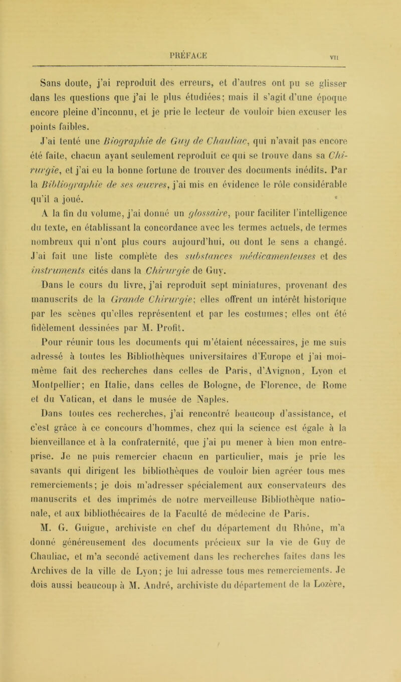 vu Sans doute, j’ai reproduit des erreurs, et d’autres ont pu se glisser dans les questions que j’ai le plus étudiées; mais il s’agit d’une époque encore pleine d’inconnu, et je prie le lecteur de vouloir bien excuser les points faibles. J’ai tenté une Biographie de Guy de Chavliac, qui n’avait pas encore été faite, chacun ayant seulement reproduit ce qui se trouve dans sa Chi- rurgie, et j’ai eu la bonne fortune de trouver des documents inédits. Par la Bibliographie de ses œuvres, j’ai mis en évidence le rôle considérable qu’il a joué. A la fin du volume, j’ai donné un glossaire, pour faciliter l’intelligence du texte, en établissant la concordance avec les termes actuels, de termes nombreux qui n’ont plus cours aujourd’hui, ou dont le sens a changé. J’ai fait une liste complète des substances médicamenteuses et des instruments cités dans la Chirurgie de Guy. Dans le cours du livre, j’ai reproduit sept miniatures, provenant des manuscrits de la Grande Chirurgien elles offrent un intérêt historique par les scènes qu’elles représentent et par les costumes; elles ont été fidèlement dessinées par M. Profit. Pour réunir tous les documents qui m’étaient nécessaires, je me suis adressé à toutes les Bibliothèques universitaires d’Europe et j'ai moi- même fait des recherches dans celles de Paris, d’Avignon, Lyon et Montpellier; en Italie, dans celles de Bologne, de Florence, de Rome et du Vatican, et dans le musée de Naples. Dans toutes ces recherches, j’ai rencontré beaucoup d’assistance, et c’est grâce à ce concours d’hommes, chez qui la science est égale à la bienveillance et à la confraternité, que j’ai pu mener à bien mon entre- prise. Je ne puis remercier chacun en particulier, mais je prie les savants qui dirigent les bibliothèques de vouloir bien agréer tous mes remerciements; je dois m’adresser spécialement aux conservateurs des manuscrits et des imprimés de notre merveilleuse Bibliothèque natio- nale, et aux bibliothécaires de la Faculté de médecine de Paris. M. G. Guigne, archiviste en chef du département du Rhône, m’a donné généreusement des documents précieux sur la vie de Guy de Chauliac, et m’a secondé activement dans les recherches faites dans les Archives de la ville de Lyon; je lui adresse tous mes remerciements. Je dois aussi beaucoup à M. André, archiviste du département de la Lozère,