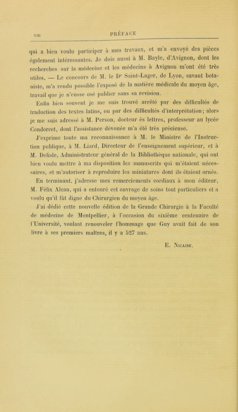 qui a bien voulu participer à mes travaux, et m a envoyé des pièces également intéressantes. Je dois aussi a M. Ba}lc, d Avignon, dont les recherches sur la médecine et les médecins a Avignon m ont etc très utiles. — Le concours de M. le D1' Saint-Lager, de Lyon, savant bota- niste, m’a rendu possible l’exposé de la matière médicale du moyen âge, travail que je n’eusse osé publier sans sa révision. Enfin bien souvent je me suis trouvé arrêté par des difficultés de traduction des textes latins, ou par des difficultés d’interprétation; alors je me suis adressé à M. Person, docteur ès lettres, professeur au lycée Condorcet, dont l’assistance dévouée m’a été très précieuse. J’exprime toute ma reconnaissance à M. le Ministre de l’Instruc- tion publique, à .VL Liard, Directeur de l’enseignement supérieur, et à M. Delisle, Administrateur général de la Bibliothèque nationale, qui ont bien voulu mettre à ma disposition les manuscrits qui m’étaient néces- saires, et m’autoriser à reproduire les miniatures dont ils étaient ornés. En terminant, j’adresse mes remerciements cordiaux à mon éditeur, M. Félix Alcan, qui a entouré cet ouvrage de soins tout particuliers et a voulu qu’il fût digne du Chirurgien du moyen âge. J’ai dédié cette nouvelle édition de la Grande Chirurgie à la Faculté de médecine de Montpellier, à l’occasion du sixième centenaire de l’Université, voulant renouveler l'hommage que Guy avait fait de son livre à scs premiers maîtres, il y a 527 ans. E. Nicaise.