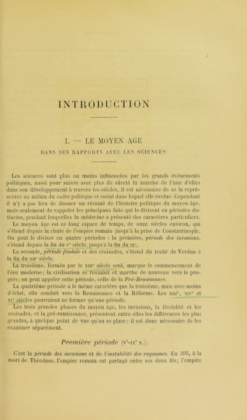 INTRODUCTION I. — LE MOYEN AGE DANS SES RAPPORTS AVEC LES SCIENCES Les sciences sont plus ou moins influencées par les grands événements politiques, aussi pour suivre avec plus de sûreté la marche de Tune d’elles dans son développement à travers les siècles, il est nécessaire de se la repré- senter au milieu du cadre politique et social dans lequel elle évolue. Cependant il n’y a pas lieu de donner un résumé de l’histoire politique du moyen âge, mais seulement de rappeler les principaux faits qui le divisent en périodes dis- tinctes, pendant lesquelles la médecine a présenté des caractères particuliers. Le moyen âge est ce long espace de temps, de onze siècles environ, qui s’étend depuis la chute de l’empire romain jusqu’à la prise de Constantinople. On peut le diviser en quatre périodes : la première, période des invasions, s’étend depuis la fin du vc siècle, jusqu’à la fin du ixc. La seconde, période féodale et des croisades, s’étend du traité de Verdun à la fin du xnc siècle. La troisième, formée par le xmc siècle seul, marque le commencement de lere moderne; la civilisation se ressaisit et marche de nouveau vers le pro- grès; on peut appeler cette période, celle de la Pré-Renaissance. La quatrième période a le même caractère que la troisième, mais avec moins d'éclat, elle conduit vers la Renaissance et la Réforme. Les xin°, xivc et xve siècles pourraient ne former qu’une période. Les trois grandes phases du moyen âge, les invasions, la féodalité et les croisades, et la pré-renaissance, présentent entre elles les différences les plus grandes, à quelque point de vue qu’on se place : il est donc nécessaire de les examiner séparément. Première période (vc-ixcs.). C’est la période des invasions et de {'instabilité des royaumes. En M9o, à la mort de Théodose, l’empire romain est partagé entre ses deux fils; l’empire