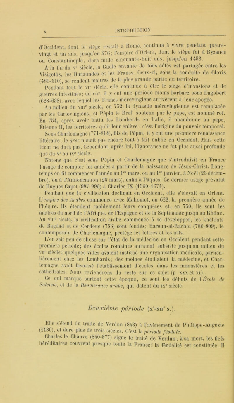 d'Occident, dont le siège restait a Rome, continuel <i vivie pendant rjua11c— vingt et un ans, jusqu’en 476; 1 empire d Oiient, dont le siege fut à Byzance ou Constantinople, dura mille cinquante-huit ans, jusqu en 1453. A la lin du v° siècle, la Gaule envahie de tous côtés est partagée entre les Visjo'oths les Burgundes et les brunes. Ceux-ci, sous la conduite de Clovis (481-510), se rendent maîtres de la plus grande partie du territoire. Pendant tout le vi° siècle, elle continue à être le siège d’invasions et de «lierres intestines; au vu0, il y eut une période moins barbare sous Dagobert (628-638), avec lequel les Francs mérovingiens arrivèrent cà leur apogée. Au milieu du vin0 siècle, en 752, la dynastie mérovingienne est remplacée parles Carlovingiens, et Pépin le Bref, soutenu par le pape, est nommé roi. En 754, après avoir battu les Lombards en Italie, il abandonne au pape, Étienne II, les territoires qu’il leur enlève : c’est l’origine du pouvoir temporel. Sous Charlemagne (771-814), lils de Pépin, il y eut une première renaissance littéraire; le grec n’était pas encore tout à fait oublié en Occident. Mais cette lueur ne dura pas. Cependant, après lui, l’ignorance ne fut plus aussi profonde que du v° au ixe siècle. Notons que c’est sous Pépin et Charlemagne que s’introduisit en France l’usage de compter les années à partir de la naissance de Jésus-Christ. Long- temps on fit commencer l’année au 1er mars, ou au 1er janvier, à Noël (25 décem- bre), ou à l’Annonciation (25 mars), enfin à Pâques. Ce dernier usage prévalut de Hugues Capet (987-996) à Charles IX (1560-1574). Pendant que la civilisation déclinait en Occident, elle s’élevait en Orient. L'empire des Arabes commence avec Mahomet, en 622, la première année de l’hégire. Ils étendent rapidement leurs conquêtes et, en 750, ils sont les maîtres du nord de l’Afrique, de l’Espagne et de la Septimanie jusqu’au Rhône. Au vme siècle, la civilisation arabe commence à se développer, les khalifats de Bagdad et de Cordoue (755) sont fondés; Haroun-al-Rachld (786-809), le contemporain de Charlemagne, protège les lettres et les arts. L’on sait peu de chose sur l’étal de la médecine en Occident pendant cette première période; des écoles romaines auraient subsisté jusqu’au milieu du vu0 siècle; quelques villes avaient institué une organisation médicale, particu- lièrement chez les Lombards; des moines étudiaient la médecine, et Char- lemagne avait favorisé l’établissement d’écoles dans les monastères et les cathédrales. Nous reviendrons du reste sur ce sujet (p xxx et xl). Ce qui marque surtout cette époque, ce sont les débuts de YÉcole de Salerne, et de la Renaissance arabe, qui datent du ix° siècle. Deuxième période (x°-xncs.). Elle s étend du traité de Verdun (843) à l’avènement de Philippe-Auguste (1180), et dm e plus de trois siècles. C’est la période féodale. Charles le Chauve (840-877) signe le traité de Verdun; à sa mort, les fiefs héieditaires couvrent presque toute la France; la féodalité est constituée. Il