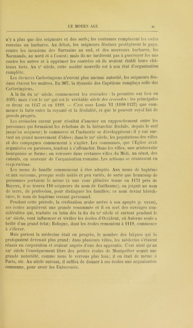 n’y a plus que des seigneurs et des serfs; les coutumes remplacent les codes romains ou barbares. Au début, les seigneurs féodaux protégèrent le pays, contre les invasions des Sarrasins au sud, et des nouveaux barbares, les Normands, au nord et à l’ouest; mais ils ne tardèrent pas à guerroyer les uns contre les autres et à opprimer les contrées où ils avaient établi leurs châ- teaux forts. Au x° siècle, cette société nouvelle est à son état d’organisation complète. Les derniers Carlovingiens n’eurent plus aucune autorité, les seigneurs féo- daux étaient les maîtres. En 987, la dynastie des Capétiens remplaça celle des Carlovingiens. A la fin du xr siècle, commencent les croisades : la première cul lieu en 1095; mais c’est le xn° qui est le véritable siècle des croisades: les principales se firent en 1147 et en 1189. — C’est sons Louis VI (1108-1137) que com- mence la lutte entre la royauté el la féodalité, et que le pouvoir royal fait de grands progrès. Les croisades eurent pour résultat d’amener un rapprochement entre les personnes qui formaient les échelons de la hiérarchie féodale, depuis le serf jusqu’au seigneur; le commerce et l’industrie se développèrent; il y eut sur- tout un grand mouvement d’idées; danslexn0 siècle, les populations des villes et des campagnes commencent à s’agiter. Les communes, que l'Église avait organisées en paroisses, tendent à s’affranchir. Dans les villes, une aristocratie bourgeoise $e forme; on retrouve dans certaines villes du Midi, un sénat, des consuls, en souvenir de l'organisation romaine. Les artisans se réunissent en ccrpcraiions. Les noms de famille commencent à cire adoptés. Aux noms de baptême et aux surnoms, presque seuls usités et peu variés, de sorte que beaucoup de personnes portaient le même (à une cour plénière tenue en 1171 près de Baveux, il se trouva 110 seigneurs du nom de Guillaume), on joignit un nom de terre, de profession, pour distinguer les familles; ce nom devint hérédi- taire, le nom de baptême restant personnel. Pendant celte période, la civilisation arabe arrive à son apogée (p. xxxm), ses écoles acquièrent une grande renommée et il en sort des ouvrages con- sidérables qui, traduits en latin dès la fin du xic siècle et surtout pendant le xu° siècle, vont influencer et vivifier les écoles d'Occident, où Salerne seule a brillé d'un grand éclat; Bologne, dont les écoles remontent à 1119, commence à s’élever. Mais partout la médecine était en progrès, le nombre des laïques qui la pratiquaient devenait plus grand; dans plusieurs villes, les médecins s’étaient réunis en corporation et avaient auprès d’eux des apprentis. C’est ainsi qu’au xii° siècle l’enseignement libre des petites écoles de Montpellier acquit une grande notoriété, comme nous le verrons plus loin; il en était de même à Paris, etc. Au siècle suivant, il suffira de donner à ces écoles une organisation commune, pour avoir les Universités.