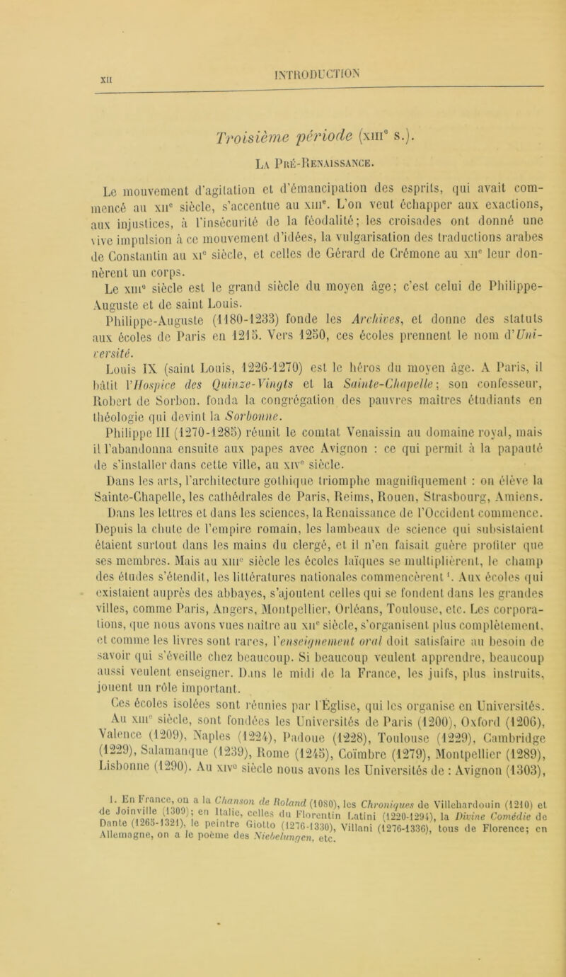 Troisième période (xm° s.). La Pré-Renaissance. Le mouvement d’agitation et d’émancipation des esprits, qui avait com- mencé au xnc siècle, s’accentue au \iue. L’on veut échapper aux exactions, aux injustices, à l’insécurité de la féodalité; les croisades ont donné une vive impulsion à ce mouvement d’idées, la vulgarisation des traductions arabes de Constantin au xic siècle, et celles de Gérard de Crémone au xne leur don- nèrent un corps. Le xme siècle est le grand siècle du moyen âge; c’est celui de Philippe- Auguste et de saint Louis. Philippe-Auguste (1180-1233) fonde les Archives, et donne des statuts aux écoles de Paris en 1215. Vers 1250, ces écoles prennent le nom d*Uni- versité. Louis IX (saint Louis, 1226-1270) est le héros du moyen âge. A Paris, il bâtit VHospice des Quinze-Vingts et la Sainte-Chapelle ; son confesseur, Robert de Sorbon. fonda la congrégation des pauvres maîtres étudiants en théologie qui devint la Sorbonne. Philippe III (1270-1285) réunit le comtat Venaissin au domaine royal, mais il l’abandonna ensuite aux papes avec Avignon : ce qui permit à la papauté de s’installer dans cette ville, au xiv° siècle. Dans les arts, l’architecture gothique triomphe magnifiquement : on élève la Sainte-Chapelle, les cathédrales de Paris, Reims, Rouen, Strasbourg, Amiens. Dans les lettres et dans les sciences, la Renaissance de l’Occident commence. Depuis la chute de l’empire romain, les lambeaux de science qui subsistaient étaient surtout dans les mains du clergé, et il n’eu faisait guère profiter que ses membres. Mais au xm° siècle les écoles laïques se multiplièrent, le champ des études s’étendit, les littératures nationales commencèrent *. Aux écoles qui existaient auprès des abbayes, s’ajoutent celles qui se fondent dans les grandes villes, comme Paris, Angers, Montpellier, Orléans, Toulouse, etc. Les corpora- tions, que nous avons vues naître au xne siècle, s’organisent plus complètement, et comme les livres sont rares, l’enseignement oral doit satisfaire au besoin de savoir qui s’éveille chez beaucoup. Si beaucoup veulent apprendre, beaucoup aussi veulent enseigner. Dans le midi de la France, les juifs, plus instruits, jouent un rôle important. Ces écoles isolées sont réunies par l'Église, qui les organise en Universités. Au xin siècle, sont fondées les Universités de Paris (1200), Oxford (1206), Valence (1209), Naples (1224), Padoue (1228), Toulouse (1229), Cambridge (1229), Salamanque (1239), Rome (1245), Coïmbrc (1279), Montpellier (1289), Lisbonne (1290). Au xiv° siècle nous avons les Universités de : Avignon (1303), 1 En I4 rance, ou a la Chanson de Roland (1080), les Chroniques de Villehardouin (1210) de J,0,?jVoiï j 6n !ta iC’ cclles du F1orentin Latini (1220-1294), la Divine Comédie Dante (1265-1321), le peintre Giotlo (1276-1330), Villani (1276-1336), tous de Florence; Allemagne, on a le poeme des Niebelunqcn, etc.