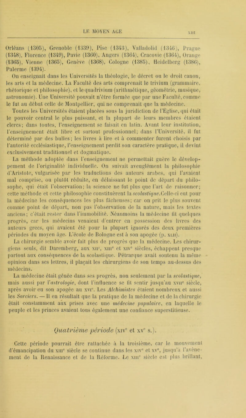 XIII Orléans (1305), Grenoble (1339), Pise (1343), Valladolid (1316), Prague (1348), Florence (1349), Pavie (1360), Angers (1364), Cracovie (1364), Orange (1365), Vienne (1365), Genève (1368), Cologne (1385), Heidelberg (1386), Païenne (1394). On enseignait dans les Universités la théologie, le décret ou le droit canon, les arts et la médecine. La Faculté des arts comprenait le trivium (grammaire, rhétorique et philosophie), et le quadrivium (arithmétique, géométrie, musique, astronomie). Une Université pouvait n’être formée que par une Faculté, comme le fut au début celle de Montpellier, qui ne comprenait que la médecine. Toutes les Universités étaient placées sous la juridiction de l’Église, qui était le pouvoir central le plus puissant, et la plupart de leurs membres étaient clercs; dans toutes, l’enseignement se faisait en latin. Avant leur institution, renseignement était libre et surtout professionnel; dans l’Université, il fut déterminé par des bulles; les livres à lire et à commenter furent choisis par l’autorité ecclésiastique, l’enseignement perdit son caractère pratique, il devint exclusivement traditionnel et dogmatique. La méthode adoptée dans l’enseignement ne permettait guère le dévelop- pement de l’originalité individuelle. On suivait aveuglément la philosophie d’Aristote, vulgarisée par les traductions des auteurs arabes, qui l’avaient mal comprise, ou plutôt réduite, en délaissant le point de départ du philo- sophe, qui était l’observation; la science ne fut plus que l’art de raisonner; cette méthode et cette philosophie constituèrent la scolastique. Celle-ci eut pour la médecine les conséquences les plus fâcheuses; car on prit le plus souvent comme point de départ, non pas l’observation de la nature, mais les textes anciens; c’était rester dans l'immobilité. Néanmoins la médecine lit quelques progrès, car les médecins venaient d’entrer en possession des livres des auteurs grecs, qui avaient été pour la plupart ignorés des deux premières périodes du moyen âge. L’école de Bologne est à son apogée (p. xlii). La chirurgie semble avoir fait plus de progrès que la médecine. Les chirur- giens seuls, dit Darcmberg, aux xu°, xin° et xive siècles, échappent presque partout aux conséquences de la scolastique. Pétrarque avait soutenu la même opinion dans ses lettres, il plaçait les chirurgiens de son temps au-dessus des médecins. La médecine était gênée dans ses progrès, non seulement par la scolastique, mais aussi par Y astrologie, dont l'influence se lit sentir jusqu’au xvu° siècle, après avoir eu son apogée au xvie. Les Alchimistes étaient nombreux et aussi les Sorciers. — Il en résultait que la pratique de la médecine et de la chirurgie était constamment aux prises avec une médecine populaire, en laquelle le peuple et les princes avaient tous également une confiance superstitieuse. Quatrième -période (xive et xv° s.). Cette période pourrait être rattachée à la troisième, car le mouvement d’émancipation du xmc siècle se continue dans les xive cl xv°, jusqu’à l’avène- ment de la Renaissance et de la Réforme. Le xiuc siècle est plus brillant,