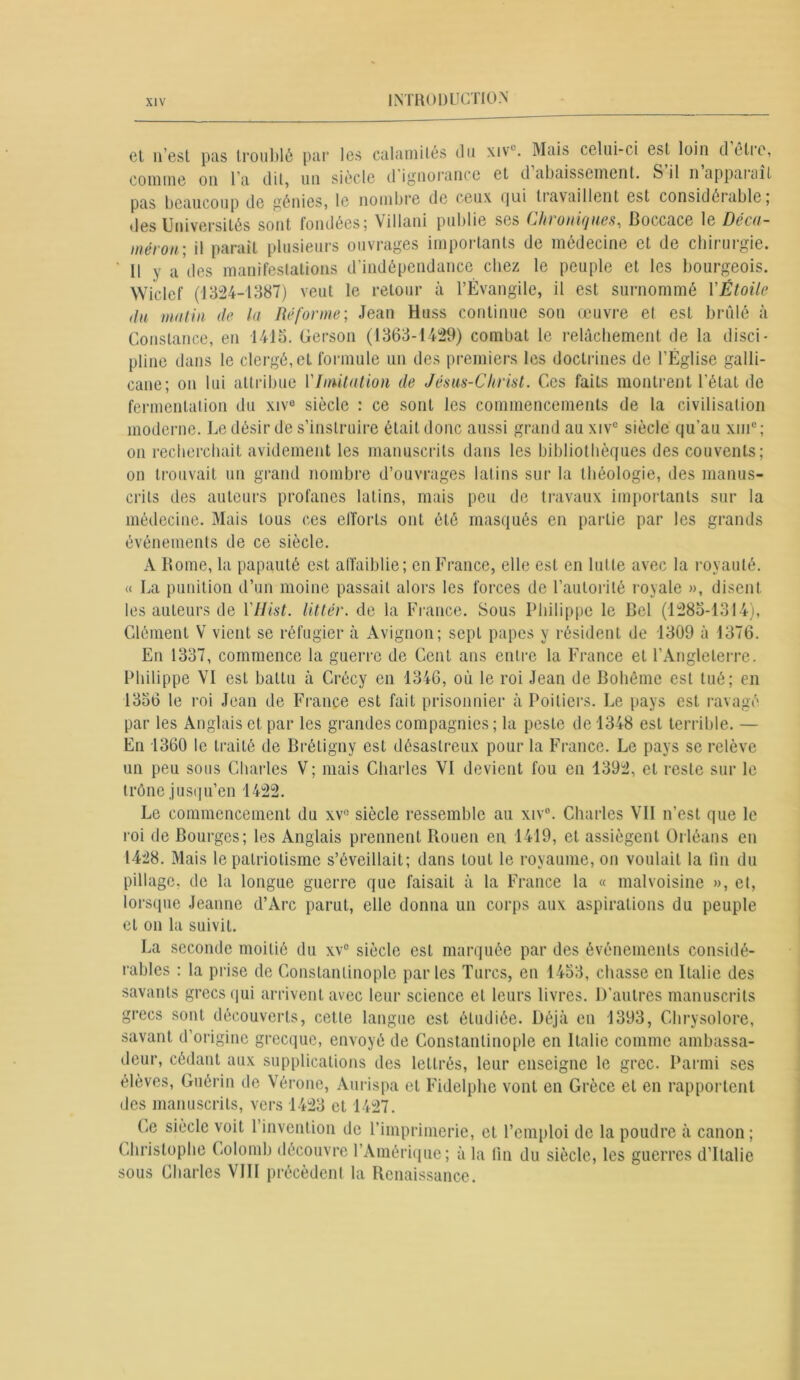 el n’est pas troublé par les calamités du xivc. Mais celui-ci est loin d être, comme on l’a dit, un siècle d ignorance et d abaissement. S il n apparaît pas beaucoup de génies, le nombre de ceux qui tiavaillent est considéiablc, des Universités sont fondées; Villani publie ses C/donifjiies^ Boccace le Dec(t~ mérou ; il parait plusieurs ouvrages importants de médecine et de chirurgie. 11 y a des manifestations d’indépendance chez le peuple et les bourgeois. Wiclef (1324-1387) veut le retour à l’Évangile, il est surnommé Y Étoile du mutin de la Réforme; Jean Htiss continue sou œuvre et est brûlé à Constance, en 1413. Gerson (1363-1429) combat le relâchement de la disci- pline dans le clergé, et formule un des premiers les doctrines de l’Église galli- cane; on lui attribue ['Imitation de Jésus-Christ. Ces faits montrent l'état de fermentation du xive siècle : ce sont les commencements de la civilisation moderne. Le désir de s’instruire était donc aussi grand auxive siècle qu’au xmc; on recherchait avidement les manuscrits dans les bibliothèques des couvents; on trouvait un grand nombre d’ouvrages latins sur la théologie, des manus- crits des auteurs profanes latins, mais peu de travaux importants sur la médecine. Mais tous ces efforts ont été masqués en partie par les grands événements de ce siècle. A Rome, la papauté est affaiblie; en France, elle est en lutte avec la royauté. « La punition d’un moine passait alors les forces de l’autorité l oyale », disent les auteurs de YIJist. littér. de la France. Sous Philippe le Bel (1283-1314), Clément V vient se réfugier à Avignon; sept papes y résident de 1309 à 1376. En 1337, commence la guerre de Cent ans entre la France et l’Angleterre. Philippe VI est battu à Crécy en 1346, où le roi Jean de Bohême est tué; en 1356 le roi Jean de France est fait prisonnier à Poitiers. Le pays est ravagé par les Anglais et par les grandes compagnies ; la peste de 1348 est terrible. — En 1360 le traité de Brétigny est désastreux pour la France. Le pays se relève un peu sous Charles V; mais Charles VI devient fou en 1392, el reste sur le trône jusqu’en 1422. Le commencement du xv° siècle ressemble au xiv°. Charles Vil n’est que le roi de Bourges; les Anglais prennent Rouen en 1419, et assiègent Orléans en 1428. Mais le patriotisme s’éveillait; dans tout le royaume, on voulait la fin du pillage, de la longue guerre que faisait à la France la « malvoisine », et, lorsque Jeanne d’Arc parut, elle donna un corps aux aspirations du peuple et on la suivit. La seconde moitié du xv° siècle est marquée par des événements considé- rables : la prise de Constantinople parles Turcs, en 1453, chasse en Italie des savants grecs qui arrivent avec leur science el leurs livres. D’autres manuscrits grecs sont découverts, cette langue est étudiée. Déjà en 1393, Chrysolore, savant d’origine grecque, envoyé de Constantinople en Italie comme ambassa- deur, cédant aux supplications des lettrés, leur enseigne le grec. Parmi ses élèves, Guérin de Vérone, Aurispa et Fidelphe vont en Grèce et en rapportent des manuscrits, vers 1423 et 1427. Ce siècle voit 1 invention de l’imprimerie, et l’emploi de la poudre à canon; Christophe Colomb découvre l’Amérique; à la fin du siècle, les guerres d’Italie sous Charles VIII précèdent la Renaissance.