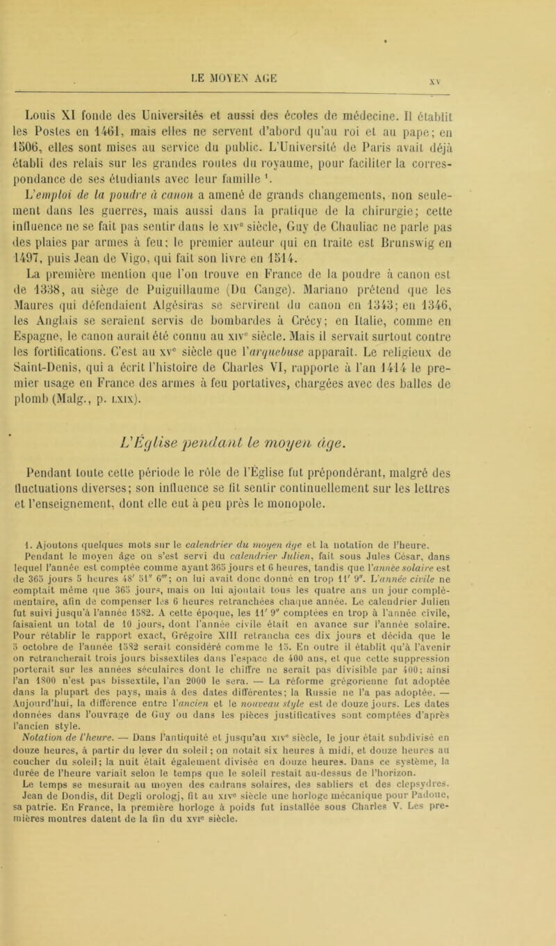 xv Louis XI fonde des Universités et aussi des écoles de médecine. Il établit les Postes en 1461, mais elles ne servent d’abord qu’au roi et au pape; en 1506, elles sont mises au service du public. L’Université de Paris avait déjà établi des relais sur les grandes routes du royaume, pour faciliter la corres- pondance de ses étudiants avec leur famille '. L'emploi de la poudre à canon a amené de grands changements, non seule- ment dans les guerres, mais aussi dans la pratique de la chirurgie; cette influence ne se fait pas sentir dans le xiv° siècle, Guy de Chauliac ne parle pas des plaies par armes à feu; le premier auteur qui en traite est Brunswig en 1497, puis Jean de Vigo, qui fait son livre en 1514. La première mention que l’on trouve en France de la poudre à canon est de 1358, au siège de Puiguillaume (Du Cange). Mariano prétend que les Maures qui défendaient Algèsiras se servirent du canon en 1343; en 1346, les Anglais se seraient servis de bombardes à Crécy; en Italie, comme en Espagne, le canon aurait été connu au xiv° siècle. Mais il servait surtout contre les fortifications. C’est au xvu siècle que l'arquebuse apparaît. Le religieux de Saint-Denis, qui a écrit l'histoire de Charles VI, rapporte à l’an 1414 le pre- mier usage en France des armes à feu portatives, chargées avec des balles de plomb (Malg., p. lxix). L'Église pendant le moyen âge. Pendant toute cette période le rôle de l’Église fut prépondérant, malgré des iluctuations diverses; son influence se fit sentir continuellement sur les lettres et l’enseignement, dont elle eut à peu près le monopole. 1. Ajoutons quelques mots sur le calendrier du moyen âge et la notation de l’heure. Pendant le moyen âge on s’est servi du calendrier Julien, fait sous Jules César, dans lequel l’année est comptée comme ayaut 365 jours et G heures, tandis que Vannée solaire est de 365 jours 5 heures 48' 51 6'; on lui avait donc donné en trop 11' 9. Vannée civile ne comptait môme que 365 jours, mais on lui ajoutait tous les quatre ans un jour complé- mentaire, afin de compenser les G heures retranchées chaque année. Le caleudrier Julien fut suivi jusqu’à l’année 1582. A cette époque, les 11' 9 comptées en trop à l’année civile, faisaient un total de 10 jours, dont l’année civile était en avance sur l’année solaire. Pour rétablir le rapport exact, Grégoire XIII retrancha ces dix jours et décida que le 5 octobre de l’année 1532 serait considéré comme le 15. En outre il établit qu’à l’avenir on retrancherait trois jours bissextiles dans l’espace de 400 ans, et que cette suppression porterait sur les années séculaires dont le chiffre ne serait pas divisible par 400; ainsi l’an 1800 n’est pas bissextile, l’an 2000 le sera. — La réforme grégorienne fut adoptée dans la plupart des pays, mais à des dates différentes; la Russie ne l’a pas adoptée. — Aujourd’hui, la différence eutre Vancien et le nouveau style est de douze jours. Les dates données dans l’ouvrage de Guy ou dans les pièces justificatives sont comptées d’après l’ancien style. Notation de l’heure. — Dans l’antiquité et jusqu’au xiv° siècle, le jour était subdivisé en douze heures, à partir du lever du soleil ; on notait six heures à midi, et douze heures au coucher du soleil; la nuit était également divisée en douze heures. Dans ce système, la durée de l’heure variait selon le temps que le soleil restait au-dessus de l’horizon. Le temps se mesurait au moyen des cadrans solaires, des sabliers et des clepsydres. Jean de Dondis, dit Degli orologj, fit au xiv° siècle une horloge mécanique pour Padoue, sa patrie. En France, la première horloge à poids fut installée sous Charles V. Les pre- mières montres datent de la fin du xvie siècle.