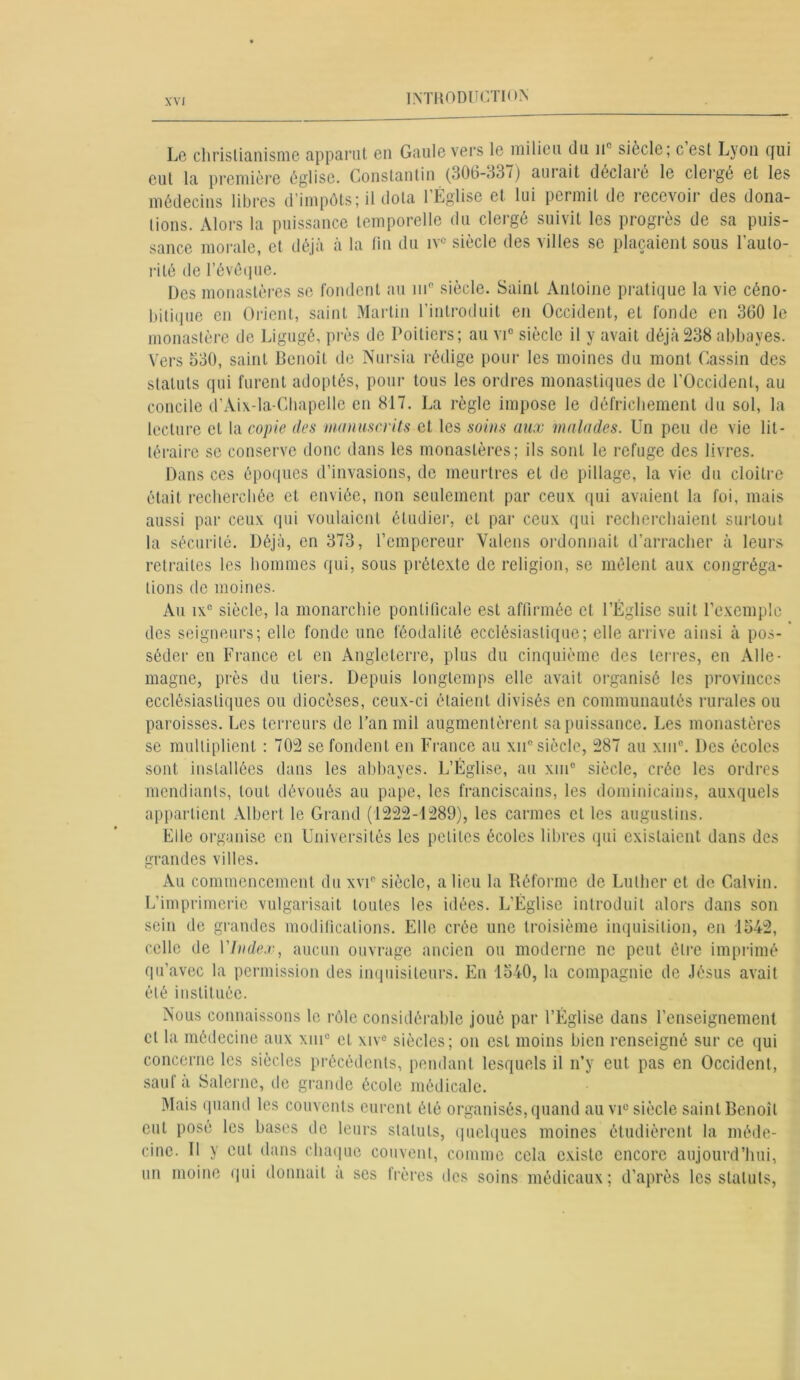 Le christianisme apparut en Gaule vers le milieu du nc siècle; c est Lyon qui cul la première église. Constantin (306-337) aui ait déclaié le clergé et les médecins libres d impôts; il dota 1 Église et lui permit de recevoir des dona- lions. Alors la puissance temporelle du clergé suivit les progrès de sa puis- sance morale, et déjà à la lin du iv° siècle des villes se plaçaient sous l’auto- rité de l’évêque. Des monastères se fondent au mB siècle. Saint Antoine pratique la vie céno- bitique en Orient, saint Martin l’introduit en Occident, et fonde en 360 le monastère de Ligugé, près de Poitiers; au vi° siècle il y avait déjà238 abbayes. Vers 330, saint Benoît de Nursia rédige pour les moines du mont Gassin des statuts qui furent adoptés, pour tous les ordres monastiques de l'Occident, au concile d’Aix-la-Chapelle en 817. La règle impose le défrichement du sol, la lecture et la copie des manuscrits et les soins aux malades. Un peu de vie lit - téraire se conserve donc dans les monastères; ils sont le refuge des livres. Dans ces époques d’invasions, de meurtres et de pillage, la vie du cloître était recherchée et enviée, non seulement par ceux qui avaient la foi, mais aussi par ceux qui voulaient étudier, et par ceux qui recherchaient surtout la sécurité. Déjà, en 373, l’empereur Valons ordonnait d’arracher à leurs retraites les hommes qui, sous prétexte de religion, se mêlent aux congréga- tions de moines. Au ixc siècle, la monarchie pontificale est affirmée et l’Église suit l’exemple des seigneurs; elle fonde une féodalité ecclésiastique; elle arrive ainsi à pos- séder en France et en Angleterre, plus du cinquième des terres, en Alle- magne, près du tiers. Depuis longtemps elle avait organisé les provinces ecclésiastiques ou diocèses, ceux-ci étaient divisés en communautés rurales ou paroisses. Les terreurs de l’an mil augmentèrent sa puissance. Les monastères se multiplient : 702 se fondent en France au xnc siècle, 287 au xuie. Des écoles sont installées dans les abbayes. L’Église, au xm° siècle, crée les ordres mendiants, tout dévoués au pape, les franciscains, les dominicains, auxquels appartient Albert le Grand (1222-1289), les carmes et les auguslins. Elle organise en Universités les petites écoles libres qui existaient dans des grandes villes. Au commencement du xvi° siècle, a lieu la Réforme de Luther et de Calvin. L’imprimerie vulgarisait toutes les idées. L’Église introduit alors dans son sein de grandes modifications. Elle crée une troisième inquisition, en 1342, celle de VIndex, aucun ouvrage ancien ou moderne nc peut être imprimé qu'avec la permission des inquisiteurs. En 1340, la compagnie de Jésus avait été instituée. Nous connaissons le rôle considérable joué par l’Église dans l’enseignement cl la médecine aux xnic et xive siècles; on est moins bien renseigné sur ce qui concerne les siècles précédents, pendant lesquels il n’y eut pas en Occident, sauf à Salernc, de grande école médicale. Mais quand les couvents eurent été organisés, quand au vic siècle saint Benoit eut posé les bases de leurs statuts, quelques moines étudièrent la méde- cine. Il y eut dans chaque couvent, comme cela existe encore aujourd’hui, un moine qui donnait a ses frères des soins médicaux; d’après les statuts,