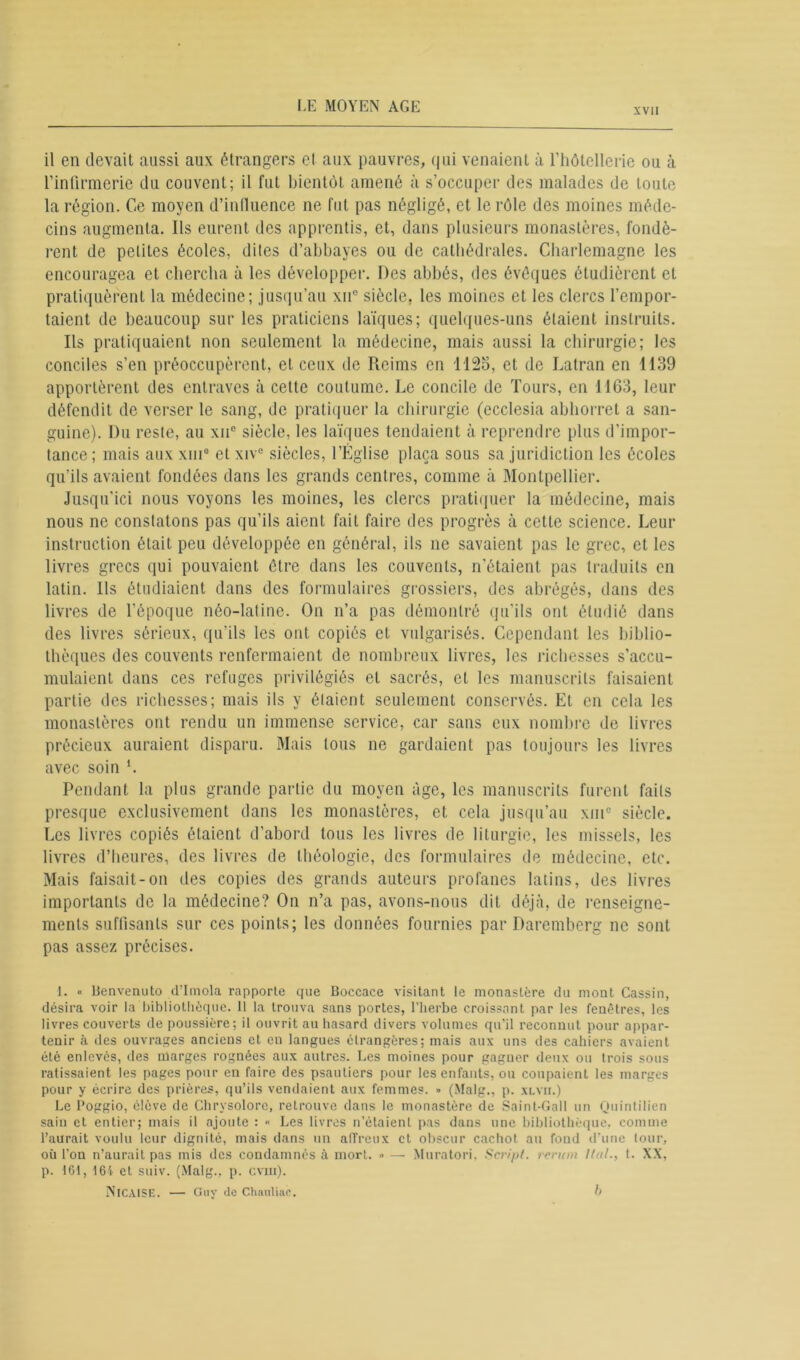 XVII il en devait aussi aux étrangers et aux pauvres, qui venaient à l’hôtellerie ou à l’infirmerie du couvent; il fut bientôt amené à s’occuper des malades de toute la région. Ce moyen d’influence ne fut pas négligé, et le rôle des moines méde- cins augmenta. Ils eurent des apprentis, et, dans plusieurs monastères, fondè- rent de petites écoles, dites d’abbayes ou de cathédrales. Charlemagne les encouragea et chercha à les développer. Des abbés, des évêques étudièrent et pratiquèrent la médecine; jusqu’au xne siècle, les moines et les clercs l’empor- taient de beaucoup sur les praticiens laïques; quelques-uns étaient instruits. Ils pratiquaient non seulement la médecine, mais aussi la chirurgie; les conciles s’en préoccupèrent, et ceux de Reims en 1125, et de Latran en 1139 apportèrent des entraves à cette coutume. Le concile de Tours, en 1163, leur défendit de verser le sang, de pratiquer la chirurgie (ecclesia abhorret a san- guine). Du reste, au xu° siècle, les laïques tendaient à reprendre plus d’impor- tance; mais aux xiu1 * * * * * * 8 et xive siècles, l’Église plaça sous sa juridiction les écoles qu’ils avaient fondées dans les grands centres, comme à Montpellier. Jusqu’ici nous voyons les moines, les clercs pratiquer la médecine, mais nous ne constatons pas qu’ils aient fait faire des progrès à cette science. Leur instruction était peu développée en général, ils ne savaient pas le grec, et les livres grecs qui pouvaient être dans les couvents, n’étaient pas traduits en latin. Ils étudiaient dans des formulaires grossiers, des abrégés, dans des livres de l’époque néo-latine. On n’a pas démontré qu'ils ont étudié dans des livres sérieux, qu’ils les ont copiés et vulgarisés. Cependant les biblio- thèques des couvents renfermaient de nombreux livres, les richesses s’accu- mulaient dans ces refuges privilégiés et sacrés, et les manuscrits faisaient partie des richesses; mais ils y étaient seulement conservés. Et en cela les monastères ont rendu un immense service, car sans eux nombre de livres précieux auraient disparu. Mais tous ne gardaient pas toujours les livres avec soin L Pendant la plus grande partie du moyen âge, les manuscrits furent faits presque exclusivement dans les monastères, et cela jusqu’au xm° siècle. Les livres copiés étaient d’abord tous les livres de liturgie, les missels, les livres d’heures, des livres de théologie, des formulaires de médecine, etc. Mais faisait-on des copies des grands auteurs profanes latins, des livres importants de la médecine? On n’a pas, avons-nous dit déjà, de renseigne- ments suffisants sur ces points; les données fournies par Daremberg ne sont pas assez précises. 1. « llenvenuto d’Imola rapporte que Boccace visitant le monastère du mont Cassin, désira voir la bibliothèque. 11 la trouva sans portes, l’herbe croissant par les fenêtres, les livres couverts de poussière; il ouvrit au hasard divers volumes qu’il reconnut pour appar- tenir à des ouvrages anciens et en langues étrangères: mais aux uns des cahiers avaient été enlevés, des marges rognées aux autres. Les moines pour gagner deux ou trois sous ratissaient les pages pour en faire des psautiers pour les enfants, ou coupaient les marges pour y écrire des prières, qu’ils vendaient aux femmes. » (Malg., p. xlvii.) Le Poggio, élève de Chrysolore, retrouve dans le monastère de Saint-Gall un Quintilien sain et entier; mais il ajoute : •< Les livres n’étaient pas dans une bibliothèque, comme l’aurait voulu leur dignité, mais dans un alTreux et obscur cachot au fond d’une tour, où l’on n’aurait pas mis des condamnés à mort. » — Muratori, Script, rerum Ital., t. XX, p. 1G1, 161 et suiv. (Malg., p. cvm). NlCAISE. — Guy de Chauliac. h
