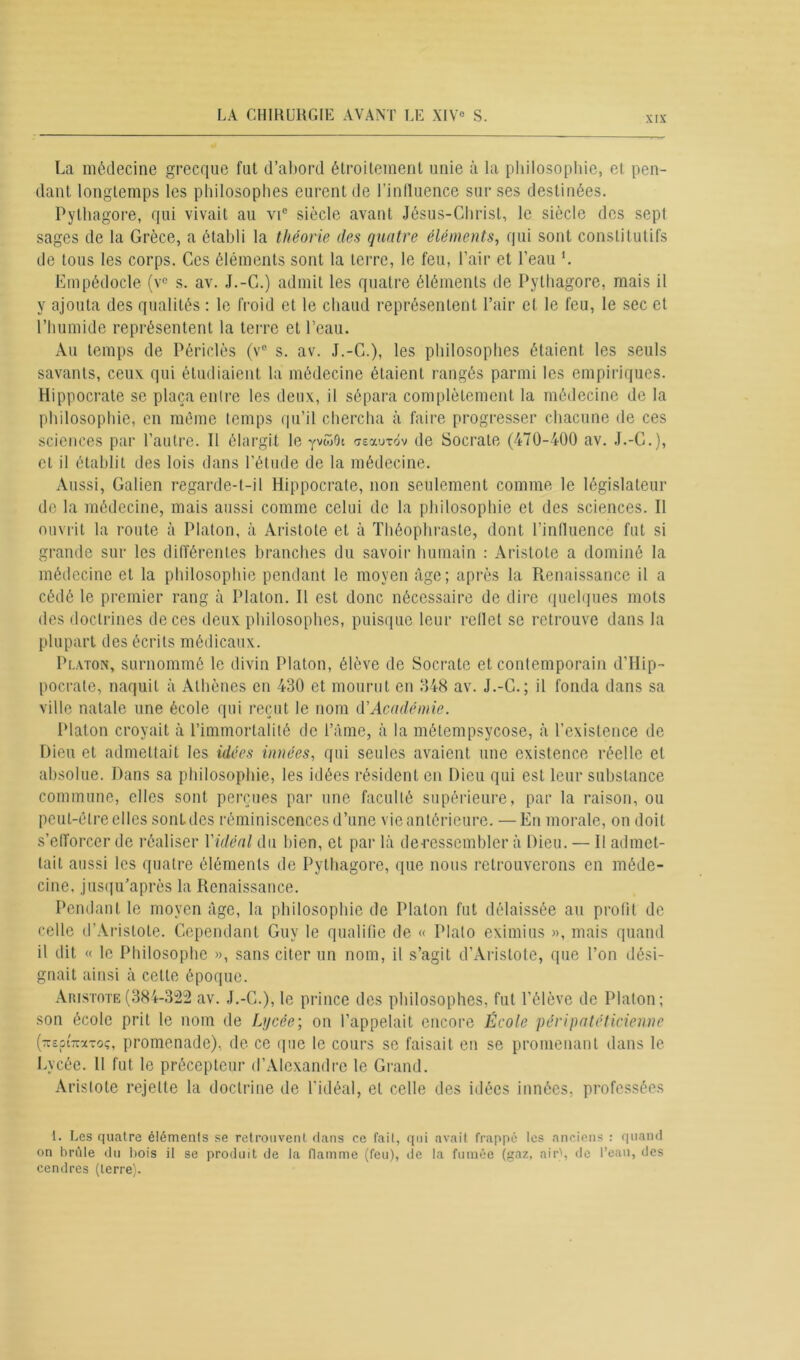 La médecine grecque fut d’abord étroitement unie à la philosophie, et pen- dant longtemps les philosophes eurent de l'influence sur ses destinées. Pythagore, qui vivait au vic siècle avant Jésus-Christ, le siècle des sept sages de la Grèce, a établi la théorie des quatre éléments, qui sont constitutifs de tous les corps. Ces éléments sont la terre, le feu, l’air et l’eau '. Empédocle (vc s. av. J.-C.) admit les quatre éléments de Pythagore, mais il y ajouta des qualités : le froid et le chaud représentent l’air et le feu, le sec et l’humide représentent la terre et l’eau. Au temps de Périclès (v° s. av. J.-C.), les philosophes étaient les seuls savants, ceux, qui étudiaient la médecine étaient rangés parmi les empiriques. Hippocrate se plaça entre les deux, il sépara complètement la médecine de la philosophie, en même temps qu’il chercha à faire progresser chacune de ces sciences par l’autre. Il élargit le yvwOc asaurôv de Socrate (470-400 av. J.-C.), cl il établit des lois dans l’étude de la médecine. Aussi, Galien regarde-t-il Hippocrate, non seulement comme le législateur de la médecine, mais aussi comme celui de la philosophie et des sciences. Il ouvrit la route à Platon, à Aristote et à Théophraste, dont l’influence fut si grande sur les différentes branches du savoir humain : Aristote a dominé la médecine et la philosophie pendant le moyen âge; après la Renaissance il a cédé le premier rang à Platon. Il est donc nécessaire de dire quelques mots des doctrines de ces deux philosophes, puisque leur reflet se retrouve dans la plupart des écrits médicaux. Platon, surnommé le divin Platon, élève de Socrate et contemporain d’Hip- pocrate, naquit à Athènes en 430 et mourut en 348 av. J.-C.; il fonda dans sa ville natale une école qui reçut le nom d'Académie. Platon croyait à l’immortalité de l’âme, à la métempsycose, à l’existence de Dieu et admettait les idées innées, qui seules avaient une existence réelle et absolue. Dans sa philosophie, les idées résident en Dieu qui est leur substance commune, elles sont perçues par une faculté supérieure, par la raison, ou peut-être elles sont des réminiscences d’une vie antérieure. —En morale, on doit s’efforcer de réaliser Yidéal du bien, et par là decessemblcr à Dieu. — Il admet- tait aussi les quatre éléments de Pythagore, que nous retrouverons en méde- cine, jusqu’après la Renaissance. Pendant le moyen âge, la philosophie de Platon fut délaissée au profit de celle d’Aristote. Cependant Guy le qualifie de « Plato eximius », mais quand il dit « le Philosophe », sans citer un nom, il s’agit d’Aristote, que l’on dési- gnait ainsi à cette époque. Aristote(384-322 av. J.-C.), le prince des philosophes, fut l’élève de Platon; son école prit le nom de Lycée; on l’appelait encore École péripatéticienne (TrepiTcaroç, promenade), de ce que le cours se faisait en se promenant dans le Lycée. Il fut le précepteur d’Alexandre le Grand. Aristote rejette la doctrine de l’idéal, et celle des idées innées, professées 1. Les quatre éléments se retrouvent dans ce fait, qui avait frappé les anciens : quand on brûle du bois il se produit de la flamme (feu), de la fumée (gaz, air', de l’eau, des cendres (terre).