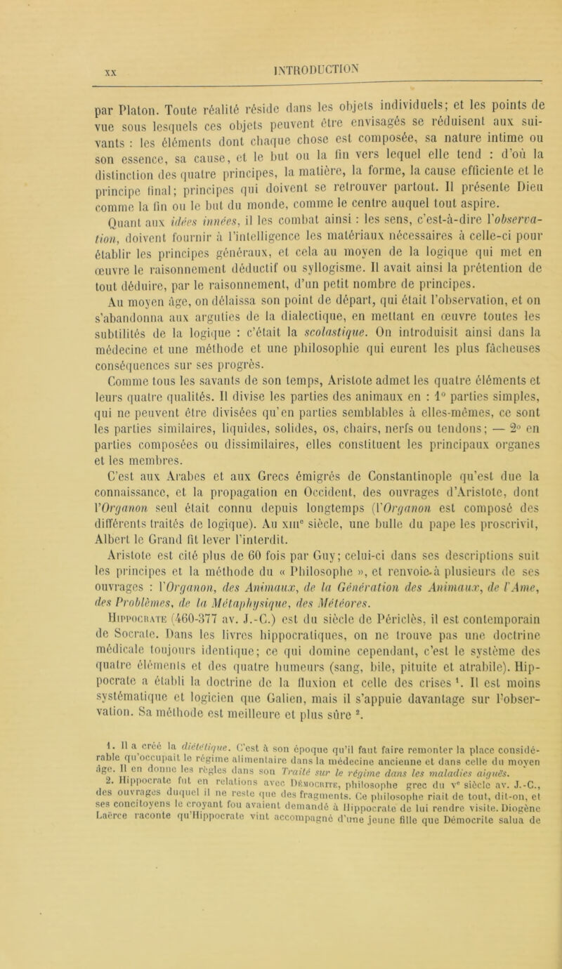 par Platon. Toute réalité réside clans les objels individuels, et les points de vue sous lesquels ces objets peuvent être envisagés se îéduisent aux sui- vants : les éléments dont chaque chose est composée, sa natuie intime ou son essence, sa cause, et le but ou la fin vers lequel elle tend : d’où la distinction des quatre principes, la matièie, la foi me, la cause efficiente et le principe final; principes qui doivent se retrouver partout. 11 présente Dieu comme la fin ou le but du monde, comme le centre auquel tout aspire. Quant aux idées innées, il les combat ainsi : les sens, c’est-à-dire l'observa- tion, doivent fournir à l’intelligence les matériaux nécessaires à celle-ci pour établir les principes généraux, et cela au moyen de la logique qui met en œuvre le raisonnement déductif ou syllogisme. Il avait ainsi la prétention de tout déduire, par le raisonnement, d’un petit nombre de principes. Au moyen âge, on délaissa son point de départ, qui était l’observation, et on s’abandonna aux arguties de la dialectique, en mettant en œuvre toutes les subtilités de la logique : c’était la scolastique. On introduisit ainsi dans la médecine et une méthode et une philosophie qui eurent les plus fâcheuses conséquences sur ses progrès. Comme tous les savants de son temps, Aristote admet les quatre éléments et leurs quatre qualités. Il divise les parties des animaux en : 1° parties simples, qui ne peuvent être divisées qu’en parties semblables à elles-mêmes, ce sont les parties similaires, liquides, solides, os, chairs, nerfs ou tendons; — 2° en parties composées ou dissimilaires, elles constituent les principaux organes et les membres. C’est aux Arabes et aux Grecs émigrés de Constantinople qu’est due la connaissance, et la propagation en Occident, des ouvrages d’Aristote, dont YOrganon seul était connu depuis longtemps {VOrganon est composé des différents traités de logique). Au xiu° siècle, une bulle du pape les proscrivit, Albert le Grand fit lever l’interdit. Aristote est cité plus de 60 fois par Guy; celui-ci dans ses descriptions suit les principes et la méthode du « Philosophe », et renvoie-à plusieurs de ses ouvrages : YOrganon, des Animaux, de la Génération des Animaux, de l'Ame, des Problèmes, de la Métaphysique, des Météores. Hippocrate (460-377 av. J.-G.) est du siècle de Périclès, il est contemporain de Socrate. Dans les livres hippocratiques, on ne trouve pas une doctrine médicale toujours identique; ce qui domine cependant, c’est le système des quatre éléments et des quatre humeurs (sang, bile, pituite et atrabile). Hip- pocrate a établi la doctrine de la fluxion et celle des crises P II est moins systématique et logicien que Galien, mais il s’appuie davantage sur l’obser- vation. Sa méthode est meilleure et plus sûre 1 2. 1. a créé la diététique. C’est fi son époque qu’il faut faire remonter la place considé- rable qu occupait le régime alimentaire dans la médecine ancienne et dans celle du moyen llS?‘ cn 1 onnc *es '’egles dans son Traité sur le régime dans les maladies aiguè's. 2. Hippocrate fut en relations avec Démocrite, philosophe grec du ve siècle av. J.-C., des ouvrages ( uquel il ne reste que des fragments. Ce philosophe riait de tout, dit-on, et ses concitoyens le croyant fou avaient demandé à Hippocrate de lui rendre visite. Diogène Laeree laconte qu lippocrate vint accompagné d’une jeune fille que Démocrite salua de