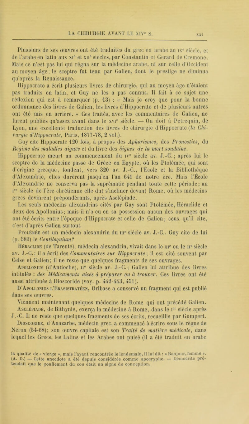 xxi Plusieurs de scs œuvres ont été traduites du grec en arabe au ix° siècle, et de l’arabe en latin aux xie et xu° siècles, par Constantin et Gérard de Cremone. Mais ce n’est pas lui qui régna sur la médecine arabe, ni sur celle d'Occident au moyen âge; le sceptre fut tenu par Galien, dont le prestige ne diminua qu’après la Renaissance. Hippocrate a écrit plusieurs livres de chirurgie, qui au moyen âge n’étaient pas traduits en latin, et Guy ne les a pas connus. 11 fait à ce sujet une réflexion qui est à remarquer (p. 13) : « Mais je croy que pour la bonne ordonnance des livres de Galien, les livres d’Hippocrate et de plusieurs autres ont été mis en arrière. » Ces traités, avec les commentaires de Galien, ne furent publiés qu’assez avant dans le xvi° siècle. — On doit à Pélrequin, de Lyon, une excellente traduction des livres de chirurgie d’Hippocrate (la Chi- rurgie d'Hippocrate, Paris, 1877-78, 2 vol.). Guy cite Hippocrate 120 fois, à propos des Aphorismes, des Pronostics, du Régime des maladies aiguës et du livre des Signes de la mort soudaine. Hippocrate meurt au commencement du iv° siècle av. J.-C. ; après lui le sceptre de la médecine passe de Grèce en Égypte, où les Ptolémée, qui sont d’origine grecque, fondent, vers 320 av. J.-C., l’École et la Bibliothèque d’Alexandrie, elles durèrent jusqu’en l’an 641 de notre ère. Mais l’École d’Alexandrie ne conserva pas la suprématie pendant toute celte période; au icr siècle de l’ère chrétienne elle dut s’incliner devant Rome, où les médecins grecs devinrent prépondérants, après Asclépiade. Les seuls médecins alexandrins cités par Guy sont Ptolémée, Héraclide cl deux des Apollonius; mais il n’a eu en sa possession aucun des ouvrages qui ont été écrits entre l’époque d’Hippocrate et celle de Galien; ceux qu’il cite, c’est d’après Galien surtout. Ptolémée est un médecin alexandrin du mfi siècle av. J.-C.. Guy cite de lui (p. 589) le Centiloquium? Héraclide (de Tarente), médecin alexandrin, vivait dans le ine ou le n° siècle av. J.-C.; il a écrit des Commentaires sur Hippocrate-, il est cité souvent par Celse et Galien; il ne reste que quelques fragments de ses ouvrages. Apollonius (d’Antioche), n° siècle av. J.-C.; Galien lui attribue des livres intitulés : des Médicaments aisés à préparer ou à trouver. Ces livres ont été aussi attribués à Dioscoride (voy. p. 442-443, 451). D’Apollonius l’Érasistratéen, Oribase a conservé un fragment qui est publié dans ses œuvres. Viennent maintenant quelques médecins de Rome qui ont précédé Galien. Asclépiade, de Bithynie, exerça la médecine à Rome, dans le icr siècle après J.-C. Il ne reste que quelques fragments de ses écrits, recueillis par Gumpert. Dioscoride, d’Anazarbe, médecin grec, a commencé à écrire sous le règne de Néron (54-68); son œuvre capitale est son Traité de matière médicale, dans lequel les Grecs, les Latins et les Arabes ont puisé (il a été traduit en arabe la qualité de « vierge », mais l’ayant rencontrée le lendemain, il lui dit : « Bonjour, femme ». (A. D.) — Cette anecdote a été depuis considérée comme apocryphe. — Démocrite pré- tendait que le gonflement du cou était un signe de conception.