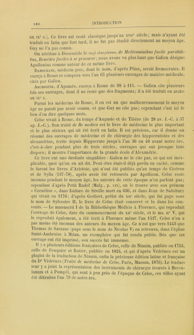 au ixc s.). Ce livre est resté classique jusqu au x\nL siècle, mais n ayant été traduit eu latin que fort tard, il ne fut pas étudié diiectement au moyen âge. Guy ne l’a pas connu. On attribue à Dioscoride le irspi euTiopioroiv, de Medicamiiiibus futile peu ubili- bus, Remèdes faciles à se procurer ; nous avons vu plus haut que Galien désigne Apollonius comme auteur de ce même li\re. Damockate, médecin grec, dont le nom, d’après Pline, serait Démocrates. Il exerça à Home et coin posa vers 1 au bo plusieurs ou\ 1 âges de maliei e medicale, cités par Galien. Archigène, d’Apamée, exerça à Rome de 98 à 115. — Galien cite plusieurs fois ses ouvrages, dont il ne reste que des fragments; il a été traduit en arabe au ixc s. Parmi les médecins de Rome, il en est un que malheureusement le moyen âge ne paraît pas avoir connu, et que Guy ne cite pas; cependant c’est ici le lieu d’en dire quelques mots. Celse vivait à Rome, du temps d’Auguste et de Tibère (de 28 av. J.-G. à 37 ap. J.-G.). Son traité de Re medica est le livre de médecine le plus important et le plus sérieux qui ait été écrit en latin. R est précieux, car il donne un résumé des ouvrages de médecine et de chirurgie des hippocratistes et des alexandrins, écrits depuis Hippocrate jusqu’à l’an 30 ou 40 avant notre ère, c’est-à-dire pendant plus de trois siècles, ouvrages qui ont presque tous disparu ; il montre l’importance de la grande école d’Alexandrie. Ge livre eut une destinée singulière : Galien ne le cite pas, ce qui est inex- plicable, quoi qu’on en ait dit. Peut-être était-il déjà perdu ou caché, comme le furent les livres d’Aristote, qui n’ont été publiés qu’au temps de Cicéron et de Sylla (137-78), après avoir été retrouvés par Apellicon. Gelse reste inconnu pendant le moyen âge, les auteurs de cette époque n’en parlent pas; cependant d'après Petit Radel (Malg., p. cix), on le trouve avec son prénom « Cornélius », dans Isidore de Séville mort en 636, et dans Jean de Salisbury qui vivait en 1176; d’après Gerbert, prélat du xu° siècle, qui fut pape sous le nom de Sylvestre II, le livre de Gelse était conservé et lu dans les cou- vents.— Le manuscrit I de la Bibliothèque Médicis à Florence, qui reproduit l’ouvrage de Celse, date du commencement du xne siècle, et le ms. n° V, qui le reproduit également, a été écrit à Florence même l’an 1427. Gelse n’en a pas moins été inconnu des auteurs du moyen âge. Ge n’est que vers 1443 que Thomas de Sarzane (pape sous le nom de Nicolas V) en retrouva, dans l’église Saint-Ambroise à Milan, un exemplaire qui fut rendu public. Dès que cet ouvrage euL été imprimé, son succès fut immense. H y a plusieurs éditions françaises de Gelse, celle de Ninnin, publiée en 1753, celle de Fouquier et Ratier, publiée en 1824, et qui d'après Védrènes est un plagiat de la traduction de Ninnin, enfin la précieuse édition latine et française du Dr Védrènes (Traité de médecine de Celse, Paris, Masson, 1876). Le traduc- teur y a joint la représentation des instruments de chirurgie trouvés à Hercu- lanum et a Pompéï, qui sont à peu près de l’époque de Gelse, ces villes ayant été détruites l’an 79 de notre ère.