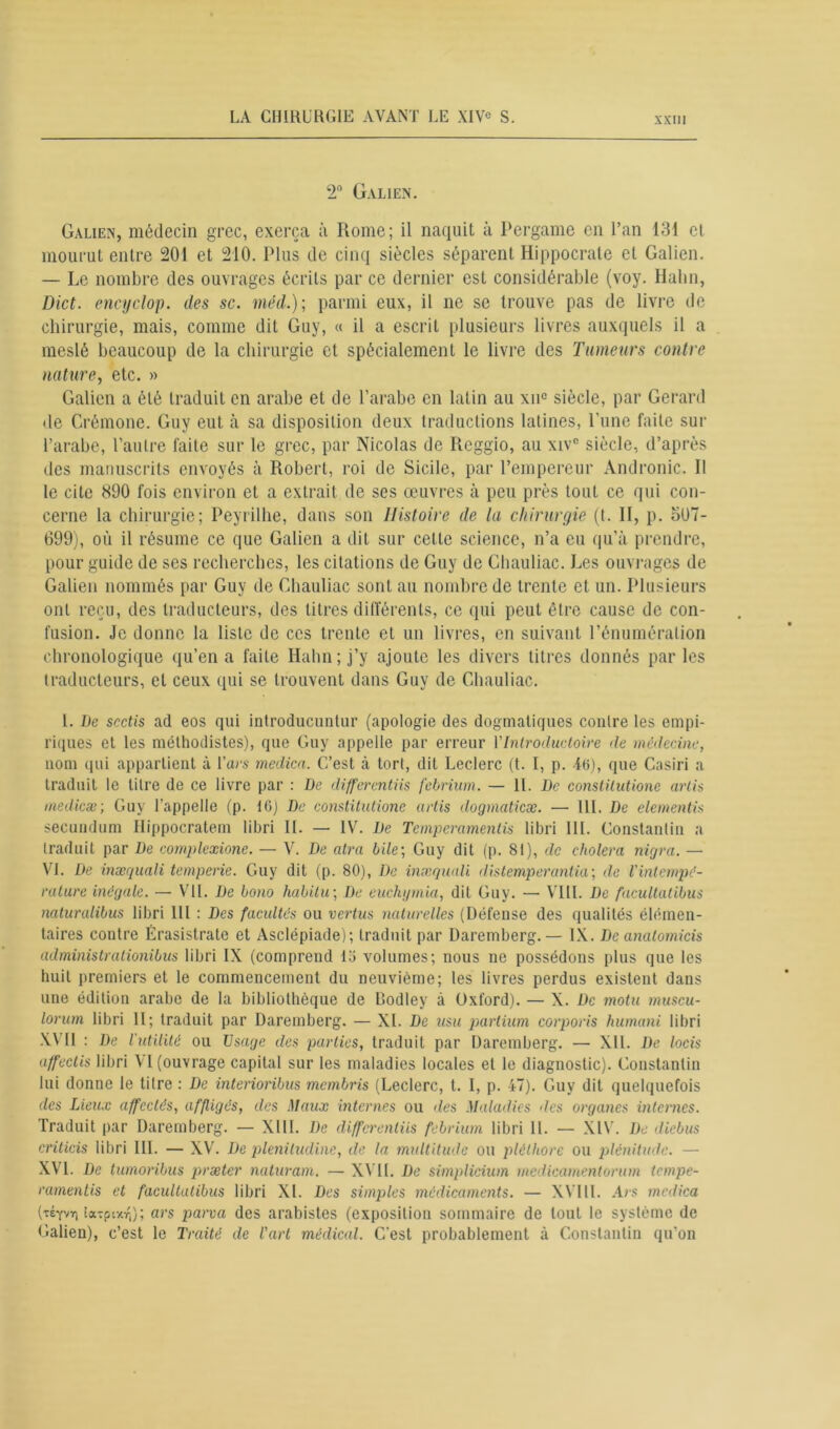 2° Galien. Galien, médecin grec, exerça à Rome; il naquit à Pergame en l’an 131 et mourut entre 201 et 210. Plus de cinq siècles séparent Hippocrate et Galien. — Le nombre des ouvrages écrits par ce dernier est considérable (voy. Hahn, Dict. encyclop. des sc. méd.) ; parmi eux, il ne se trouve pas de livre de chirurgie, mais, comme dit Guy, « il a escrit plusieurs livres auxquels il a meslé beaucoup de la chirurgie et spécialement le livre des Tumeurs contre nature, etc. » Galien a été traduit en arabe et de l’arabe en latin au xnc siècle, par Gérard de Crémone. Guy eut à sa disposition deux traductions latines, l'une faite sur l’arabe, l’autre faite sur le grec, par Nicolas de Reggio, au xivc siècle, d’après des manuscrits envoyés à Robert, roi de Sicile, par l’empereur Andronic. Il le cite 890 fois environ et a extrait de ses œuvres à peu près tout ce qui con- cerne la chirurgie; Peyrilhe, dans son Histoire de la chirurgie (t. II, p. o07- 699), où il résume ce que Galien a dit sur cette science, n’a eu qu’à prendre, pour guide de ses recherches, les citations de Guy de Chauliac. Les ouvrages de Galien nommés par Guy de Chauliac sont au nombre de trente et un. Plusieurs ont reçu, des traducteurs, des litres différents, ce qui peut être cause de con- fusion. Je donne la liste de ces trente et un livres, en suivant l’énumération chronologique qu’en a faite Hahn; j’y ajoute les divers titres donnés parles traducteurs, et ceux qui se trouvent dans Guy de Chauliac. I. De scctis ad eos qui introducuntur (apologie des dogmatiques contre les empi- riques et les méthodistes), que Guy appelle par erreur Ylntroductoire de médecine, nom qui appartient à Yars medica. C’est à tort, dit Leclerc (t. I, p. -46), que Casiri a traduit le titre de ce livre par : De differentiis febrium. — 11. De conslilutione arlis medicæ; Guy l’appelle (p. 16) De constitutione artis dogmaticæ. — Ht. De elementis secundum Ilippocratem libri II. — IV. De Temperamentis libri lit. Constantin a traduit par De complcxione. — V. De atra bile’, Guy dit (p. 81), de choiera nigra. — VI. De inæquali temperie. Guy dit (p. 80), De inseqwdi distemperantia; de l'intempé- rature inégale. — VII. De bono habitu; De euchymia, dit Guy. — VIII. De facultatibus naturalibus libri IIl : Des facultés ou vertus naturelles (Défense des qualités élémen- taires contre Érasistrate et Asclépiade); traduit par Daremberg.— IX. De analomicis aclministralionibus libri IX (comprend lo volumes; nous ne possédons plus que les huit premiers et le commencement du neuvième; les livres perdus existent dans une édition arabe de la bibliothèque de Codlev à Oxford). — X. De motu muscu- lorum libri II; traduit par Daremberg. — XI. De usu partium corporis humani libri XVII : De l'utilité ou Usage des parties, traduit par Daremberg. — XII. De locis affectis libri VT (ouvrage capital sur les maladies locales et le diagnostic). Constantin lui donne le titre : De interioribus membris (Leclerc, t. I, p. 47). Guy dit quelquefois des Lieux affectés, affligés, des Maux internes ou des Maladies des organes internes. Traduit par Daremberg. — XIII. De differentiis febrium libri IL — XIV. De diebus criticis libri III. — XV. De pleniludine, de la multitude ou pléthore ou plénitude. — XVI. De tumoribus præter naturam. — XVII. De simplicium medicamentorum tempe- ramentis et facultatibus libri XL Des simples médicaments. — XVI11. Ars medica (téyvit) ta^pixTi); ars parva des arabistes (exposition sommaire de tout le système de Galien), c’est le Traité de l'art médical. C’est probablement à Constantin qu’on