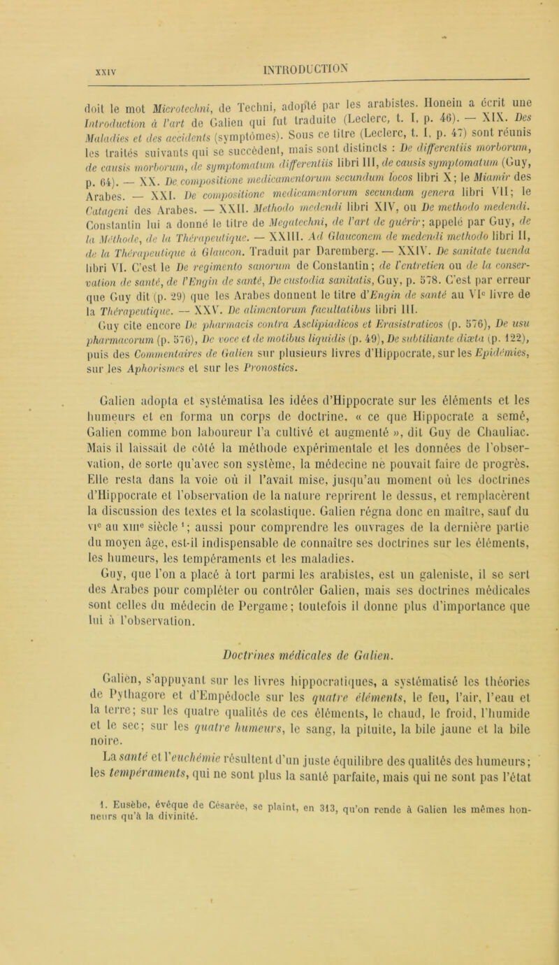doit, le mot Microteclmi, de Techni, adopté par les arabistes. Honein a écrit une Introduction à l'art de Galien qui fut traduite (Leclerc, t. I, p. 46). — XIX. Des Maladies et des accidents (symptômes). Sous ce titre (Leclerc, t. I. p. 47) sont reunis les traités suivants qui se succèdent, mais sont distincts : De differentiis morborum, de causis morborum, de symptomalwn differentiis libri \U,de causis symptomatum (Guy, p. 640, _ XX. De compositions médicamentorum secundum ïoeos libri X; le Miamir des Arabes. — XXI. De compositions medicamentorum secundum généra libri VII; le Catageni des Arabes. — XXII. Methodo medendi libri XIV, ou De methodo medendi. Constantin lui a donné le titre de Megatcchni, de l'art de guérir; appelé par Guy, de la Méthode, de la Thérapeutique. — XXIIl. Ad Glauconem de medendi methodo libri II, de la Thérapeutique à Glaucon. Traduit par Daremberg. — XXIV. De sanitate tuenda libri VI. C’est le De regimento sanorum de Constantin; de l'entretien ou de la conser- vation de santé, de l’Engin de santé, De custodia sanitatis, Guy, p. 578. C’est par erreur que Guy dit (p. 29) que les Arabes donnent le titre d'Engin de santé au VI0 livre de la Thérapeutique. — XXV. De alimentorum facultutibus libri 111. Guy cite encore De pharmacis contra Asclipiadicos et Erasislraticos (p. 576), De usu pharmacorum (p. 576), De voce et de motibus liquidis (p. 49), De subtiliante diæta (p. 122), puis des Commentaires de Galien sur plusieurs livres d’Hippocrate, sur les Epidémies, sur les Aphorismes et sur les Pronostics. Galien adopta et systématisa les idées d’Hippocrate sur les éléments et les humeurs et en forma un corps de doctrine. « ce que Hippocrate a semé, Galien comme bon laboureur l’a cultivé et augmenté », dit Guy de Chauliac. Mais il laissait de côté la méthode expérimentale et les données de l'obser- vation, de sorte qu’avec son système, la médecine ne pouvait faire de progrès. Elle resta dans la voie où il l’avait mise, jusqu’au moment où les doctrines d’Hippocrate et l’observation de la nature reprirent le dessus, et remplacèrent la discussion des textes et la scolastique. Galien régna donc en maître, sauf du vic au xmc siècle 1 ; aussi pour comprendre les ouvrages de la dernière partie du moyen âge, est-il indispensable de connaître ses doctrines sur les éléments, les humeurs, les tempéraments et les maladies. Guy, que l’on a placé à tort parmi les arabistes, est un galeniste, il se sert des Arabes pour compléter ou contrôler Galien, mais ses doctrines médicales sont celles du médecin de Pergame; toutefois il donne plus d’importance que lui à l’observation. Doctrines médicales de Galien. Galien, s’appuyant sur les livres hippocratiques, a systématisé les théories de Pythagore et d’Empédocle sur les quatre éléments, le feu, l’air, l’eau et la terre; sur les quatre qualités de ces éléments, le chaud, le froid, l’humide et le sec; sur les quatre humeurs, le sang, la pituite, la bile jaune et la bile noire. La santé et 1 euchémie résultent d’un juste équilibre des qualités des humeurs; les tempéraments, qui ne sont plus la santé parfaite, mais qui ne sont pas l’état 1. Eusèbe, évêque de Césarée, se plaint, en 313, qu’on rende à Galien les mêmes hon- neurs qu a la divinité.