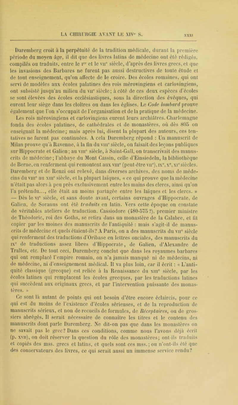 Daremberg croil à la perpétuité de la tradition médicale, durant la première période du moyen âge, il dit que des livres latins de médecine ont été rédigés, compilés ou traduits, entre le î01' et le vu* siècle, d’après des livres grecs, et que les invasions des Barbares ne furent pas aussi destructives de toute étude et de tout enseignement, qu’on affecte de le croire. Des écoles romaines, qui ont servi de modèles aux écoles palatines des rois mérovingiens et carlovingiens, ont subsisté jusqu’au milieu du vu® siècle; à côté de ces deux espèces d'écoles se sont élevées des écoles ecclésiastiques, sous la direction des évêques, qui eurent leur siège dans les cloîtres ou dans les églises. Le Code lombard prouve également que l’on s’occupait de l’organisation et de la pratique de la médecine. Les rois mérovingiens et carlovingiens eurent leurs archiâtres. Charlemagne fonda des écoles palatines, de cathédrales et de monastères, où dès 805 on enseignait la médecine; mais après lui, disent la plupart des auteurs, ces ten- tatives ne furent pas continuées. A cela Daremberg répond : Un manuscrit de Milan prouve qu’à Ravenne, à la fin du vin0 siècle, on faisait des leçons publiques sur Hippocrate et Galien ; au vni° siècle, à Saint-Gall, on transcrivait des manus- crits de médecine; l’abbaye du Mont Cassin, celle d’Einsiedeln, la bibliothèque de Berne, en renferment qui remontent aux vin® (peut-être vne),ix°,xe,xie siècles. Daremberg et de Renzi ont relevé, dans diverses archives, des noms de méde- cins du vin0 au xiue siècle, et la plupart laïques, « ce qui prouve que la médecine n’était pas alors à peu près exclusivement entre les mains des clercs, ainsi qu’on l’a prétendu..., elle était au moins partagée entre les laïques et les clercs. » — Dès le vic siècle, et sans doute avant, certains ouvrages d’Hippocrate, de Galien, de Soranus ont été traduits en latin. Vers celte époque on constate de véritables ateliers de traduction. Cassiodore (480-575?), premier ministre de Théodoric, roi des Golhs, se retira dans un monastère de la Calabre, et fil copier par les moines des manuscrits de l’antiquité : mais s'agit-il de manus- crits de médecine et quels étaient-ils? À Paris, on a des manuscrits du vu® siècle qui renferment des traductions d’Oribase en lettres onciales, des manuscrits du ix° de traductions assez libres d’Hippocrate, de Galien, d’Alexandre de Tralles, etc. De tout ceci, Daremberg conclut que dans les royaumes barbares qui ont remplacé l’empire romain, on n’a jamais manqué ni de médecins, ni de médecine, ni d’enseignement médical. Il va plus loin, car il écrit : « L’anti- quité classique (grecque) est reliée à la Renaissance du xin° siècle, par les écoles latines qui remplacent les écoles grecques, par les traductions latines qui succèdent aux originaux grecs, et par l’intervention puissante des monas- tères. » Ge sont là autant de points qui ont besoin d’être encore éclaircis, pour ce qui est du moins de l’existence d’écoles sérieuses, et de la reproduction de manuscrits sérieux, et non de recueils de formules, de Réceptaires, ou de gros- siers abrégés. II serait nécessaire de connaître les titres et le contenu des manuscrits dont parle Daremberg. Ne dit-on pas que dans les monastères on ne savait pas le grec? Dans ces conditions, comme nous l’avons déjà écrit (p. xvn), on doit réserver la question du rôle des monastères; ont-ils traduits et copiés des mss. grecs et latins, et quels sont ces mss. ; ou n’ont-ils été que des conservateurs des livres, ce qui serait aussi un immense service rendu?