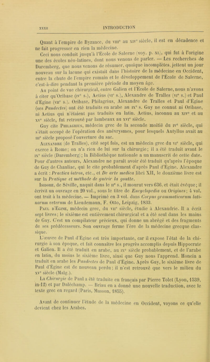 Quant à l'empire de Byzance, du vmc au xiv1 siècle, il est en décadence et ne fait progresser en rien la médecine. Ceci nous conduit jusqu’à l’École de Salerne (voy. p- xl), qui fut à 1 oiigine une des écoles néo-latines, dont nous venons de parler. Les recherches de Darembcrg, que nous venons de résumer, quoique incomplètes, jettent un joui nouveau sur la lacune qui existait dans l’histoire de la médecine en Occident, entre la chute de l’empire romain et le développement de l’École de Salerne, c’est-à-dire pendant la première période du moyen âge. Au point de vue chirurgical, entre Galien et l’École de Salerne, nous n’avons à citer qu’Oribase (iv° s.), Aetius (vic s.), Alexandre de Tralles (vi° s.) et Paul d’Égine (vu0 s.). Oribase, Philagrius, Alexandre de Tralles et Paul d’Ëgine (ses Pandectes) ont été traduits en arabe au ix° s. Guy ne connut ni Oribase, ni Aetius qui n’étaient pas traduits en latin. Aetius, inconnu au xivc et au xv° siècle, fut retrouvé par lambeaux au xvic siècle. Guy cite Philagrius, médecin grec de la seconde moitié du iv° siècle, qui s’était occupé de l’opération des anévrysmes, pour lesquels Antyllus avait au iiic siècle proposé l’ouverture du sac. Alexandre (de Tralles), cité sept fois, est un médecin grec du vi° siècle, qui exerce à Rome; on n’a rien de lui sur la chirurgie; il a été traduit avant le ix° siècle (Daremberg); la Bibliothèque nationale a un manuscrit de celle date. Pour d’autres auteurs, Alexandre ne paraît avoir été traduit qu’après l’époque de Guy de Chauliac, qui le cite probablement d’après Paul d’Égine. Alexandre a écrit : Practica iatros, etc., et De acte medica libri XII, le douzième livre est sur la Pratique et méthode de guérir la goutte. Isidore, de Séville, naquit dans le 11e s., il mourut vers 636, et était évêque; il écrivit un ouvrage en 20 vol., sous le titre de Encyclopedia ou Origines; 4 vol. ont trait à la médecine. — Imprimé en 3 vol. dans Corpus grammaticorum lati- norum veterum de Lieudemann, F. Otto, Leipzig, 1833. Paul d'Égine, médecin grec, du vnc siècle, étudie à Alexandrie. Il a écrit, sept livres; le sixième est entièrement chirurgical et a été seul dans les mains de Guy. C’est un compilateur précieux, qui donne un abrégé et des fragments de scs prédécesseurs. Son ouvrage ferme l’ôre de la médecine grecque clas- sique. L'œuvre de Paul d’Égine est très importante, car il expose l’état de la chi- rurgie à son époque, et. fait connaître les progrès accomplis depuis Hippocrate et Galien. Il a été traduit en arabe, au ixc siècle probablement, et de l’arabe en latin, du moins le sixième livre, ainsi que Guy nous l’apprend. Honein a traduit en arabe les Pandectes de Paul d’Égine. Après Guy, le sixième livre de Paul d’Égine est de nouveau perdu; il n’est retrouvé que vers le milieu du xvc siècle (Malg.). La Chirurgie de Paul a été traduite en français par Pierre Tolct (Lyon, 1539, in-12) et par Daléchamp. — Brian en a donné une nouvelle traduction, avec le texte grec en regard (Paris, Masson, 1855). Avant de continuer 1 étude de la médecine en Occident, voyons ce qu’elle devient chez les Arabes.
