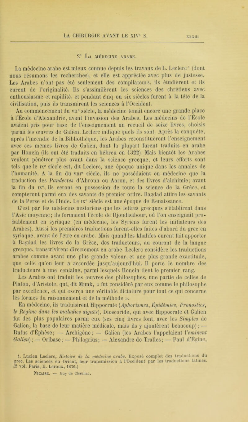 2° La médecine arabe. La médecine arabe est mieux connue depuis les travaux de L. Leclerc1 (dont nous résumons les recherches), et elle est appréciée avec plus de justesse. Les Arabes n’ont pas été seulement des compilateurs, ils étudièrent et ils eurent de l’originalité. Ils s’assimilèrent les sciences des chrétiens avec enthousiasme et rapidité, et pendant cinq ou six siècles furent à la tète de la civilisation, puis ils transmirent les sciences à l’Occident. Au commencement du vnc siècle, la médecine tenait encore une grande place à l’École d’Alexandrie, avant l’invasion des Arabes. Les médecins de l’École avaient pris pour hase de l’enseignement un recueil de seize livres, choisis parmi les œuvres de Galien. Leclerc indique quels ils sont. Après la conquête, après l’incendie de la Bibliothèque, les Arabes reconstituèrent l’enseignement avec ces mêmes livres de Galien, dont la plupart furent traduits en arabe par Honein (ils ont été traduits en hébreu en 1322). Mais bientôt les Arabes veulent pénétrer plus avant dans la science grecque, et leurs efforts sont tels que le ixe siècle est, dit Leclerc, une époque unique dans les annales de l’humanité. A la lin du vm° siècle, ils ne possédaient en médecine que la traduction des Pandectes d’Ahroun ou Aaron, et des livres d’alchimie; avant la fin du ix°, ils seront en possession de toute la science de la Grèce, et compteront parmi eux des savants de premier ordre. Bagdad attire les savants de la Perse et de l'Inde. Le ix° siècle est une époque de Renaissance. C’est par les médecins nestoriens que les lettres grecques s'établirent dans l’Asie moyenne; ils formaient l’école de Djoudisabour, où l’on enseignait pro- bablement en syriaque (en médecine, les Syriens furent les initiateurs des Arabes). Aussi les premières traductions furent-elles faites d’abord du grec en syriaque, avant de l’être en arabe. Mais quand les khalifes eurent fait apporter à Bagdad les livres de la Grèce, des traducteurs, au courant de la langue grecque, transcrivirent directement en arabe. Leclerc considère les traductions arabes comme ayant une plus grande valeur, et une plus grande exactitude, que celle qu’on leur a accordée jusqu’aujourd’hui. Il porte le nombre des traducteurs h. une centaine, parmi lesquels Honein tient le premier rang. Les Arabes ont traduit les œuvres des philosophes, une partie de celles de Platon, d’Aristote, qui, dit Munk, « fut considéré par eux comme le philosophe par excellence, et qui exerça une véritable dictature pour tout ce qui concerne les formes du raisonnement et de la méthode ». En médecine, ils traduisirent Hippocrate (Aphorismes, Épidémies, Pronostics, le Régime dans les maladies aiguës), Dioscoride, qui avec Hippocrate et Galien fut des plus populaires parmi eux (ses cinq livres font, avec les Simples de Galien, la base de leur matière médicale, mais ils y ajoutèrent beaucoup); — Rufus d’Éphèse; — Archigène; — Galien (les Arabes l’appelaient l'éminent Galien); — Oribase; — Philagrius; — Alexandre de Trafics ; — Paul d’Égine, 1. Lucien Leclerc, Histoire de la médecine arabe. Exposé complet des traductions du grec. Les sciences en Orient, leur transmission à l’Occident par les traductions latines. 12 vol. Paris, E. Leroux, 1876.) IXlCAlSE. — Guy de Chauliac.