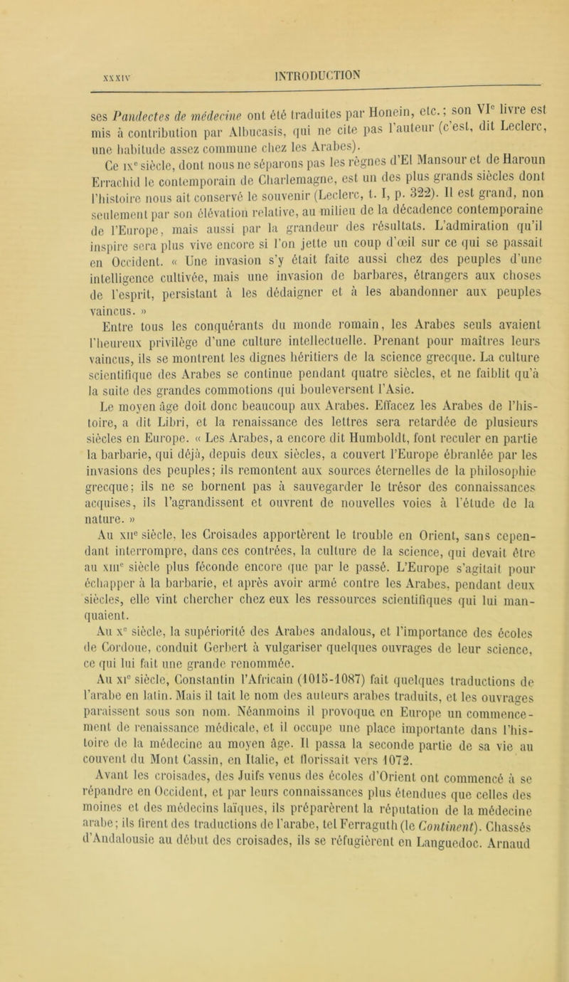 ses Pandectes de médecine ont été traduites par Honein, etc., son îvie est mis à contribution par Albucasis, qui ne cite pas l’auteur (c est, dit Leclerc, une habitude assez commune chez les Arabes). Ce ixc siècle, dont nous ne séparons pas les règnes d’El Mansour et de Haroun Errachid le contemporain de Charlemagne, est un des plus grands siècles dont l’histoire nous ait conservé le souvenir (Leclerc, t. I, p. 322). 11 est grand, non seulement par son élévation relative, au milieu de la décadence contemporaine de l’Europe, mais aussi par la grandeur des résultats. L’admiration qu’il inspire sera plus vive encore si l’on jette un coup d’œil sur ce qui se passait en Occident. « Une invasion s’y était faite aussi chez des peuples d’une intelligence cultivée, mais une invasion de barbares, étrangers aux choses de l’esprit, persistant à les dédaigner et à les abandonner aux peuples vaincus. » Entre tous les conquérants du monde romain, les Arabes seuls avaient l’heureux privilège d’une culture intellectuelle. Prenant pour maîtres leurs vaincus, ils se montrent les dignes héritiers de la science grecque. La culture scientifique des Arabes se continue pendant quatre siècles, et ne faiblit qu’à la suite des grandes commotions qui bouleversent l’Asie. Le moyen âge doit donc beaucoup aux Arabes. Effacez les Arabes de l’his- toire, a dit Libri, et la renaissance des lettres sera retardée de plusieurs siècles en Europe. « Les Arabes, a encore dit Humboldt, font reculer en partie la barbarie, qui déjà, depuis deux siècles, a couvert l’Europe ébranlée par les invasions des peuples; ils remontent aux sources éternelles de la philosophie grecque; ils ne se bornent pas à sauvegarder le trésor des connaissances acquises, ils l’agrandissent et ouvrent de nouvelles voies à l'étude de la nature. » Au xii° siècle, les Croisades apportèrent le trouble en Orient, sans cepen- dant interrompre, dans ces contrées, la culture de la science, qui devait être au xmc siècle plus féconde encore que par le passé. L’Europe s’agitait pour échapper à la barbarie, et après avoir armé contre les Arabes, pendant deux siècles, elle vint chercher chez eux les ressources scientifiques qui lui man- quaient. Au xc siècle, la supériorité des Arabes andalous, et l’importance des écoles île Cordoue, conduit Gcrbert à vulgariser quelques ouvrages de leur science, ce qui lui fait une grande renommée. Au xi° siècle, Constantin l’Africain (1015-1087) fait quelques traductions de l’arabe en latin. Mais il tait le nom des auteurs arabes traduits, et les ouvrages paraissent sous son nom. Néanmoins il provoqua en Europe un commence- ment de renaissance médicale, et il occupe une place importante dans l’his- toire de la médecine au moyen âge. Il passa la seconde partie de sa vie au couvent du Mont Gassin, en Italie, et llorissait vers 1072. Avant les croisades, des Juifs venus des écoles d’Orient ont commencé à se répandre en Occident, et par leurs connaissances plus étendues que celles des moines et des médecins laïques, ils préparèrent la réputation de la médecine arabe; ils firent des traductions de l’arabe, tel Ferraguth(le Continent). Chassés d’Andalousie au début des croisades, ils se réfugièrent en Languedoc. Arnaud