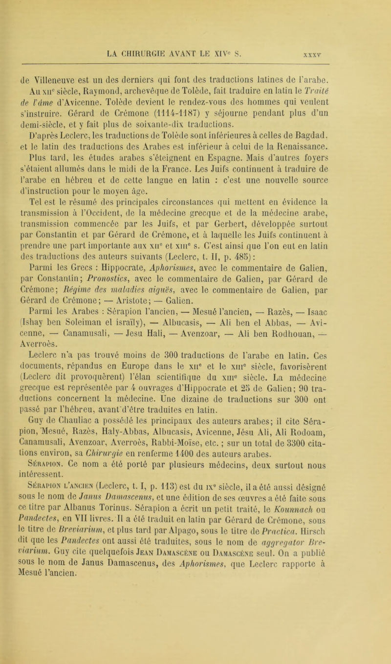 de Villeneuve est un des derniers qui font des traductions latines de l’arabe. Au xne siècle, Raymond, archevêque de Tolède, fait traduire en latin le Traité de l'âme d’Avicenne. Tolède devient le rendez-vous des hommes qui veulent s’instruire. Gérard de Crémone (1114-1187) y séjourne pendant plus d’un demi-siècle, et y fait plus de soixante-dix traductions. D’après Leclerc, les traductions de Tolède sont inférieures à celles de Bagdad, et le latin des traductions des Arabes est inférieur à celui de la Renaissance. Plus tard, les études arabes s’éteignent en Espagne. Mais d’autres foyers s’étaient allumés dans le midi de la France. Les Juifs continuent à traduire de l’arabe en hébreu et de cette langue en latin : c’est une nouvelle source d'instruction pour le moyen âge. Tel est le résumé des principales circonstances qui mettent en évidence la transmission à l’Occident, de la médecine grecque et de la médecine arabe, transmission commencée par les Juifs, et par Gerbert, développée surtout par Constantin et par Gérard de Crémone, et à laquelle les Juifs continuent à prendre une part importante aux xu° et xm° s. C’est ainsi que l’on eut en latin des traductions des auteurs suivants (Leclerc, t. II, p. 485): Parmi les Grecs : Hippocrate, Aphorismes, avec le commentaire de Galien, par Constantin; Pronostics, avec le commentaire de Galien, par Gérard de Crémone; Régime des maladies aigues, avec le commentaire de Galien, par Gérard de Crémone; — Aristote; — Galien. Parmi les Arabes : Sérapion l’ancien, — Mesué l’ancien, — Razès, — Isaac (Ishay ben Soleiman el israïly), — Albucasis, — Ali ben el Abbas, — Avi- cenne, — Canamusali, —Jesu Hali, —Avenzoar, — Ali ben Rodhouan, — Averroès. Leclerc n’a pas trouvé moins de 300 traductions de l’arabe en latin. Ces documents, répandus en Europe dans le xue et le xm° siècle, favorisèrent (Leclerc dit provoquèrent) l’élan scientifique du xme siècle. La médecine grecque est représentée par 4 ouvrages d’Hippocrate et 25 de Galien; 90 tra- ductions concernent la médecine. Une dizaine de traductions sur 300 ont passé par l’hébreu, avant d’être traduites en latin. Guy de Chauliac a possédé les principaux des auteurs arabes; il cite Séra- pion, Mesué, Razès, Haly-Abbas, Albucasis, Avicenne, Jésu Ali, Ali Rodoam, Canamusali, Avenzoar, Averroès, Rabbi-Moïse, etc. ; sur un total de 3300 cita- tions environ, sa Chirurgie en renferme 1400 des auteurs arabes. Sérapion. Ce nom a été porté par plusieurs médecins, deux surtout nous intéressent. Sérapion l’ancien (Leclerc, 1.1, p. 113) est du ix° siècle, il a été aussi désigné sous le nom de Janus Damascenus, et une édition de ses œuvres a été faite sous ce titre par Albanus Torinus. Sérapion a écrit un petit traité, le Kounnach ou Pandectes, en \TI livres. Il a été traduit en latin par Gérard de Crémone, sous le litre de Breviarium, et plus tard par Alpago, sous le litre dePractica. Hirsch • lit que les Pandectes ont aussi été traduites, sous le nom de aggregator Bre- viarium- Guy cite quelquefois Jean Damascéne ou Damascène seul. On a publié sous le nom de Janus Damascenus, des Aphorismes, que Leclerc rapporte à Mesué l’ancien.