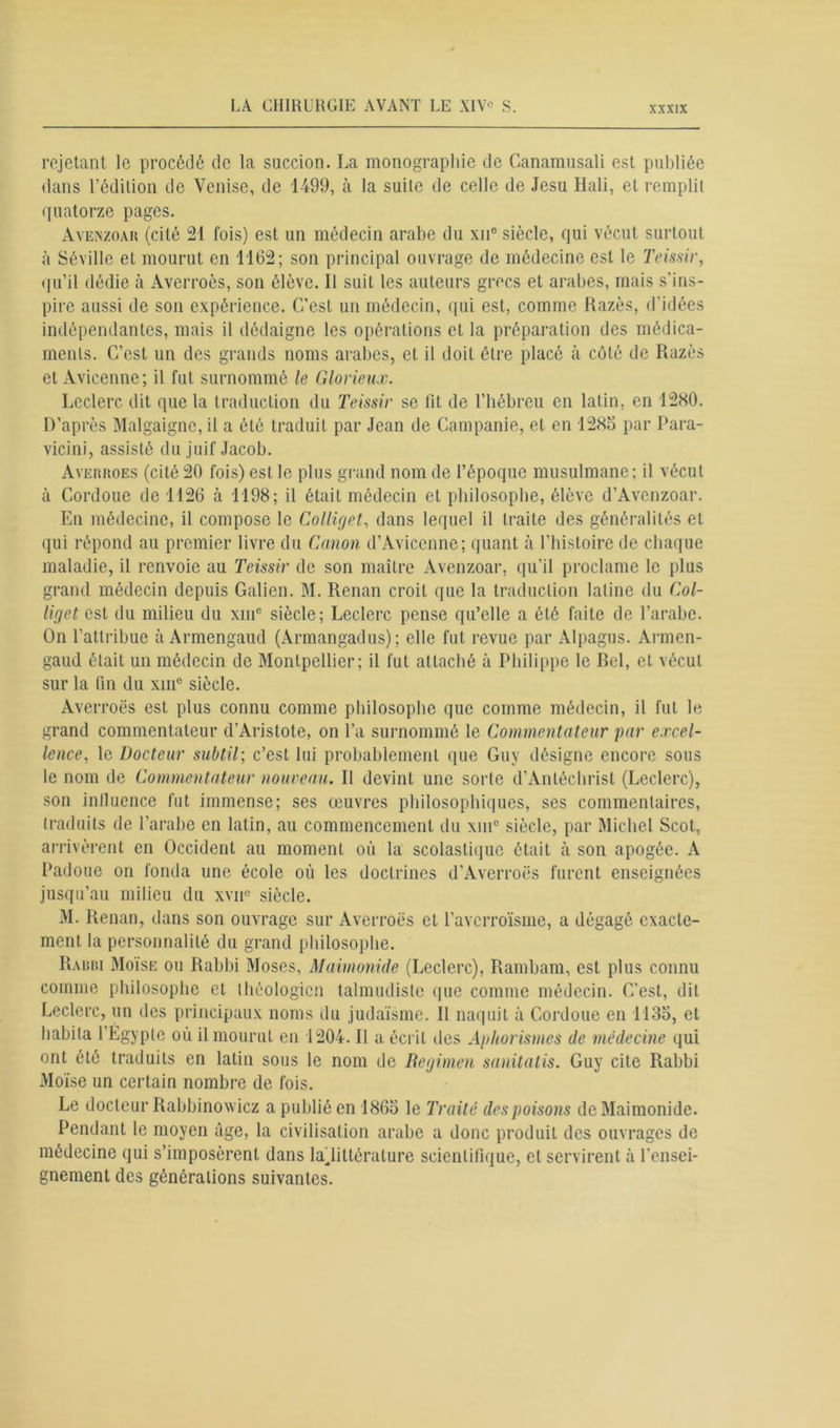rejetant le procédé de la succion. La monographie de Canamusali est publiée dans l’édition de Venise, de 1499, à la suite de celle de Jesu Hali, et remplit quatorze pages. àvenzoar (cité 24 fois) est un médecin arabe du xn° siècle, qui vécut surtout à Séville et mourut en 1162; son principal ouvrage de médecine est le Ternir, qu’il dédie à Averroès, son élève. Il suit les auteurs grecs et arabes, mais s'ins- pire aussi de son expérience. C’est un médecin, qui est, comme Razès, d’idées indépendantes, mais il dédaigne les opérations et la préparation des médica- ments. C’est un des grands noms arabes, et il doit être placé à côté de Razès et Avicenne; il fut surnommé le Glorieux. Leclerc dit que la traduction du Teissir se lit de l’hébreu en latin, en 1280. D’après Malgaignc, il a été traduit par Jean de Campanie, et en 1285 par Para- vicini, assisté du juif Jacob. Averroes (cité 20 fois) est le plus grand nom de l’époque musulmane; il vécut à Cordoue de 1126 à 1198; il était médecin et philosophe, élève d’Avenzoar. En médecine, il compose le Colliget, dans lequel il traite des généralités et qui répond au premier livre du Canon d’Avicenne; quant à l’histoire de chaque maladie, il renvoie au Teissir de son maître Avenzoar, qu’il proclame le plus grand médecin depuis Galien. M. Renan croit que la traduction latine du Col- liget est du milieu du xmc siècle; Leclerc pense qu’elle a été faite de l’arabe. On l’attribue à Armengaud (Armangadus); elle fut revue par Alpagus. Armen- gaud était un médecin de Montpellier; il fut attaché à Philippe le Rel, et vécut sur la tin du xmc siècle. Averroès est plus connu comme philosophe que comme médecin, il fut le grand commentateur d’Aristote, on l’a surnommé le Commentateur par excel- lence, le Docteur subtil; c’est lui probablement que Guy désigne encore sous le nom de Commentateur nouveau. Il devint une sorte d’Antéchrist (Leclerc), son influence fut immense; ses œuvres philosophiques, ses commentaires, traduits de l’arabe en latin, au commencement du xin° siècle, par Michel Scot, arrivèrent en Occident au moment où la scolastique était à son apogée. A Padoue on fonda une école où les doctrines d’Averroès furent enseignées jusqu’au milieu du xvnc siècle. M. Renan, dans son ouvrage sur Averroès et l’avcrroïsme, a dégagé exacte- ment la personnalité du grand philosophe. Rabri Moïse ou Rabbi Moses, Maimonide (Leclerc), Rambam, est plus connu comme philosophe et théologien talmudistc que comme médecin. G’est, dit Leclerc, un des principaux noms du judaïsme. Il naquit à Cordoue en 1135, et habita l’Égypte où il mourut en 1204. Il a écrit des Aphorismes de médecine qui ont été traduits en latin sous le nom de Regimen sanitatis. Guy cite Rabbi Moïse un certain nombre de fois. Le docteur Rabbinowicz a publié en 1865 le Traité des poisons de Maimonide. Pendant le moyen âge, la civilisation arabe a donc produit des ouvrages de médecine qui s’imposèrent dans ^littérature scientifique, et servirent à l’ensei- gnement des générations suivantes.