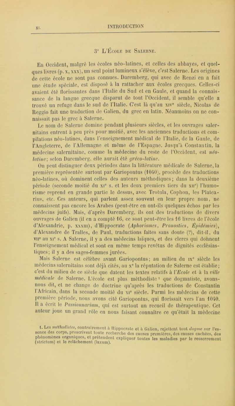 3° L’École de Salerne. En Occident, malgré les écoles néo-latines, et celles des abbayes, et quel- ques livres (p. x, xxx), un seul point lumineux s’élève, c’est Salerne. Les origines de cette école ne sont pas connues. Daremberg, qui avec de Renzi en a fait une étude spéciale, est disposé à la rattacher aux écoles grecques. Celles-ci avaient été florissantes dans l’Ilalie du Sud et en Gaule, et quand la connais- sance de la langue grecque disparut de tout l’Occident, il semble qu’elle a trouvé un refuge dans le sud de l’Italie. C’est là qu’au xiv° siècle, Nicolas de Reggio fait une traduction de Galien, du grec en latin. Néanmoins on ne con- naissait pas le grec à Salerne. Le nom de Salerne domine pendant plusieurs siècles, et les ouvrages saler- nitains entrent à peu près pour moitié, avec les anciennes traductions et com- pilations néo-latines, dans l’enseignement médical de l’Italie, de la Gaule, de l’Angleterre, de l’Allemagne et même de l’Espagne. Jusqu’à Constantin, la médecine salernitaine, comme la médecine du reste de l’Occident, est néo- latine; selon Daremberg, elle aurait été gréco-latine. On peut distinguer deux périodes dans la littérature médicale de Salerne, la première représentée surtout par Gariopontus (1040), procède des traductions néo-latines, où dominent celles des auteurs méthodiques; dans la deuxième période (seconde moitié du xi° s. et les deux premiers tiers du xne) l'humo- risme reprend en grande partie le dessus, avec Trolula, Cophon, les Plalea- rius, etc. Ces auteurs, qui parlent assez souvent en leur propre nom, ne connaissent pas encore les Arabes (peut-être en ont-ils quelques éebos par les médecins juifs). Mais, d’après Daremberg, ils ont des traductions de divers ouvrages de Galien (il en a compté 16, ce sont peut-être les 16 livres de l’école d’Alexandrie, p. xxxm), d’Hippocrate (Aphorismes, Pronostics, Épidémies), d’Alexandre de Tralles, de Paul, traductions faites sans doute (?), dit-il, du vne au xi° s. A Salerne, il y a des médecins laïques, et des clercs qui donnent l’enseignement médical et sont en même temps revêtus de dignités ecclésias- tiques; il y a des sages-femmes jurées. Mais Salerne est célèbre avant Gariopontus; au milieu du ix° siècle les médecins salernitains sont déjà cités, au xc la réputation de Salerne est établie; c’est du milieu de ce siècle que datent les textes relatifs à l’jEcole et à la ville médicale de Salerne. L’école est plus méthodiste 1 que dogmaliste, avons- nous dit, et ne change de doctrine qu’après les traductions de Constantin I Africain, dans la seconde moitié du xic siècle. Parmi les médecins de cette première période, nous avons cité Gariopontus, qui florissait vers l’an 1040. II a écrit le Passionnarium, qui est surtout un recueil de thérapeutique. Cet auteur joue un grand rôle en nous faisant connaître ce qu’était la médecine 1. Les méthodistes, contrairement à Hippocrate et à Galien, rejettent tout dogme sur l’es- sence des corps, proscrivent toute recherche des causes premières, des causes cachées, des phénomènes organiques, et prétendent expliquer toutes les maladies par le resserrement (strictum) et le relâchement (laxum).