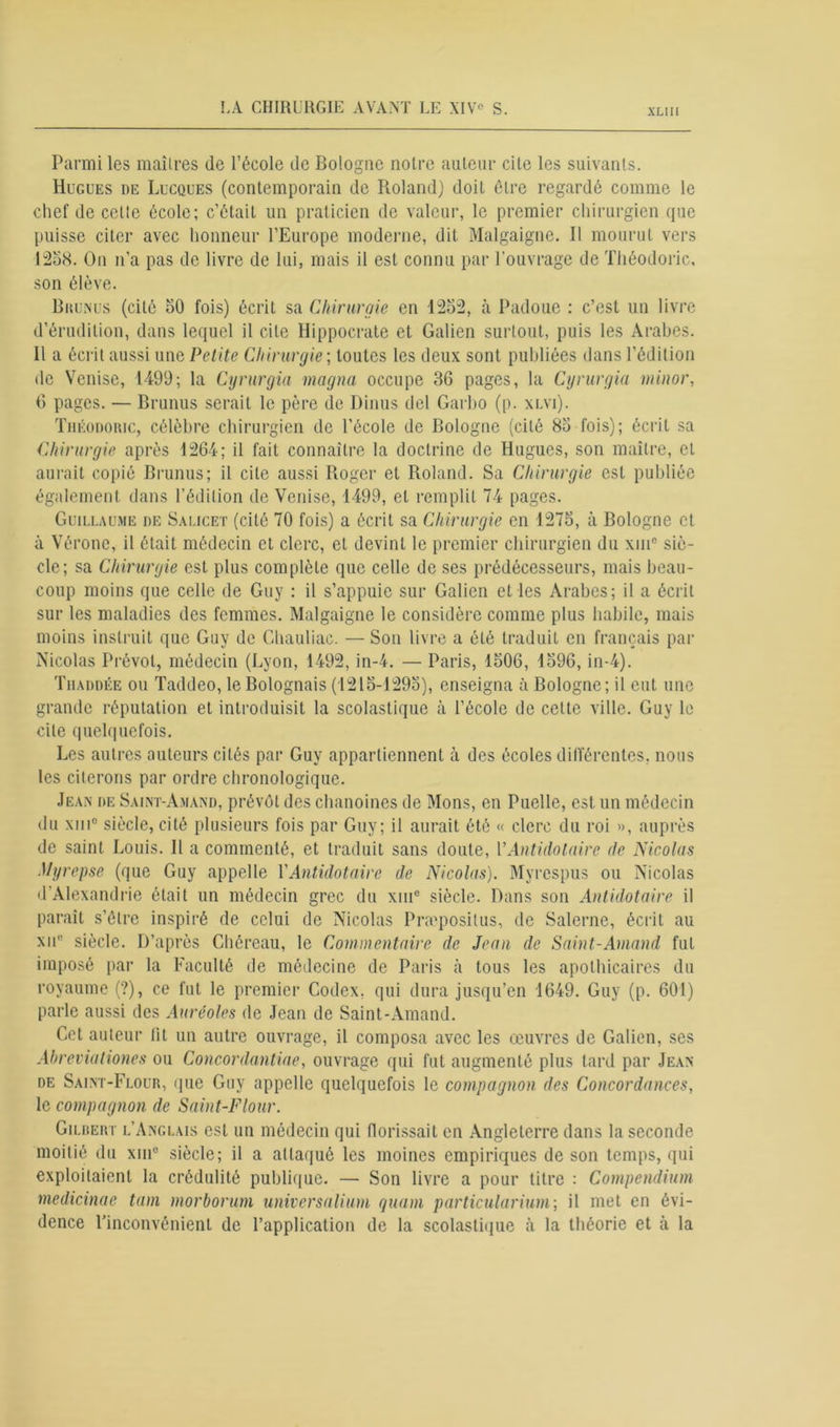 Parmi les maîtres de l’école de Bologne notre auteur cite les suivants. Hugues de Lucques (contemporain de Roland) doit être regardé comme le chef de celte école; c’était un praticien de valeur, le premier chirurgien que puisse citer avec honneur l’Europe moderne, dit Malgaigne. Il mourut vers 1258. On n’a pas de livre de lui, mais il est connu par l’ouvrage de Théodoric, son élève. Brunus (cité 50 fois) écrit sa Chirurgie en 1252, à Padoue : c’est un livre d’érudition, dans lequel il cite Hippocrate et Galien surtout, puis les Arabes. Il a écrit aussi une Petite Chirurgie ; toutes les deux sont publiées dans l’édition de Venise, 1499; la Cyrurgia magna occupe 36 pages, la Cyrurgia minor, 6 pages. — Brunus serait le père de Dinus del Garbo (p. xlvi). Théodoric, célèbre chirurgien de l’école de Bologne (cité 85 fois); écrit sa Chirurgie après 1264; il fait connaître la doctrine de Hugues, son maître, et aurait copié Brunus; il cite aussi Roger et Roland. Sa Chirurgie est publiée également dans l’édition de Venise, 1499, et remplit 74 pages. Guillaume de Salicet (cité 70 fois) a écrit sa Chirurgie en 1275, à Bologne et à Vérone, il était médecin et clerc, et devint le premier chirurgien du xme siè- cle; sa Chirurgie est plus complète que celle de ses prédécesseurs, mais beau- coup moins que celle de Guy : il s’appuie sur Galien et les Arabes; il a écrit sur les maladies des femmes. Malgaigne le considère comme plus habile, mais moins instruit que Guy de Chauliac. — Son livre a été traduit en français par Nicolas Prévol, médecin (Lyon, 1492, in-4. — Paris, 1506, 1596, in-4). Thaddée ou Taddeo, le Bolognais (1215-1295), enseigna à Bologne; il eut une grande réputation et introduisit la scolastique à l’école de cette ville. Guy le cite quelquefois. Les autres auteurs cités par Guy appartiennent à des écoles différentes, nous les citerons par ordre chronologique. Jean de Saint-Amand, prévôt des chanoines de Mons, en Puelle, est un médecin du xiii° siècle, cité plusieurs fois par Guy; il aurait été « clerc du roi », auprès de saint Louis. H a commenté, et traduit sans doute, YAntidolaire de Nicolas Myrepse (que Guy appelle Y Antidotaire de Nicolas). Myrespus ou Nicolas d’Alexandrie était un médecin grec du xme siècle. Dans son Antidotaire il paraît s’être inspiré de celui de Nicolas Præpositus, de Salerne, écrit au xue siècle. D’après Chéreau, le Commentaire de Jean de Saint-Amand fut imposé par la Faculté de médecine de Paris à tous les apothicaires du royaume (?), ce fut le premier Codex, qui dura jusqu’en 1649. Guy (p. 601) parle aussi des Auréoles de Jean de Saint-Amand. Cet auteur lit un autre ouvrage, il composa avec les œuvres de Galien, ses Ahreviationes ou Concordantiae, ouvrage qui fut augmenté plus tard par Jean de Saint-Flour, que Guy appelle quelquefois le compagnon des Concordances, le compagnon de Saint-Flour. Gilbert l’Anglais est un médecin qui (lorissait en Angleterre dans la seconde moitié du xni° siècle; il a attaqué les moines empiriques de son temps, qui exploitaient la crédulité publique. — Son livre a pour titre : Compendium medicinae tum morborum universalium quam particularium; il met en évi- dence l’inconvénient de l’application de la scolastique cà la théorie et à la