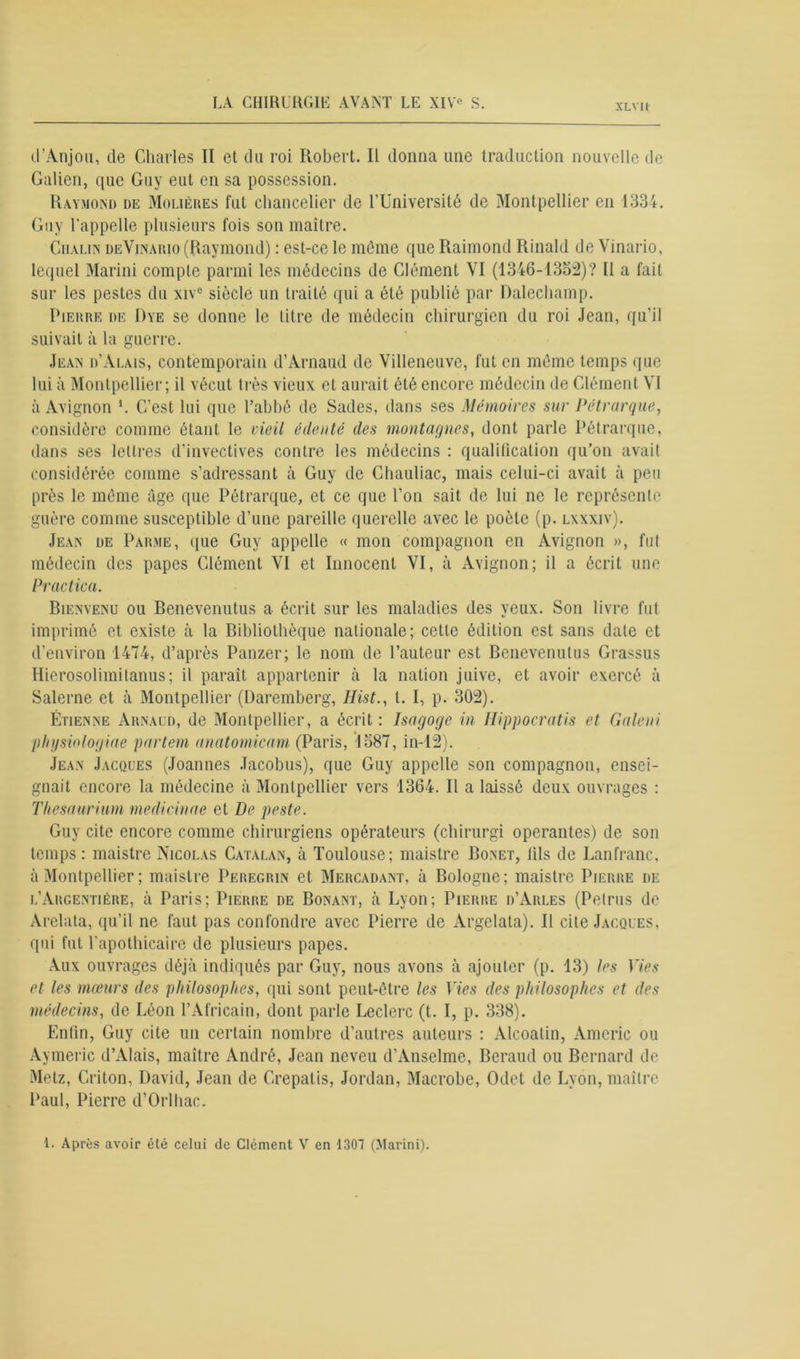 XLVIl d'Anjou, de Charles II et du roi Robert. IL donna une traduction nouvelle de Galien, que Guy eut en sa possession. Raymond de Molières fut chancelier de l’Université de Montpellier en 1334. Guy l’appelle plusieurs fois son maître. Ciialin deVinario (Raymond) : est-ce le même que Raimond Rinald de Vinario, lequel Marini compte parmi les médecins de Clément VI (1346-1352)? U a fait sur les pestes du xive siècle un traité qui a été publié par Dalechamp. Pierre de Dye se donne le litre de médecin chirurgien du roi Jean, qu’il suivait à la guerre. Jean d’Alais, contemporain d’Arnaud de Villeneuve, fut en même temps que lui à Montpellier; il vécut très vieux et aurait été encore médecin de Clément VI à Avignon *. C’est lui que l’abbé de Sades, dans ses Mémoires sur Pétrarque, considère comme étant le vieil édenté des montagnes, dont parle Pétrarque, dans ses lettres d’invectives contre les médecins : qualification qu’on avait considérée comme s’adressant à Guy de Chauliac, mais celui-ci avait à peu près le même âge que Pétrarque, et ce que l’on sait de lui ne le représente guère comme susceptible d’une pareille querelle avec le poète (p. lxxxiv). Jean de Parme, que Guy appelle « mon compagnon en Avignon », fut médecin des papes Clément VI et Innocent VI, à Avignon; il a écrit une Practica. Bienvenu ou Benevenulus a écrit sur les maladies des yeux. Son livre fut imprimé et existe à la Bibliothèque nationale; celte édition est sans date et d’environ 1474, d’après Panzer; le nom de l’auteur est Benevenulus Grassus Hierosolimitanus; il paraît appartenir à la nation juive, et avoir exercé à Salerne et à Montpellier (Daremberg, Hist., l. I, p. 302). Étienne Arnaud, de Montpellier, a écrit : Isagoge in Hippocratis et Galeni physiologiae partent anatomicam (Paris, 1587, iil-12). Jean Jacques (Joannes Jacobus), que Guy appelle son compagnon, ensei- gnait encore la médecine à Montpellier vers 1364. Il a laissé deux ouvrages : Thesaurium medicinae et De peste. Guy cite encore comme chirurgiens opérateurs (chirurgi opérantes) de son temps: maistre Nicolas Catalan, à Toulouse; maistre Bonet, lils de Lanfranc, à Montpellier ; maistre Peregrin et Mercadant, à Bologne; maistre Pierre de l’Argentière, à Paris; Pierre de Bonant, à Lyon; Pierre d’Arles (Petrus de Arelala, qu’il ne faut pas confondre avec Pierre de Argelala). Il cite Jacques, qui fut l’apothicaire de plusieurs papes. Aux ouvrages déjà indiqués par Guy, nous avons à ajouter (p. 13) les Vies et les mœurs des philosophes, qui sont peut-être les Vies des philosophes et des médecins, de Léon l’Africain, dont parle Leclerc (t. I, p. 338). Enfin, Guy cite un certain nombre d’autres auteurs : Alcoatin, Americ ou Aymeric d’Alais, maître André, Jean neveu d’Anselme, Béraud ou Bernard de Metz, Criton, David, Jean de Grepatis, Jordan, Macrobe, Odet de Lyon, maître Paul, Pierre d’Orlhac.