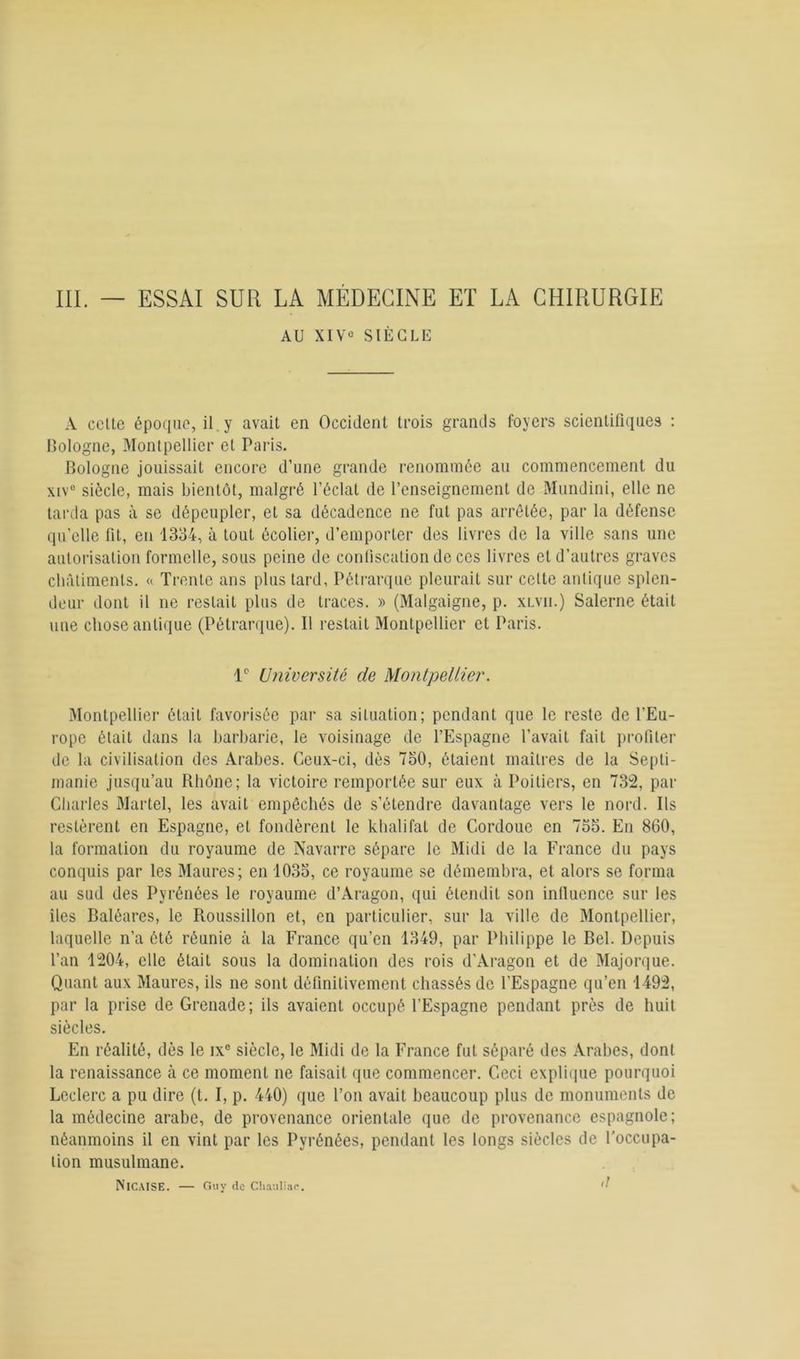 AU XIVe SIÈCLE A celte époque, il y avait en Occident trois grands foyers scienlitiques : Cologne, Montpellier et Paris. Bologne jouissait encore d’une grande renommée au commencement du xiv° siècle, mais bientôt, malgré l’éclat de l’enseignement de Mundini, elle ne tarda pas à se dépeupler, et sa décadence ne fut pas arrêtée, par la défense qu’elle fit, en 1334, à tout écolier, d’emporter des livres de la ville sans une autorisation formelle, sous peine de confiscation de ces livres et d’autres graves châtiments. « Trente ans plus tard, Pétrarque pleurait sur cette antique splen- deur dont il ne restait plus de traces. » (Malgaigne, p. xlvii.) Salerne était une chose antique (Pétrarque). Il restait Montpellier et Paris. 1e Université de Montpellier. Montpellier était favorisée par sa situation; pendant que le reste de l'Eu- rope était dans la barbarie, le voisinage de l’Espagne l’avait fait profiter de la civilisation des Arabes. Ceux-ci, dès 750, étaient maîtres de la Septi- manie jusqu’au Rhône; la victoire remportée sur eux à Poitiers, en 732, par Charles Martel, les avait empêchés de s’étendre davantage vers le nord. Ils restèrent en Espagne, et fondèrent le khalifat de Cordoue en 735. En 860, la formation du royaume de Navarre sépare le Midi de la France du pays conquis par les Maures; en 1035, ce royaume se démembra, et alors se forma au sud des Pyrénées le royaume d’Aragon, qui étendit son influence sur les îles Baléares, le Roussillon et, en particulier, sur la ville de Montpellier, laquelle n’a ôté réunie à la France qu’en 1349, par Philippe le Bel. Depuis l’an 1204, elle était sous la domination des rois d’Aragon et de Majorque. Quant aux Maures, ils ne sont définitivement chassés de l'Espagne qu’en 1492, par la prise de Grenade; ils avaient occupé l'Espagne pendant près de huit siècles. En réalité, dès le ix° siècle, le Midi de la France fut séparé des Arabes, dont la renaissance à ce moment ne faisait que commencer. Ceci explique pourquoi Leclerc a pu dire (t. I, p. 440) que l’on avait beaucoup plus de monuments de la médecine arabe, de provenance orientale que de provenance espagnole; néanmoins il en vint par les Pyrénées, pendant les longs siècles de l'occupa- tion musulmane. NlCAISE. — Guy de Chauliae. '■