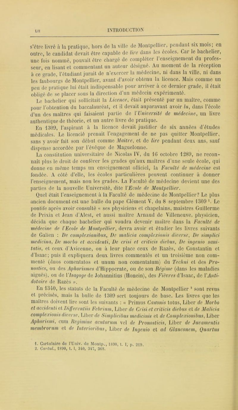 LH s’être livré à la pratique, hors de la ville de Montpellier, pendant six mois, en outre, le candidat devait être capable de lire dans les écoles. Cai le bachelier, une fois nommé, pouvait être chargé de compléter 1 enseignement du piofcs- seur, en lisant et commentant un auteur désigné. Au moment de la réception à ce grade, l’étudiant jurait de n exercer la médecine, ni dans la ville, ni dans les faubourgs de Montpellier, avant d’avoir obtenu la licence. Mais comme un peu de pratique lui était indispensable pour arriver à ce dernier grade, il était obligé de se placer sous la direction d’un médecin expérimenté. Le bachelier qui sollicitait la Licence, était présenté par un maître, comme pour l’obtention du baccalauréat, et il devait auparavant avoir lu, dans l’école d’un des maîtres qui faisaient partie de ['Université de médecine, un livre authentique de théorie, et un autre livre de pratique. En 1309, l’aspirant à la licence devait justifier de six années d’études médicales. Le licencié prenait l’engagement de ne pas quitter Montpellier, sans y avoir fait son début comme Maître, et de lire pendant deux ans, sauf dispense accordée par l’évêque de Maguelonne. La constitution universitaire de Nicolas IV, du 16 octobre 1389, ne recon- naît plus le droit de conférer les grades qu’aux maîtres d’une seule école, qui donne en même temps un enseignement officiel, la Faculté de médecine est fondée. A coté d’elle, les écoles particulières peuvent continuer à donner renseignement, mais non les grades. La Faculté de médecine devient une des parties de la nouvelle Université, dite Y Ecole de Montpellier. Quel était l’enseignement à la Faculté de médecine de Montpellier? Le plus ancien document est une bulle du pape Clément V, du 8 septembre 1309 L Le pontife après avoir consulté « ses physiciens et chapelains, maistres Guillerme de Prixia et Jean d’Alesl, et aussi maître Arnaud de Villeneuve, physicien, décida que chaque bachelier qui voudra devenir maître dans la Faculté de médecine de l'Ecole de Montpellier, devra avoir et étudier les livres suivants de Galien : De complexionibus, De malicia complexionis diverse, De simplici medicina, De morbo et accidenti, De crisi et criticis diebus, De ingenio sani- tatis, et ceux d’Avicenne, ou à leur place ceux de llazès, de Constantin et d’isaac; puis il expliquera deux livres commentés et un troisième non com- menté (duos comentatos et unum non comentatum) du Teclnii et des Pro- nostics, ou des Aphorismes d’Hippocrate, ou de son Régime (dans les maladies aiguës), ou de Vlsagogedc Johannilius (Honein), des Fièvres d’isaac, de VAnti- dotaire de Razès ». En 1340, les statuts de la Faculté de médecine de Montpellier 1 2 sont revus et précisés, mais la bulle de 1309 sert toujours de base. Les livres que les maîtres doivent lire sont les suivants : « Priions Canonis tolus, Liber de Morbo et accidenti et Differentïis Febrium, Liber de Crisi et criticis diebus et de Malicia complexionis diverse. Liber de Simplicibus medicinis et de Complexionibus, Liber Aphorismi, cum Regimine acutorum vel de Pronoslicis, Liber de Juvamentis membrorum et de Interioribus, Liber de Ingenio et ad Glauconem, Quartus 1. Cartulaire de l’Univ. de Monlp., 1890, t. 1, p. 219