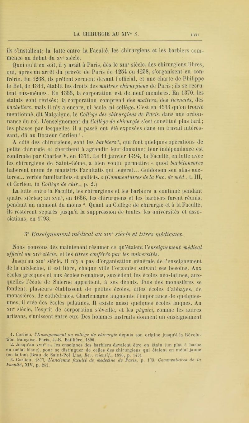 ils s’installent; la hitte entre la Faculté, les chirurgiens et les barbiers com- mence au début du xve siècle. Quoi qu’il en soit, il y avait à Paris, dès le xiu° siècle, des chirurgiens libres, qui, après un arrêt du prévôt de Paris de 1254 ou 1258, s’organisent en con- frérie. En 1268, ils prêtent serment devant l’official, et une charte de Philippe le Bel, de 1311, établit les droits des maîtres chirurgiens de Paris; ils se recru- tent eux-mêmes. En 1355, la corporation est de neuf membres. En 1370, les statuts sont révisés; la corporation comprend des maîtres, des licenciés, des bacheliers, mais il n’y a encore, ni école, ni collège. C’est en 1533 qu’on trouve mentionné, dit Malgaigne, le Collège des chirurgiens de Paris, dans une ordon- nance du roi. L’enseignement du Collège de chirurgie s’est constitué plus lard; les phases par lesquelles il a passé ont été exposées dans un travail intéres- sant, dû au Docteur Côrlieu 1. A côté des chirurgiens, sont les barbiers2, qui font quelques opérations de petite chirurgie et cherchent à agrandir leur domaine; leur indépendance est confirmée par Charles V, en 1371. Le 11 janvier 1494, la Faculté, en lutte avec les chirurgiens de Saint-Côme, a bien voulu permettre « quod barbitonsores haberent unum de magistris Facultatis qui legeret... Guidonem seu alias auc- tores... verbis familiaribus et gallicis. » (Commentaires de la Fac. de méd., I. III, et Corlieu, in Collège de cliir., p. 2.) La lutte entre la Faculté, les chirurgiens et les barbiers a continué pendant quatre siècles; au xvii°, en 1656, les chirurgiens et les barbiers furent réunis, pendant un moment du moins 3. Quant au Collège de chirurgie et à la Faculté, ils restèrent séparés jusqu’à la suppression de toutes les universités et asso- ciations, en 1793. 3° Enseignement médical au xivc siècle et titres médicaux. Nous pouvons dès maintenant résumer ce qu’étaient Y enseignement médical officiel au xivc siècle, et les titres conférés par les universités. Jusqu’au xm° siècle, il n’y a pas d’organisation générale de l’enseignement de la médecine, il est libre, chaque ville l’organise suivant ses besoins. Aux écoles grecques et aux écoles romaines, succèdent les écoles néo-latines, aux- quelles l’école de Salerne appartient, à ses débuts. Puis des monastères se fondent, plusieurs établissent de petites écoles, dites écoles d’abbayes, de monastères, de cathédrales. Charlemagne augmente l’importance de quelques- unes, il crée des écoles palatines. Il existe aussi quelques écoles laïques. Au xn° siècle, l’esprit de corporation s’éveille, et les physici, comme les autres artisans, s’unissent entre eux. Des hommes instruits donnent un enseignement 1. Corlieu, l'Enseignement au collège de chirurgie depuis son origine jusqu’à la Révolu- tion française. Paris, J.-B. Baillière, 1890. 2. Jusqu’au xvii® s., les enseignes des barbiers devaient être en étain (un plat à barbe en métal blanc), pour se distinguer de celles des chirurgiens qui étaient en métal jaune (en laiton) (Brau de Sainl-Pol Lias, Rer. scienlif., 1S90, p. 143). 3. Corlieu, 1877. L'ancienne faculté de médecine de Paris, p. 173. Commentaires de la Faculté, XIV, p. 241.
