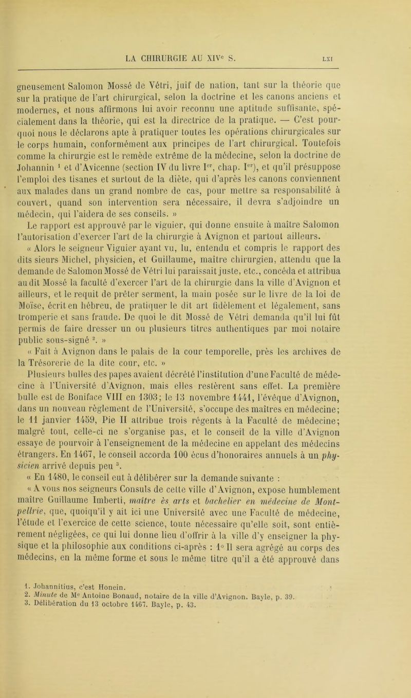 gneusement Salomon Mossé de Vétri, juif de nation, tant sur la théorie que sur la pratique de l'art chirurgical, selon la doctrine et les canons anciens et modernes, et nous affirmons lui avoir reconnu une aptitude suffisante, spé- cialement dans la théorie, qui est la directrice de la pratique. — C’est pour- quoi nous le déclarons apte à pratiquer toutes les opérations chirurgicales sur le corps humain, conformément aux principes de l’art chirurgical. Toutefois comme la chirurgie est le remède extrême de la médecine, selon la doctrine de Johannin 1 2 et d’Avicenne (section IV du livre 1er, chap. 1er), et qu’il présuppose l’emploi des tisanes et surtout de la diète, qui d’après les canons conviennent aux malades dans un grand nombre de cas, pour mettre sa responsabilité à couvert, quand son intervention sera nécessaire, il devra s’adjoindre un médecin, qui l’aidera de ses conseils. » Le rapport est approuvé par le viguier, qui donne ensuite à maître Salomon l’autorisation d’exercer l’art de la chirurgie à Avignon et partout ailleurs. « Alors le seigneur Viguier ayant vu, lu, entendu et compris le rapport des dits sieurs Michel, physicien, et Guillaume, maître chirurgien, attendu que la demande de SalomonMossé de Vétri lui paraissait juste, etc., concéda et attribua audit Mossé la faculté d’exercer l’art de la chirurgie dans la ville d’Avignon et ailleurs, et le requit de prêter serment, la main posée sur le livre de la loi de Moïse, écrit en hébreu, de pratiquer le dit art fidèlement et légalement, sans tromperie et sans fraude. De quoi le dit Mossé de Vétri demanda qu’il lui fût permis de faire dresser un ou plusieurs titres authentiques par moi notaire public sous-signé -. » « Fait à Avignon dans le palais de la cour temporelle, près les archives de la Trésorerie de la dite cour, etc. » Plusieurs bulles des papes avaient décrété l’institution d’une Faculté de méde- cine à l’Université d’Avignon, mais elles restèrent sans effet. La première bulle est de Boniface VIII en 1303; le 13 novembre 1441, l’évêque d’Avignon, dans un nouveau règlement de l’Université, s’occupe des maîtres en médecine; le 11 janvier 1459, Pie II attribue trois régents à la Faculté de médecine; malgré tout, celle-ci ne s’organise pas, et le conseil de la ville d’Avignon essaye de pourvoir à l’enseignement de la médecine en appelant des médecins étrangers. En 1467, le conseil accorda 100 écus d’honoraires annuels à un phy- sicien arrivé depuis peu 3. « En 1480, le conseil eut à délibérer sur la demande suivante : «Avons nos seigneurs Consuls de celle ville d’Avignon, expose humblement maître Guillaume Imberti, maître ès arts et bachelier en médecine de Mont- pellrie, que, quoiqu’il y ait ici une Université avec une Faculté de médecine, l’élude et l’exercice de cette science, toute nécessaire qu’elle soit, sont entiè- rement négligées, ce qui lui donne lieu d’offrir à la ville d’y enseigner la phy- sique et la philosophie aux conditions ci-après : Ie II sera agrégé au corps dès médecins, en la même forme et sous le même titre qu'il a été approuvé dans 1. Johannitius, c’est Honein. 2. Minute de M° Antoine Bonaud, notaire de ta ville d’Avignon. Bayle, p. 39. 3. Délibération du 13 octobre 1467. Bayle, p. 43.