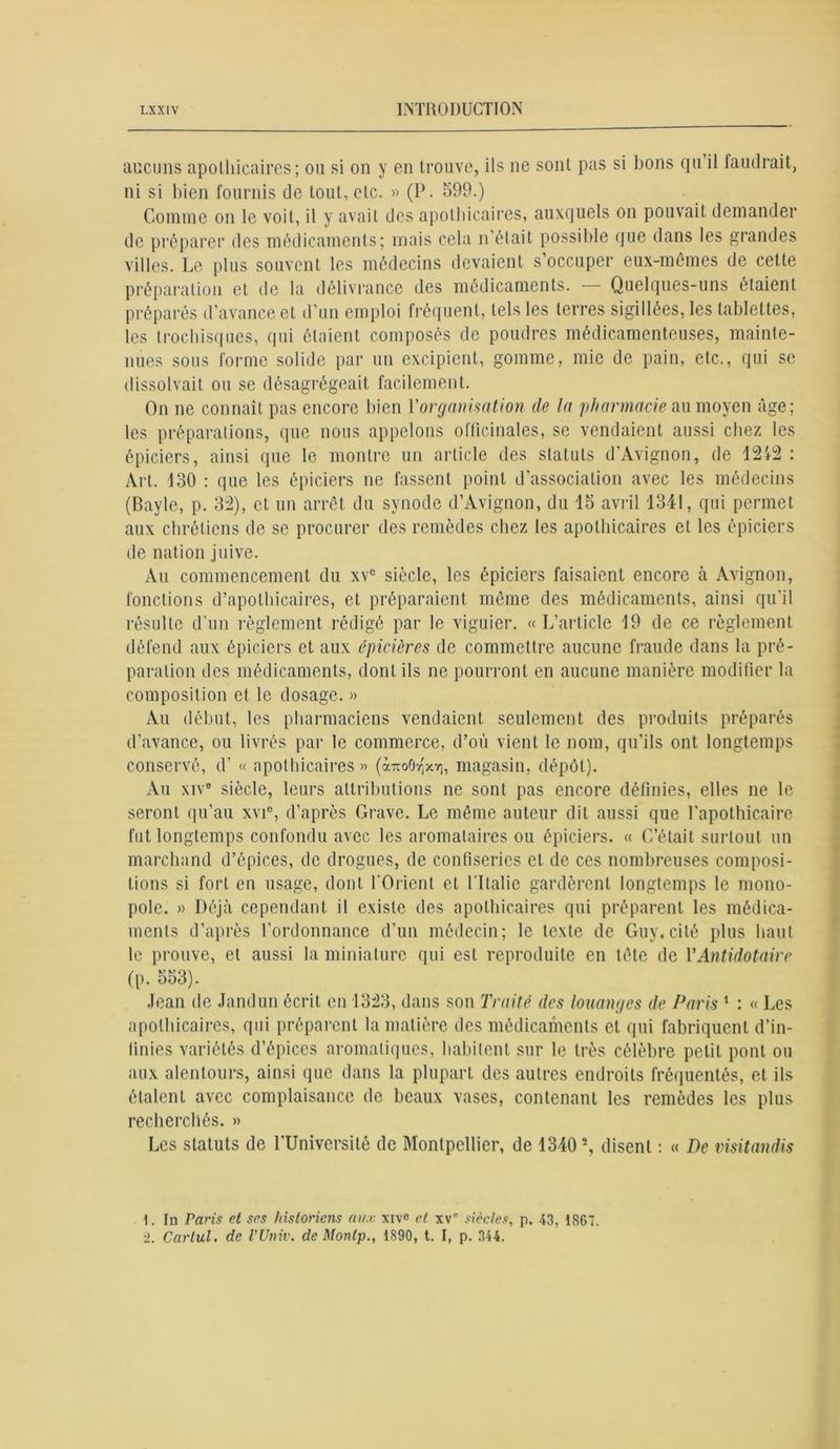 aucuns apothicaires; ou si on y en trouve, ils ne sont pas si bons qu il faudrait, ni si bien fournis de tout, etc. » (P. 599.) Comme on le voit, il y avait des apothicaires, auxquels on pouvait demander de préparer des médicaments; mais cela n’était possible que dans les grandes villes. Le plus souvent les médecins devaient s occuper eux-mêmes de cette préparation et de la délivrance des médicaments. Quelques-uns étaient préparés d’avance et d’un emploi fréquent, tels les terres sigillées, les tablettes, les trochisques, qui étaient composés de poudres médicamenteuses, mainte- nues sous forme solide par un excipient, gomme, mie de pain, etc., qui se dissolvait ou se désagrégeait facilement. On ne connaît pas encore bien l'organisation de la pharmacie au moyen âge; les préparations, que nous appelons officinales, se vendaient aussi chez les épiciers, ainsi que le montre un article des statuts d’Avignon, de 12'*2 : Art. 130 : que les épiciers ne fassent point d’association avec les médecins (Bayle, p. 32), et un arrêt du synode d’Avignon, du 15 avril 1341, qui permet aux chrétiens de se procurer des remèdes chez les apothicaires et les épiciers de nation juive. Au commencement du xv° siècle, les épiciers faisaient encore à Avignon, fonctions d’apothicaires, et préparaient même des médicaments, ainsi qu’il résulte d’un règlement rédigé par le viguier. « L’article 19 de ce règlement défend aux épiciers et aux épicières de commettre aucune fraude dans la pré- paration des médicaments, dont ils ne pourront en aucune manière modifier la composition et le dosage. » Au début, les pharmaciens vendaient seulement des produits préparés d’avance, ou livrés par le commerce, d’où vient le nom, qu’ils ont longtemps conservé, d’« apothicaires» (à-oOr(xY|, magasin, dépôt). Au xive siècle, leurs attributions ne sont pas encore définies, elles ne le seront qu’au xvic, d’après Grave. Le même auteur dit aussi que l'apothicaire fut longtemps confondu avec les aromalaires ou épiciers. « C’était surtout un marchand d’épices, de drogues, de confiseries et de ces nombreuses composi- tions si fort en usage, dont l'Orient et l'Italie gardèrent longtemps le mono- pole. » Déjà cependant il existe des apothicaires qui préparent les médica- ments d’après l’ordonnance d’un médecin; le texte de Guy. cité plus haut le prouve, et aussi la miniature qui est reproduite en tête de YAntidotaire (p. 553). Jean de Jandun écrit en 1323, dans son Traité des louanges de Paris 1 : « Les apothicaires, qui préparent la matière des médicaments et qui fabriquent d’in- finies variétés d’épices aromatiques, habitent sur le très célèbre petit pont ou aux alentours, ainsi que dans la plupart des autres endroits fréquentés, et ils étalent avec complaisance de beaux vases, contenant les remèdes les plus recherchés. » Les statuts de l’Université de Montpellier, de 1340s, disent : « De visitandis 1. In Paris et ses historiens aux xiv° et xv siècles, p. 43, 1867. •2. Carlul. de VUniv. de Montp., 1890, t. I, p. 344.