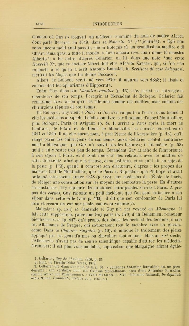 moment où Guy s’y trouvait, un médecin renommé du nom de maître Albert, dont parle Boccace, en 1348, dans sa Nouvelle Xe (l,c journée): « Egli non sono ancora molli anni passali, clie in Bologna fù un grandissimo medico e di Ghiara fama quasi a tutto il mondo, e forse ancora vive, ilm i nome fù maestro Alberto x. » En outre, d’après Cellarier, on lit, dans une note 1 2 sur cette Nouvelle Xe, que ce docteur Albert doit être Alberto Zancari, qui, si l’on s’en rapporte à ce qu’en a écrit Antonio Bumaldi, in Scrittore di cose bolognosi, méritait les éloges que lui donne Boccace3. Albert de Bologne serait né vers 1270; il mourut vers 1348; il lisait et commentait les aphorismes d’Hippocrate. Enfin, Guy, dans son Chapitre singulier (p. 18), cite, parmi les chirurgiens opérateurs de son temps, Peregrin et Mercadant de Bologne. Cellarier fait remarquer avec raison qu’il les cite non comme des maîtres, mais comme des chirurgiens réputés de son temps. De Bologne, Guy vient à Paris, si l’on s’en rapporte à l’ordre dans lequel il cite les médecins auxquels il dédie son livre, car il nomme d’abord Montpellier, puis Bologne, Paris et Avignon (p. 4). Il arriva à Paris après la mort de Lanfranc, de Pilard et. de Henri de Mondeville; ce dernier mourut entre 1317 et 1320. Il ne cite aucun nom, à part Pierre de l’Argentière (p. 15), qu’il range parmi les chirurgiens de son temps; aussi Cellarier croit-il, contraire- ment à Malgaigne, que Guy n’y suivit pas les lectures; il dit même (p. 58) qu’il a dû y rester tins peu de temps. Cependant Guy attache de l’importance à son séjour à Paris, et il avait conservé des relations avec les maîtres de cette Université, ainsi que le prouve, et sa dédicace, et ce qu’il dit au sujet de la peste (p. 173), quand il compose son élecluaire, d’après « les propos des maislres tant de Montpellier, que de Paris ». Rappelons que Philippe VI avait ordonné cette même année 1348 (p. 168), aux médecins de l'École de Paris, de rédiger une consultation sur les moyens de combattre la peste En d’autres circonstances, Guy rapporte des pratiques chirurgicales suivies à Paris. A pro- pos des cornes, Guy raconte un petit incident, que l’on peut rattacher à son séjour dans cette ville (voir p. 433); il dit que son cordonnier de Paris lui rasa et creusa un cor aux pieds, contre sa volonté(?). Malgaigne (p. lxii) se demande si Guy n’a pas voyagé en Allemagne. Il fait celte supposition, parce que Guy parle (p. 378) d’un Bohémien, renoueur bienheureux, cl (p. 247) qu’à propos des plaies des nerfs et des tendons, il cite les Allemands de Prague, qui soutenaient tout le membre avec un glosso- come. Dans le Chapitre singulier (p. 16), il indique le traitement des plaies appliqué par les gens d’armes ou chevaliers leutoniques. Mais au xiv° siècle, l’Allemagne n’avait pas de centre scientifique capable d’attirer les médecins étrangers; il est plus vraisemblable, supposition que Malgaigne admet égale- 1. Cellarier, Guy de ChauUac, 1856, p. 55.' 2. Edit, de Firmin-Didot frères, 1849. 3. Cellarier dit dans une note de la p. 56 : « Johannes Antonius Bumaldus est un pseu- donyme : son véritable nom est Ovidius Montalbanus, nom dont Antonius Bumaldus semble n’être que l’anagramme. » (Voir Muratori, t. XXI : Johannis Garzonii, De dignitate urbis Donon. Comment., préface et p. 1162, c.)