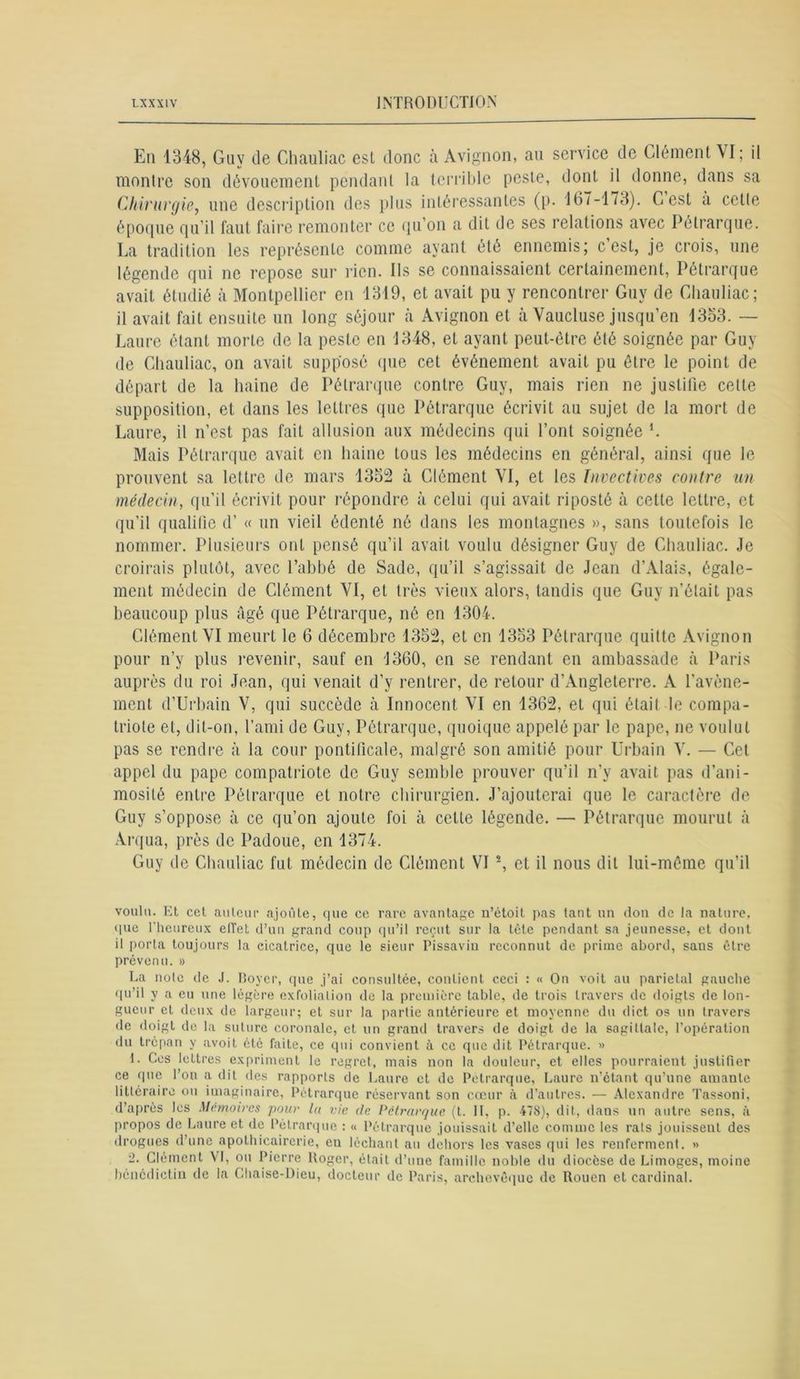 En 1348, Guy de Chauliac est donc à Avignon, au service de Clément VI; il montre son dévouement pendant la terrible peste, dont il donne, dans sa Chirurgie, une description des plus intéressantes (p. 167-1/3). Cest à cette époque qu’il faut faire remonter ce qu’on a dit de ses relations avec Pétrarque. La tradition les représente comme ayant été ennemis; c’est, je crois, une légende qui ne repose sur rien. Ils se connaissaient certainement, Pétrarque avait étudié à Montpellier en 1319, et avait pu y rencontrer Guy de Chauliac; il avait fait ensuite un long séjour à Avignon et à Vaucluse jusqu’en 1353. — Laure étant morte de la peste en 1348, et ayant peut-être été soignée par Guy de Chauliac, on avait supposé que cet événement avait pu être le point de départ de la haine de Pétrarque contre Guy, mais rien ne justifie celte supposition, et dans les lettres que Pétrarque écrivit au sujet de la mort de Laure, il n’est pas fait allusion aux médecins qui l’ont soignée L Mais Pétrarque avait en haine tous les médecins en général, ainsi que le prouvent sa lettre de mars 1352 à Clément VI, et les Invectives contre un médecin, qu’il écrivit pour répondre à celui qui avait riposté à cette lettre, et qu'il qualifie d’« un vieil édenté né dans les montagnes », sans toutefois le nommer. Plusieurs ont pensé qu’il avait voulu désigner Guy de Chauliac. Je croirais plutôt, avec l’abbé de Sade, qu’il s’agissait de Jean d’Alais, égale- ment médecin de Clément VI, et très vieux alors, tandis que Guy n’était pas beaucoup plus âgé que Pétrarque, né en 1304. Clément VI meurt le 6 décembre 1352, et en 1353 Pétrarque quitte Avignon pour n’y plus revenir, sauf en 1360, en se rendant en ambassade à Paris auprès du roi Jean, qui venait d’y rentrer, de retour d’Angleterre. A l’avène- ment d’Urbain V, qui succède cà Innocent VI en 1362, et qui était, le compa- triote et, dit-on, l’ami de Guy, Pétrarque, quoique appelé par le pape, ne voulut pas se rendre à la cour pontificale, malgré son amitié pour Urbain V. — Cet appel du pape compatriote de Guy semble prouver qu’il n’y avait pas d’ani- mosité entre Pétrarque et notre chirurgien. J’ajouterai que le caractère de Guy s’oppose à ce qu’on ajoute foi à cette légende. — Pétrarque mourut à Arqua, près de Padoue, en 1374. Guy de Chauliac fut médecin de Clément VI s, et il nous dit lui-même qu’il voulu. Et cet auteur ajoute, que ce rare avantage n’étoit pas tant un don de la nature, que l'heureux etTet d’un grand coup qu’il reçut sur la tète pendant sa jeunesse, et dont il porta toujours la cicatrice, que le sieur Pissavin reconnut de prime abord, sans être prévenu. » La note de J. Boyer, que j’ai consultée, contient ceci : « On voit au pariétal gauche qu’il y a eu une légère exfoliai ion de la première table, de trois travers de doigts de lon- gueur et deux de largeur; et sur la partie antérieure et moyenne du dict os un travers de doigt de la suture coronale, et un grand travers de doigt de la sagittale, l’opération du trépan y avoit été faite, ce qui convient à ce que dit Pétrarque. » 1. Ces lettres expriment le regret, mais non la douleur, et elles pourraient justifier ce que l’on a dit des rapports de Laure et de Pétrarque, Laure n’étant qu’une amante littéraire ou imaginaire, Pétrarque réservant son cœur à d’autres. — Alexandre Tassoni, d’après les Mémoires pour lu vie de Pétrarque (t. II. p. 478), dit, dans un autre sens, à propos de Laure et de Pétrarque : « Pétrarque jouissait d’elle comme les rats jouissent des drogues d’une apothicairerie, en léchant au dehors les vases qui les renferment. » -• Clément VI, ou Pierre Roger, était d’une famille noble du diocèse de Limoges, moine bénédictin de la Chaise-Dieu, docteur de Paris, archevêque de Rouen et cardinal.