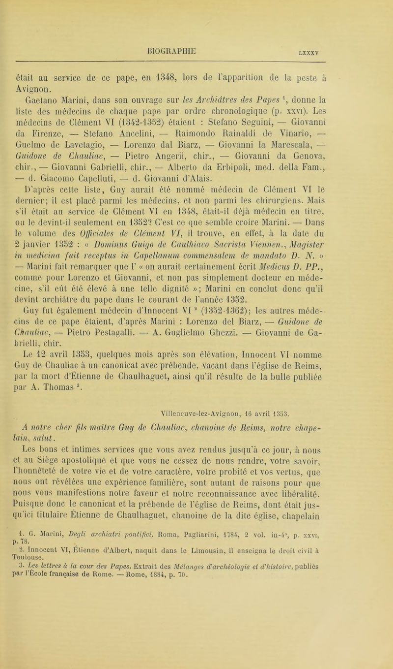 LXXXV était au service de ce pape, eu 1348, lors de l’apparition de la peste à Avignon. Gaetano Marini, dans son ouvrage sur les ArcJiidtres des Papes *, donne la liste des médecins de chaque pape par ordre chronologique (p. xxvi). Les médecins de Clément VI (1342-1352) étaient : Stefano Scguini, — Giovanni da Firenze, — Stefano Ancelini, — Raimondo Rainaldi de Vinario, — Guelmo de Lavetagio, — Lorenzo dal Biarz, — Giovanni la Marescala, — Guidone de Chauliac, — Pietro Angerii, chir., — Giovanni da Genova, chir., — Giovanni Gabrielli, chir., — Alberto da Erbipoli, med. délia Fam., — d. Giacomo Capelluti, — d. Giovanni d’Alais. D’après celte liste, Guy aurait été nommé médecin de Clément VI le dernier; il est placé parmi les médecins, et non parmi les chirurgiens. Mais s’il était au service de Clément VI en 1348, était-il déjà médecin en titre, ou le devint-il seulement en 1352? C’est ce que semble croire Marini. — Dans le volume des O/ficiales de Clément VI, il trouve, en effet, à la date du 2 janvier 1352 : « Dominus Guiyo de Caulkiaco Sacrista Vienne»., Mayister in medicina fuit receptus in Capellanum commensalem de mandato D. N. » — Marini fait remarquer que V « on aurait certainement écrit Medicus D. PP., comme pour Lorenzo et Giovanni, et non pas simplement docteur en méde- cine, s’il eût été élevé à une telle dignité »; Marini en conclut donc qu’il devint archiâlre du pape dans le courant de l'année 1352. Guy fut également médecin d’innocent VI 1 2 (1352-1362); les autres méde- cins de ce pape étaient, d’après Marini : Lorenzo del Biarz, — Guidone de Chauliac, — Pietro Pestagalli. — A. Guglielmo Ghezzi. — Giovanni de Ga- brielli, chir. Le 12 avril 1353, quelques mois après son élévation, Innocent VI nomme Guy de Chauliac à un canonicat avec prébende, vacant dans l’église de Reims, par la mort d’Étienne de Chaulhaguet, ainsi qu’il résulte de la bulle publiée par A. Thomas 3. Villencuve-lez-Avignon, IG avril 1353. A notre cher fils maître Guy de Chauliac, chanoine de Reims, notre chape- lain, salut. Les bons et intimes services que vous avez rendus jusqu'à ce jour, à nous et au Siège apostolique et que vous ne cessez de nous rendre, votre savoir, l’honnêteté de votre vie et de votre caractère, votre probité et vos vertus, que nous ont révélées une expérience familière, sont autant de raisons pour que nous vous manifestions notre faveur et notre reconnaissance avec libéralité. Puisque donc le canonicat et la prébende de l’église de Reims, dont était jus- qu'ici titulaire Étienne de Chaulhaguet, chanoine de la dite église, chapelain 1. G. Marini, Degli archiatri pontifici. Roma, Pagliarini, 1784, 2 vol. in-4°, p. xxvi, p. 78. 2. Innocent VI, Etienne d’Albert, naquit dans le Limousin, il enseigna le droit civil à Toulouse. 3. Les lettres à la cour des Papes. Extrait des Mélanges d'archéologie et d'histoire, publiés par l'École française de Rome. — Rome, 1884, p. 70.