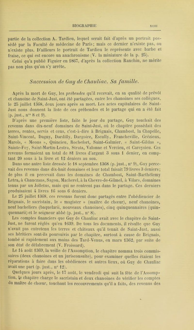 partie de la collection A. Tardieu, lequel serait fait d’après un portrait pos- sédé par la Faculté de médecine de Paris; mais ce dernier n’existe pas, ou n’existe plus. D’ailleurs le portrait de Tardieu le représente avec barbe et fraise, ce qui est encore un anachronisme (V. la miniature de la p. 25). Celui qu’a publié Figuier en 1867, d’après la collection Ranchin, ne mérite pas non plus qu’on s’y arrête. Succession de Guy de Chauliac. Sa famille. Après la mort de Guy, les 'prébendes qu’il recevait, en sa qualité de prévôt et chanoine de Saint-Just, ont été partagées, entre les chanoines ses collègues, le 25 juillet 1368, deux jours après sa mort. Les actes capitulaires de Saint- Just nous donnent la liste de ces prébendes et le partage qui en a été fait (p. just., nos 8 et 9). D’après une première liste, faite le jour du partage, Guy touchait des revenus dans dix-neuf domaines de Saint-Just, où le chapitre possédait des terres, rentes, servis et cens, c’est-à-dire à Brignais, Chambosl, la Chapelle, Saint-Vincent, Dagnv, Dardilly, Dargoire, Escully, Francheville, Grézieux, Marols, « Meons », Quincieu, Rocheforl, Saint-Galmier, « Saint-Gildas », Sainte-Foy, Saint-Marlin-Lestra, Strata, Valonne et Vcrcieu, et Careysieu. Ces revenus formaient un total de 81 livres d’argent 3 sous 1 denier, en comp- tant 20 sous à la livre et 12 deniers au sou. Dans une autre liste dressée le 18 septembre 1368 (p. just., n° 9), Guy perce- vait des revenus dans dix-huit domaines et leur total faisait 79 livres 3 deniers; de plus il en percevait dans les domaines de Chambosl, Saint-Barthélemy Letra, «à Chauczans, Sagon, Macherel, à la Chevre-de-Gilmel, à Vilars, domaines tenus par un Jolletus, mais qui ne rentrent pas dans le partage. Ces derniers produisaient 4 livres 16 sous 6 deniers. Le 25 juillet 1368, ces revenus furent donc partagés entre l’obédiencier de Brignais, le sacristain, le « magister » (maître de choeur), neuf chanoines, neuf bacheliers (baquelarii, nouveaux chanoines), cinq quinquennaires (quin- quennarii) et le seigneur abbé (p. just., n° 8). Les comptes financiers que Guy de Chauliac avait avec le chapitre de Saint- Just, ne furent réglés qu’en 1639. De tous les documents, il résulte que Guy n’avait pas entretenu les terres et châteaux qu’il tenait de Saint-Just, aussi ses héritiers sont-ils poursuivis par le chapitre, surtout à cause de Brignais, tombé si rapidement aux mains des Tard-Venus, en mars 1362, par suite de son état de délabrement (V. Froissard). Le 14 août 1369, la veille de l’Assomption, le chapitre nomma trois commis- saires (deux chanoines et un jurisconsulte), pour examiner quelles étaient les réparations à faire dans les obédiences et autres lieux, où Guy de Chauliac avait une part (p. just., n° 12). Quelques jours après, le 17 août, le vendredi qui suit la fête de l’Assomp- tion, Le chapitre charge le sacristain et deux chanoines de vérifier les comptes du maître de chœur, louchant les recouvrements qu’il a faits, des revenus des
