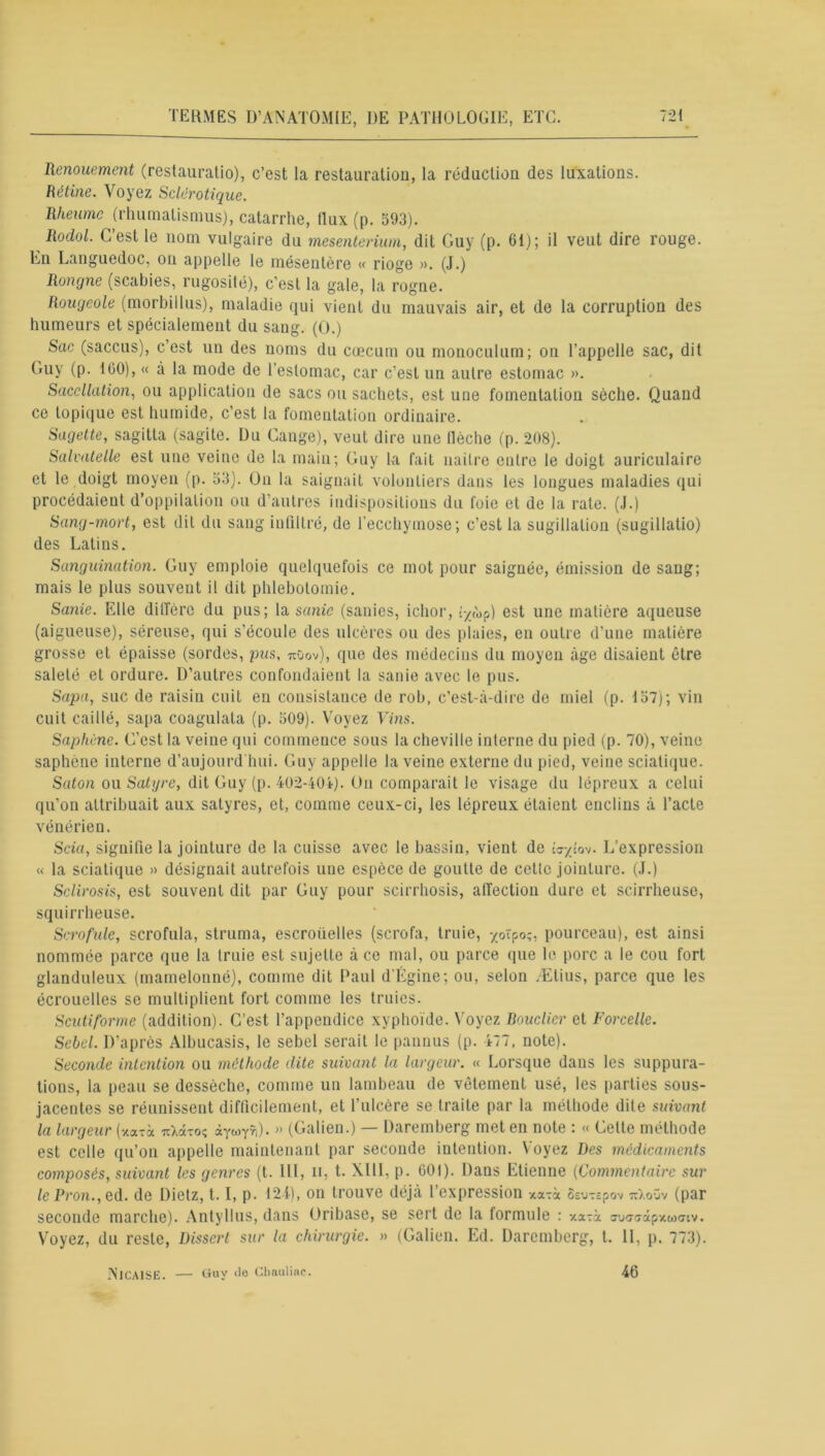 Remuement (restauralio), c’est la restauration, la réduction des luxations. Rétine. Voyez Sclérotique. Rheume (rhumalismus), catarrhe, (lux (p. 593). Rodol. C’est le nom vulgaire du mesenterium, dit Guy (p. 61); il veut dire rouge. En Languedoc, on appelle le mésentère « rioge ». (J.) Rongne (scabies, rugosité), c’est la gale, la rogne. Rougeole (morbillus), maladie qui vient du mauvais air, et de la corruption des humeurs et spécialement du sang. (O.) Sac (saccus), c’est un des noms du cæcum ou monoculum; on l’appelle sac, dit Guy (p. 100), « à la mode de 1 estomac, car c’est un autre estomac ». Saccllation, ou application de sacs ou sachets, est une fomentation sèche. Quand ce topique est humide, c’est la fomentation ordinaire. Sagette, sagitla (sagite. Du Gange), veut dire une (lèche (p. 208). Salvatelle est une veine de la main; Guy la fait nailre entre le doigt auriculaire et le doigt moyen (p. 53). On la saignait volontiers dans les longues maladies qui procédaient d’oppilalion ou d’autres indispositions du foie et de la rate. (J.) Sang-mort, est dit du sang infiltré, de l’ecchymose; c’est la sugillation (sugillatio) des Latins. Sanguination. Guy emploie quelquefois ce mot pour saignée, émission de sang; mais le plus souvent il dit phlébotomie. Sanie. Elle diffère du pus; la sanie (sanies, ichor, ;-/('op) est une matière aqueuse (aigueuse), séreuse, qui s’écoule des ulcères ou des plaies, en outre d’une matière grosse et épaisse (sordes, pus, 7t0ov), que des médecins du moyen âge disaient être saleté et ordure. D’autres confondaient la sanie avec le pus. Sapa, suc de raisin cuit en consistance de rob, c’est-à-dire de miel (p. 157); vin cuit caillé, sapa coagulata (p. 509). Voyez Vins. Saphène. C’est la veine qui commence sous la cheville interne du pied (p. 70), veine saphene interne d’aujourd’hui. Guy appelle la veine externe du pied, veine sciatique. Saton ou Satyre, dit Guy (p. 402-404). On comparait le visage du lépreux a celui qu'on attribuait aux satyres, et, comme ceux-ci, les lépreux étaient enclins à l’acte vénérien. Scia, signifie la jointure de la cuisse avec le bassin, vient de icx-/:ov. L’expression « la sciatique » désignait autrefois une espèce de goutte de celte jointure. (J.) Sclirosis, est souvent dit par Guy pour scirrhosis, affection dure et scirrheuse, squirrheuse. Scrofule, scrofula, struma, escroüelles (scrofa, truie, -/oïpo;, pourceau), est ainsi nommée parce que la truie est sujette à ce mal, ou parce que le porc a le cou fort glanduleux (mamelonné), comme dit Paul d’Égine; ou, selon Ætius, parce que les écrouelles se multiplient fort comme les truies. Senti forme (addition). C’est l’appendice xyphoïde. Voyez Bouclier et Forcellc. Scbcl. D’après Albucasis, le sebel serait le pannus (p. 477, note). Seconde intention ou méthode dite suivant la largeur. « Lorsque dans les suppura- tions, la peau se dessèche, comme un lambeau de vêtement usé, les parties sous- jacentes se réunissent difficilement, et l’ulcère se traite par la méthode dite suivant la largeur (xxtà TiXâto? àywyr,). » (Galien.) — Daremberg met en note : « Celte méthode est celle qu’on appelle maintenant par seconde intention. Voyez Des médicaments composés, suivant les genres (t. 111, n, t. XIII, p. 601). Dans Etienne (Commentaire sur le Pron., ed. de Dietz, 1.1, p. 124), on trouve déjà 1 expression xatà SeuTspov (par seconde marche). Antyllus, dans Oribase, se sert de la formule .’ xatà awadcpxioatv. Voyez, du reste, Dissert sur la chirurgie. » (Galien. Ed. Daremberg, t. II, p. 773). NlCAlSE. — Guy do Chaulinc. 46