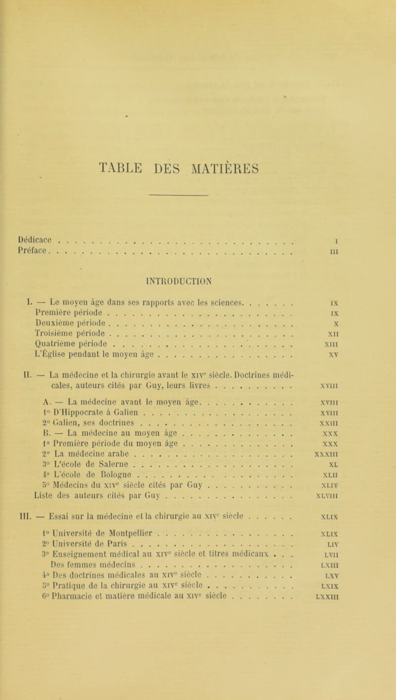 TABLE DES MATIERES Dédicace i Préface m INTRODUCTION I. — Le moyen âge dans ses rapports avec les sciences ix Première période îx Deuxième période x Troisième période xii Quatrième période xm L’Église pendant le moyen âge xv IL — La médecine et la chirurgie avant le xivn siècle. Doctrines médi- cales, auteurs cités par Guy, leurs livres xvm A. — La médecine avant le moyen âge xvm 1° D'Hippocrate à Galien xvm 2° Galien, ses doctrines xxm B. — La médecine au moyen âge xxx i° Première période du moyen âge xxx 2° La médecine arabe xxxm 3° L’école de Salerne xl -i° L’école de Bologne xlii 5° Médecins du xiv° siècle cités par Guy xliv Liste des auteurs cités par Guy xlviii III. — Essai sur la médecine et la chirurgie au xive siècle xlix 1° Université de Montpellier xlix 2° Université de Paris liv 3° Enseignement médical au xive siècle et litres médicaux . . . lvii Des femmes médecins lxiii 4° Des doctrines médicales au xiv° siècle lxv 5° Pratique de la chirurgie au xiv° siècle lxix 6° Pharmacie et matière médicale au xiv° siècle lxxiii