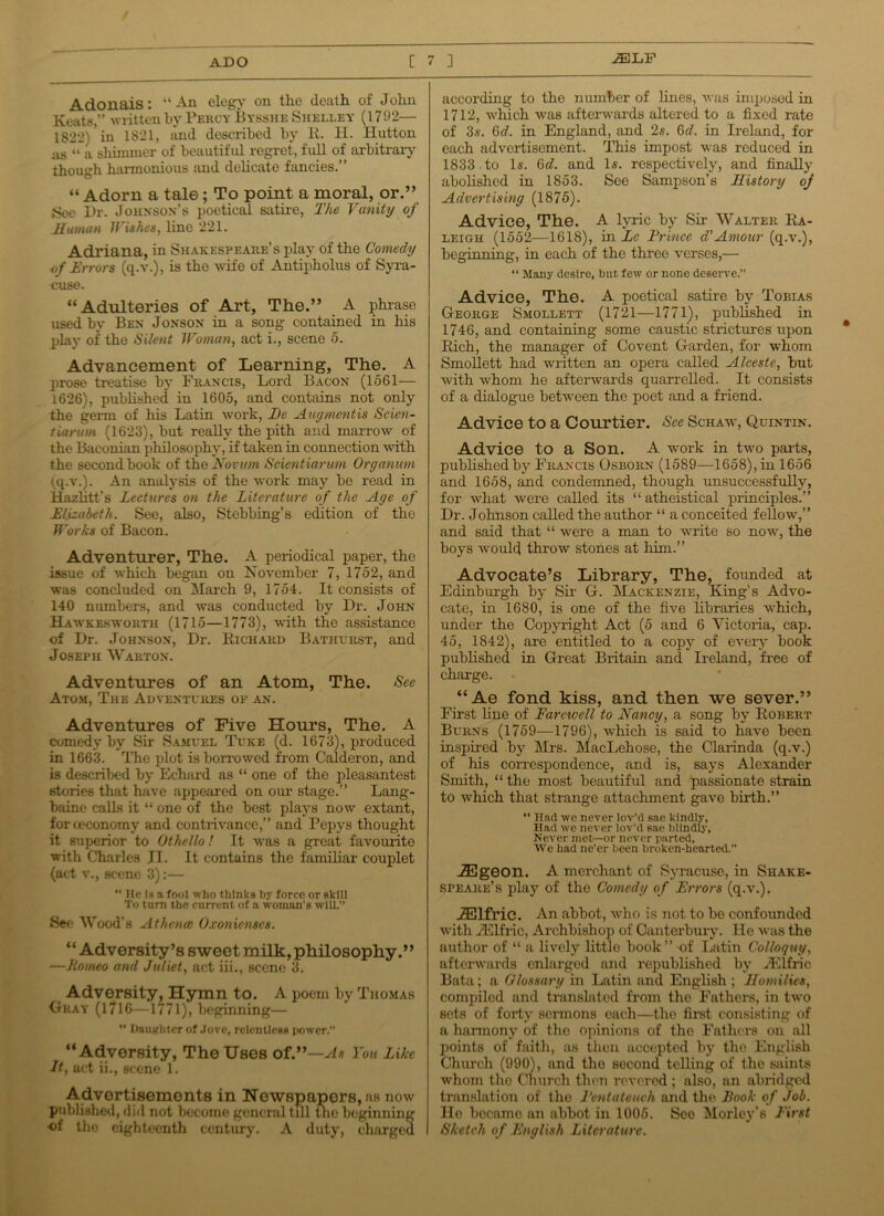 Adonais: “An elegy on the death of John Keats,” written by Percy Bysshe Shelley (1792— 1822)? in 1821, and described by R. H. Hutton us “ a shimmer of beautiful regret, full of arbitrary though harmonious and delicate fancies.” “ Adorn a tale; To point a moral, or.” See Dr. Johnson’s poetical satire, The Vanity of Human // ishes, line 221. Adriana, in Shakespeare’s play of the Comedy of Errors (q.v.), is tho wife of Autipholus of Syra- cuse. “Adulteries of Art, The.” A phrase used by Ben Jonson in a song contained in his play of the Silent Woman, act i., scene 5. Advancement of Learning, The. A prose treatise by Francis, Lord Bacon (1561— i626), published in 1605, and contains not only the germ of his Latin work, De Augmcntis Scien- tiarum (1623), but really the pith and marrow of the Baconian philosophy, if taken in connection with the second book of the Novum Scientiarum Organum (q.v.). An analysis of the work may be read in Hazlitt’s Lectures on the Literature of the Age of Elizabeth. See, also, Stebbing’s edition of the Works of Bacon. Adventurer, The. A periodical paper, the issue of which began on November 7, 1752, and was concluded on March 9, 1754. It consists of 140 numbers, and was conducted by Dr. John Hawkeswokth (1715—1773), with the assistance of Dr. Johnson, Dr. Richard Bathurst, and Joseph Warton. Adventures of an Atom, The. See Atom, The Adventures op an. Adventures of Five Hours, The. A comedy by Sir Samuel Tuke (d. 1673), produced in 1663. The plot is borrowed from Calderon, and is described by Echard as “ one of the pleasantest stories that have appeared on our stage.” Lang- baine calls it “ one of the best plays now extant, for oeconomy and contrivance,” and Pepys thought it superior to Othello! It was a great favourite with Charles JI. It contains the familiar couplet (act v., scene 3):—  He la a fool who thinks by force or skill To turn the current of a woman's will.” See Wood’s At hence Oxonicnscs. “ Adversity’s sweet milk, philosophy.” —Romeo and Juliet, act iii., scene 3. Adversity, Hymn to. A poem by Thomas Okay (1716—1771), beginning— “ Daughter of Jove, relentless power.” “Adversity, The Uses of.”—As You Like It, act ii., scene 1. Advertisements in Newspapers, as now published, did not become general till the beginning of the eighteenth century. A duty, charged according to the number of lines, was imposed in 1712, which was afterwards altered to a fixed rate of 3s. 6d. in England, and 2s. 6d. in Ireland, for each advertisement. This impost was reduced in 1833 to Is. Q>d. and Is. respectively, and finally abolished in 1853. See Sampson’s History of Advertising (1875). Advice, The. A lyric by Sir Walter Ra- leigh (1552—1618), in Lc Prince d'Amour (q.v.), beginning, in each of the three verses,— “ Many desire, but few or none deserve.” Advice, The. A poetical satire by Tobias George Smollett (1721—1771), published in 1746, and containing some caustic strictures upon Rich, the manager of Covent Garden, for whom Smollett had written an opera called Alcestc, but with whom he afterwards quarrelled. It consists of a dialogue between the poet and a friend. Advice to a Courtier. See Schaw, Q.uintin. Advice to a Son. A work in two parts, published by Francis Osborn (1589—1658), in 1656 and 1658, and condemned, though unsuccessfully, for what were called its “atheistical principles.” Dr. Johnson called the author “ a conceited fellow7,” and said that “ were a man to write so now, the boys v’ould throw stones at him.” Advocate’s Library, The, founded at Edinburgh by Sir G. Mackenzie, King’s Advo- cate, in 1680, is one of the five libraries which, under the Copyright Act (5 and 6 Victoria, cap. 45, 1842), are entitled to a copy of every book published in Great Britain and Ireland, free of charge. “Ae fond kiss, and then we sever.” First hue of Farewell to Nancy, a song by Robert Burns (1759—1796), which is said to have been inspired by Mrs. MacLehose, the Clarinda (q.v.) of his correspondence, and is, says Alexander Smith, “ the most beautiful and passionate strain to which that strange attachment gave birth.” “ Had we never lov’d sae kindly, Had we never lov’d sae blindly, Never met—or never parted, We had ne'er been broken-hearted.” iEgeon. A merchant of Syracuse, in Shake- speare's play of the Comedy of Errors (q.v.). iElfric. An abbot, who is not to be confoimded with iElfric, Archbishop of Canterbury. He was the author of “ a lively little book” of Latin Colloquy, afterwards enlarged and republished by iElfric Bata; a Glossary in Latin and English ; Homilies, compiled and translated from the Fathers, in two sets of forty sermons each—the first consisting of a harmony of the opinions of the Fathers on all points of faith, as then accepted by the English Church (990), and the second telling of the saints whom tho Church then revered ; also, an abridged translation of the Pentateuch and the Rook of Job. He became an abbot in 1005. See Morley’s First Sketch of English Literature.